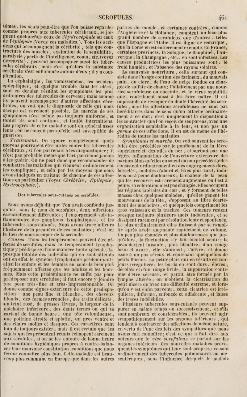 lômes , les seuls peut-êlre que l’on puisse regarder comme propres aux tubercules cérébraux, se joi¬ gnent quelquefois ceux de Vhydrocéphale ou ceux de \'épilepsie (Voyez ces maladies.). Tous les acci- dens qui accompagnent la cérébrite , tels que con¬ tracture des muscles , exaltation de la sensibilité , paralysie, perte de l’intelligence, coma, etc. (voyez Cérébrite), peuvent accompagner aussi les tuber¬ cules cérébraux, mais c’est qu’alors la substance cérébrale s’est enflammée autour d’eux ; il y a com¬ plication. La céphalalgie , les vomissemens, les accidens épileptiques, et quelque trouble dans les idées, sont en dernier résultat les symptômes les plus ordinaires des tubercules du cerveau ; mais comme ils peuvent accompagner d’autres affections céré¬ brales , on voit que le diagnostic de celle qui nous occupe est rarement possible. La marche de ses symptômes n’est même pas toujours uniforme, et tantôt ils sont continus, et tantôt intermitlens. Les progrès de cette maladie sont en général assez lents ; on ne conçoit pas qu’elle soit susceptible de guérison. Traitement. On ignore complètement quels moyens pourraient être utiles contre les tubercules cérébraux, si l’on parvenait à les diagnostiquer ; il n’est pas probable même que l’art parvienne jamais à les guérir. On ne peut donc que recommander de combattre les maladies qui viennent ordinairement les compliquer , et cela par les moyens que nous avons indiqués en traitant de chacune de ces affec¬ tions en particulier (Voyez Cérébrite, Épilepsie, Hydrocéphale. ). Des tubercules sous-cutanés ou scrofules. Nous avons déjà dit que l’on avait confondu jus¬ qu’ici , sous le nom de scrofules, deux affections essentiellement différentes ; l’engorgement sub-in- flammatoire des ganglions lymphatiques, et les tubercules sous-cutanés. Nous avons tracé ailleurs l’histoire de la première de ces maladies ; c’est ici le lieu de nous occuper de la seconde. Causes. Tous les tempéramens peuvent être af¬ fectés de scrofules, mais le tempérament lympha¬ tique y prédispose d’une manière toute spéciale. La presque totalité des individus qui en sont atteints ont en effet le système lymphatique prédominant; ainsi les enfans et les femmes en sont-ils bien plus fréquemment affectés que les adultes et les hom¬ mes. Blais cette prédominance ne sufifit pas pour prédisposer aux scrofules ; il faut encore y joindre une peau très-fine et très-impressionnable. On donne comme signes extérieurs de cette prédispo- .sition : une peau fine et blanche , des cheveux blonds, des formes arrondies, des traits délicats , un teint rosé, de grosses lèvres, la largeur de la mâchoire inférieure, des dents ternes ou qui se carient de bonne heure , une tête volumineuse, une poitrine étroite et aplatie, un gros ventre et des chairs molles et flasques. Ces caractères sont loin de toujours exister, mais il est certain que les sujets qui les présentent réunis échappent rarement aux scrofules , si on ne les entoure de bonne heure de conditions hygiéniques propres à contre-balan- I cer leur mauvaise constitution, conditions que nous j ferons connaître plus loin. Cette maladie est beau- f coup plus commune en Europe que dans, les autres parties du monde, et Certaines contrées, comme l’Angleterre et la Hollande, comptent Un bien plus grand nombre de scrofuleux que d’autres , telles que l’Espagne et l’Italie. 11 est digne de remarque , que la Corse en est entièrement exemple. En France, certaines provinces, la Sologne, le Dauphiné, l’Au¬ vergne , la Champagne , etc., en sont infectées. Les causes productrices les plus puissantes sont : le froid humide , et l’absence des rayons solaires. La mauvaise nourriture , celle surtout qui con¬ siste dans l’usage continu des farineux, du mauvais pain, du cidre, de l’eau de neige fondue,ou char- géede sulfate de chaux; l’allaitement par une nour¬ rice scrofuleuse ou enceinte, et le virus syphiliti¬ que , contribuent aussi à les faire naître. 11 est impossible de révoquer en doute l’hérédité des scro¬ fules , mais les affections scrofuleuses ne sont pas héréditaires dans le sens qu’on attache ordinaire¬ ment à ce mot ; c’est uniquement la disposition à les contracter que l’on reçoit de ses parens, avec une organisation semblable à la leur, et non pas un germe de ces affections. 11 en est de même de l’hé¬ rédité de toutes les maladies. Symptômes et marche. On voit souvent les scro¬ fules être précédées par le gonflement de la lèvre supérieure et des ailes du nez, et surtout par une légère inflammation de l’ouverture extérieure des narines.Blais qu’elles en soient ou non précédées,elles consistent ordinairement en des engorgemens durs, bosselés , mobiles d’abord et fixes plus tard, indo- lens ou à peine douloureux ; la chaleur de la peau qui les recouvre est rarement augmentée ou l’est à peine, sa coloration n’est pas changée. Elles occupent les régions latérales du cou , et y forment de telles masses chez quelques malades , qu’elles gênent les mouvemens de la tête, s’opposent au libre écarte¬ ment des mâchoires, et quelquefois compriment les gros vaisseaux et la trachée. Ces tumeurs restent presque toujours plusieurs mois indolentes, et se dissipent rarement par résolution lente et spontanée. Le plus ordinairement elles finissent par se ramol¬ lir après avoir augmenté rapidement de volume. Un peu plus chaudes et plus douloureuses que jus¬ qu’alors , la fluctuation s’y fait bientôt sentir; la peau devient luisante , puis bleuâtre , d’un rouge brun et azuré, elle s’amincit, s’ouvre, et donne issue à un pus séreux et contenant quelquefois de petits flocons. La petite plaie qui en résulte est tou¬ jours irrégulière; les bords en sont durs , élevés, décollés et d’un rouge livide ; la suppuration conti¬ nue d’être séreuse , et paraît être formée par la lymphe altérée ; on n’obtient la cicatrisation du petit ulcère qu’avec une difficulté extrême, et lors¬ qu’on y est enfin parvenu , cette cicatrice est irré¬ gulière , difforme, enfoncée et adhérente , et laisse des traces indélébiles. Plusieurs tubercules sous-cutanés peuvent sup¬ purer en même temps ou successivement, et s’ils sont nombreux et considérables, ils peuvent agir sympathiquement sur les organes intérieurs , qui tendent à contracter des affections de même nature, en vertu de l’une des lois des sympathies que nous avons fait connaître ; c’est ce qui a fait dire aux auteurs que le vice scrofuleux se portait sur les organes intérieurs. Ces nouvelles maladies provo¬ quent les symptômes qui leur sont propres : ce sont ordinairement des tubercules pulmonaires ou mé¬ sentériques , sous l’influence desquels le malade