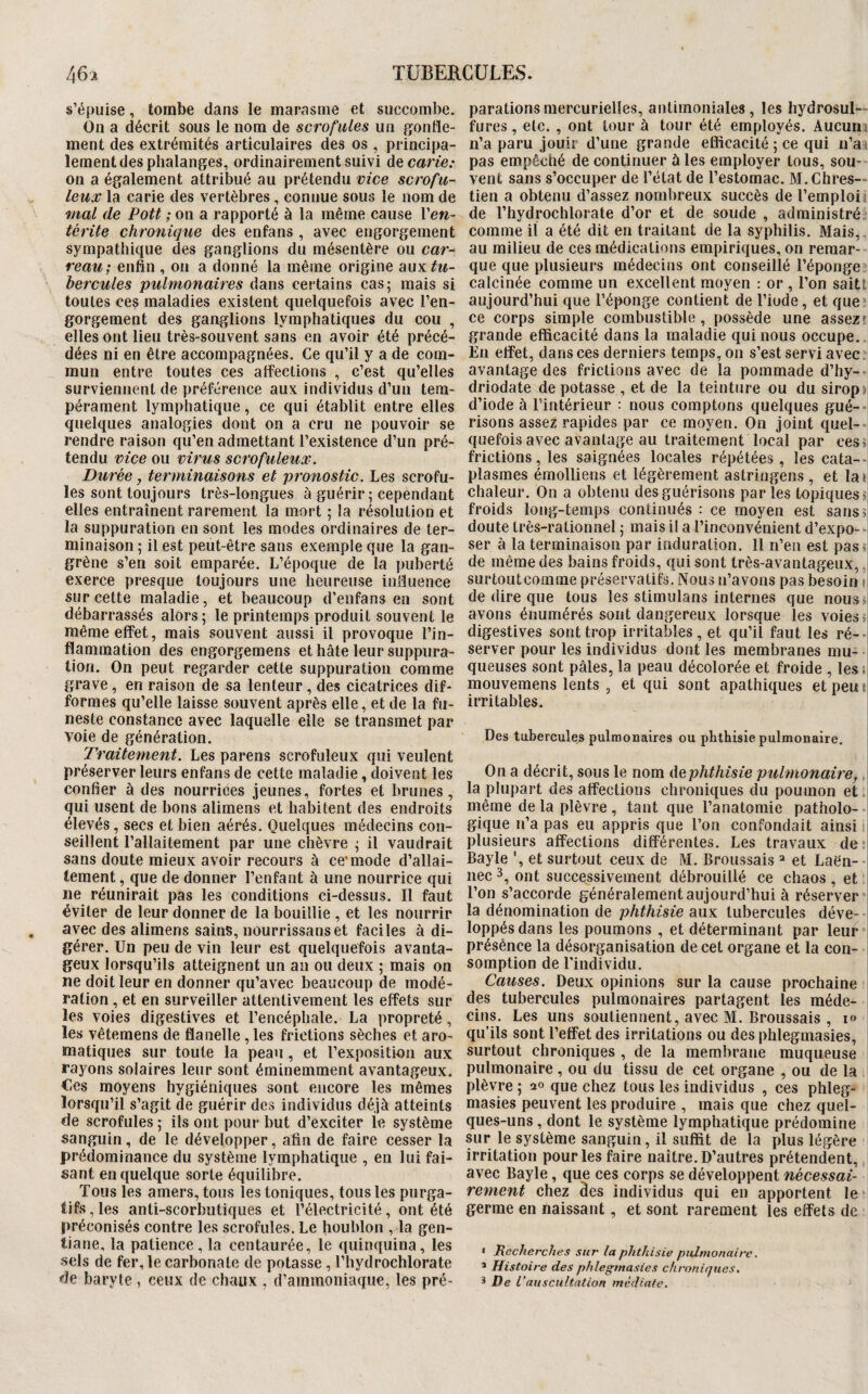 s’épuise, tombe dans le marasme et succombe. On a décrit sous le nom de scrofules un fjontle- ment des extrémités articulaires des os , principa¬ lement des phalanges, ordinairement suivi de carie: on a également attribué au prétendu vice scrofu¬ leux la carie des vertèbres, connue sous le nom de mal de Pott ; on a rapporté à la même cause Ven- térite chronique des enfans , avec engorgement sympathique des ganglions du mésentère ou car¬ reau; enfin , on a donné la même origine aoyi tu¬ bercules pulmonaires dans certains cas; mais si toutes ces maladies existent quelquefois avec l’en¬ gorgement des ganglions lymphatiques du cou , elles ont lieu très-souvent sans en avoir été précé¬ dées ni en être accompagnées. Ce qu’il y a de com¬ mun entre toutes ces aifections , c’est qu’elles surviennent de préférence aux individus d’un tem¬ pérament lymphatique, ce qui établit entre elles quelques analogies dont on a cru ne pouvoir se rendre raison qu’en admettant l’existence d’un pré¬ tendu vice ou virus scrofuleux. Durée, terminaisons et pronostic. Les scrofu¬ les sont toujours très-longues à guérir; cependant elles entraînent rarement la mort ; la résolution et la suppuration en sont les modes ordinaires de ter¬ minaison ; il est peut-être sans exemple que la gan¬ grène s’en soit emparée. L’époque de la puberté exerce presque toujours une heureuse iniluence sur cette maladie, et beaucoup d’enfans en sont débarrassés alors ; le printemps produit souvent le même effet, mais souvent aussi il provoque l’in¬ flammation des engorgemens et hâte leur suppura¬ tion. On peut regarder cette suppuration comme grave, en raison de sa lenteur, des cicatrices dif¬ formes qu’elle laisse souvent après elle, et de la fu¬ neste constance avec laquelle elle se transmet par voie de génération. Traitement. Les parens scrofuleux qui veulent préserver leurs enfans de cette maladie, doivent les confier à des nourrices jeunes, fortes et brunes, qui usent de bons alimens et habitent des endroits élevés, secs et bien aérés. Quelques médecins con¬ seillent l’allaitement par une chèvre ; il vaudrait sans doute mieux avoir recours à ce'mode d’allai¬ tement , que de donner l’enfant à une nourrice qui ne réunirait pas les conditions ci-dessus. Il faut éviter de leur donner de la bouillie , et les nourrir avec des alimens sains, nourrissanset faciles à di¬ gérer. Un peu de vin leur est quelquefois avanta¬ geux lorsqu’ils atteignent un an ou deux ; mais on ne doit leur en donner qu’avec beaucoup de modé¬ ration , et en surveiller attentivement les effets sur les voies digestives et l’encéphale. La propreté, les vêtemens de flanelle , les frictions sèches et aro¬ matiques sur toute la peau, et l’exposition aux rayons solaires leur sont éminemment avantageux, €cs moyens hygiéniques sont encore les mêmes lorsqu’il s’agit de guérir des individus déjà atteints de scrofules ; ils ont pour but d’exciter ie système sanguin, de le développer, afin de faire cesser la prédominance du système lymphatique , en lui fai¬ sant en quelque sorte équilibre. Tous les amers, tous les toniques, tous les purga¬ tifs, les anti-scorbutiques et l’électricité, ont été préconisés contre les scrofules. Le houblon , la gen¬ tiane, la patience, la centaurée, le quinquina, les sels de fer, le carbonate de potasse, l’hydrochlorate de baryte , ceux de chaux , d’ammoniaque, les pré¬ parations mercurielles, antimoniales, les hydrosul— fures, etc. , ont tour à tour été employés. Aucun, n’a paru jouir d’une grande efficacité ; ce qui n’at pas empêché de continuer ù les employer tous, sou¬ vent sans s’occuper de l’état de l’estomac. M.Chres— tien a obtenu d’assez nombreux succès de l’emploii de l’hydrochlorate d’or et de soude , administré:; comme il a été dit en traitant de la syphilis. Mais, au milieu de ces médications empiriques, on remar¬ que que plusieurs médecins ont conseillé l’éponge calcinée comme un excellent moyen : or , l’on saitt aujourd’hui que l’éponge contient de l’iode, et que^ ce corps simple combustible, possède une assez' grande efficacité dans la maladie qui nous occupe.. En effet, dans ces derniers temps, on s’est servi avec avantage des frictions avec de la pommade d’hy--! driodate dépotasse, et de la teinture ou du siropjj d’iode à l’intérieur : nous comptons quelques gué--i risons assez rapides par ce moyen. On joint quel--i quefois avec avantage au traitement local par cesij frictions, les saignées locales répétées, les cata--i plasmes émolliens et légèrement astringens , et la»i chaleur. On a obtenu des guérisons par les topiques jj froids long-temps continués : ce moyen est sans5| doute très-rationnel ; mais il a l’inconvénient d’expo--i ser à la terminaison par induration. Il n’en est pas»i de même des bains froids, qui sont très-avantageux,. surtoutcomme préservatifs. Nous n’avons pas besoin h de dire que tous les stimulans internes que nous avons énumérés sont dangereux lorsque les voies ü digestives sont trop irritables, et qu’il faut les ré--i server pour les individus dont les membranes mu¬ queuses sont pâles, la peau décolorée et froide , les m mouvemens lents , et qui sont apathiques etpeui| irritables. Des tubercules pulmonaires ou phthisie pulmonaire. On a décrit, sous le nom àephthisie pulmonaire, la plupart des affections chroniques du poumon et .i même de la plèvre , tant que l’anatomie patholo--i gique n’a pas eu appris que l’on confondait ainsi plusieurs affections différentes. Les travaux de Bayle ', et surtout ceux de M. Broussais ^ et Laën--i nec3, ont successivement débrouillé ce chaos, et ; l’on s’accorde généralement aujourd’hui à réserver la dénomination de phthisie aux tubercules déve- i loppés dans les poumons , et déterminant par leur présênce la désorganisation de cet organe et la con¬ somption de l’individu. Causes. Deux opinions sur la cause prochaine i des tubercules pulmonaires partagent les méde¬ cins. Les uns soutiennent, avec M. Broussais , lo qu’ils sont l’effet des irritations ou des phlegmasies, surtout chroniques , de la membrane muqueuse pulmonaire , ou du tissu de cet organe , ou de la plèvre ; 20 que chez tous les individus , ces phleg- ; masies peuvent les produire , mais que chez quel- 1 ques-uns, dont le système lymphatique prédomine sur le système sanguin, il suffit de la plus légère irritation pour les faire naître. D’autres prétendent, avec Bayle, que ces corps se développent nécessai¬ rement chez âes individus qui en apportent le germe en naissant, et sont rarement les effets de * JRecherches sur la phthisie pulmonaire. * Histoire des phlegmasies chroniques. * De L'auscultation médiate.