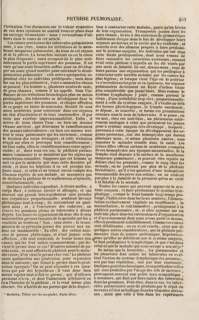 rirritaüon. Une discussion sur la valeur respective tion à contracter celte maladie, parce qu’oU hérite de ces deux opinions ne saurait trouver place dans de leur organisation. Transportés jeunes dans les un ouvrage élémentaire : nous y reviendrons d’ail- pays chauds, livrés à des exercices de gymnastique leurs dans le cours de cet article. habilement dirigés dans le but de développer leurs Les causes prochaines des tui)ercules pulmonaires organes pectoraux et la cavité qui les renferme et sont, à nos yeux, toutes les irritations de la raem- nourris avec des alimens propres à faire prédoraï- brane muqueuse pulmonaire, du tissu de cet organe ner le système sanguin, les individus qui ont reçu et de la plèvre. La bronchite surtout en est la cause cette fatale prédisposition , dont nous venons de la plus fréquente ; aussi occupent-ils le plus ordi- faire connaître les caractères extérieurs, eussent nairement la partie supérieure des poumons. Il est évité cette phthisie à laquelle on les dit voués par rare qu’une seule bronchite suffise pour en dévelop- une sorte de fatalité. Ils ont, disons-nous reçu de- per un assez grand nombre pour entraîner la désor- leurs parens une organisation qui les prédispose à ganisation pulmonaire : cela arrive quelquefois ce- contracter cette terrible maladie par les causes les pendant chez les individus prédisposés ; mais dans plus légères; et lorsque vient l’âge où la poitrine les cas les plus ordinaires, voici comment les choses va s’accroître en largeur et en épaisseur, les organes se passent : Un homme a, plusieurs années de suite, pulmonaires deviennent un foyer d’action vitale ùe gros rhumes y comme il les appelle. Sous l’in- plus considérable que jusqu’alors. Mais comme le fluence de ces irritations bronchiques plus ou moins système lymphatique y jouit, comme partout le prolongées , des tubercules se développent dans la corps, d’une irritabilité trop vive, proportionnelle- partie supérieure des poumons, et chaque affection ment à celle du système sanguin, il s’exalte au-delà de ce genre en laisse de nouveaux. Bientôt ils sont des bornes physiologiques, la lymphe surabonde assez nombreux pour entretenir dans ces organes se dépose , se concrète , et forme ces granulations un état d’excitation et de toux continuelles, et par connues sous le nom de tubercules. Il se passe en suite une extrême impressionnabilité. Enfin, il un mot, chez ces individus, un phénomène entiè- arrive de trois choses l’une : ou bien un dernier rement analogue à celui que présentent les jeunes rhume survient. qui détermine le ramollissement gens à système sanguin très-développé , lesquels , des masses tuberculeuses ; ou bien ces masses irri- parvenus à cette époque du développement des or¬ ient le tissu pulmonaire qui les environne , comme ganes pectoraux, ont des hémoptysies qui durent le feraient des corps étrangers, et cette irritation plusieurs mois, et même plusieurs années, sans réagit sur elles et provoque leur ramollissement ; apporter le moindre trouble dans la santé. Les ou bien enfin, elles se ramollissent sans cause appré- jeunes filles offrent surtout de nombreux exemples ciable; et, dans tous ces cas, la phthisie pulmo- de ces hémoptysies aux époques menstruelles. Si la naire commence et se manifeste par les signes que lymphe était déposée à la surface de la membrane nous ferons connaître. Supposez que cet homme ne muqueuse pulmonaire , et pouvait être rejetée au soit vu parle médecin que dans cette dernière pé- dehors chez les premiers, comme le sang chez les riode , et dans les hôpitaux il en est presque tou- seconds, on ne parlerait pas plus de la phthisie jours ainsi, et celui-ci ne tenant aucun compte des héréditaire, qu’il n’est question d’une hémoptysie r/iw-mes répétés de son malade , ne manquera pas transmissible des pères aux enfans; on ne croirait de déclarer la phthisie de ce malheureux pas plus à la fatalité de la première qu’on ne croit constitutionnelleetc. à la fatalité de la seconde. Quelques individus cependant, à chairs molles, à Toutes les causes qui peuvent appauvrir le sys- corps fluet, à poitrine étroite et allongée, et qui tème sanguin, et faire prédominer le système lym- souvent ont grandi très-rapidement sans prendre phatique , comme le froid humide long-temps pro- une corpulence proportionnelle, semblent devenir longé, l’habitation dans les lieux sombres, l’alimen- phthisiques lout-à-coup ; ils succombent en quel- talion exclusivement végétale ou insuffisante , la ques mois , et , à l’ouverture des cadavres , on masturbation , le coït immodéré , prédisposent à la trouve les poumons pleins de tubercules à divers phthisie pulmonaire, et, si elles agissent sur un; degrés. Ces hommes apportaient-ils donc dès le sein individu placé dans les circonstances d’organisatiork maternel les germes funestes de la maladie qui les a ot d’accroissement dont nous avons parlé ci-dessus,, conduits au tombeau ? Non , sans doute ; la trans- elles la produisent infailliblement. Comme ces causes mission de ce prétendu germe des parens aux en- sont débilitantes , on en avait conclu, ainsi que de fans est inadmissible ». En effet , des enfans nais- quelques autres considérations, que la phthisie pui¬ sent de parens phthisiques, et n’ont jamais cette monaire était de nature asthé^iique. Répéteroms- affection , s’ils sont sou.straits de bonne heure aux ^lous qu’elles ne débilitent que le système sanguin, causes qui les font naître communément ; que de- foHt prédominer le lymplialique, et que c’est dans vient le germe dans ce cas ? D’autres naissent de pa- celui-ci que la maladie qui nous occupe a son siège? rens sains , et sont affectés de7?/iZ/ime pourla moin- De même que la bronchite , les pneumonites et dre cause; d’où vientle^erwe chez eux? La phthisie pleurésies font naître les tubercules en exal- saufe quelquefois une génération pour reparaître tant l’action du système lymphatique des poumons, dans la suivante ; que faisait le dans la géné- soit par leur répétition , soit par leur continuité, ration épargnée? On ne peut répondre à ces ques- Ouelquesgaslriteschroniques,eten particulier celles tions que par des hypothèses : il vaut donc bien fiui sont produites par l’usage des sels de mercure , mieux rejeter tout-à-fait Ce ^erme , que d’ailleurs provoquent souvent une petite toux sympathique , personne n’a vu, et dont l’admission n’éclaircit en â secousses, qui finit par faire naître des tubercules rien l’histoire de la phthisie, et la rend même plus dans les poumons. Peut-être, dans ce cas, les luber- obscure. On n’hérite de ses parens que delà disposl- cules pulmonaires sont-ils produits par le dépôt du mercure à l’état métallique dansles vésicules aérien- ' HerbeWn, Thèse sur lex sci'ofules, v&vït iics, ainsi que cela D Dell daus les expériences