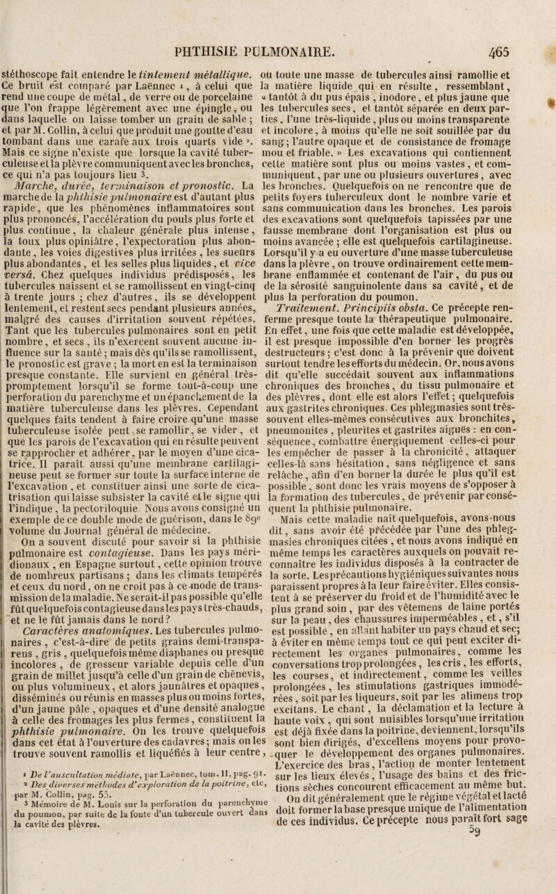 stéthoscope fait entendre le tintement métallique, ou toute une masse de tubercules ainsi ramollie et Ce bruit est comparé par Laënnec », à celui que la matière liquide qui en résulte, ressemblant, rend une coupe de métal, de verre ou de porcelaine « tantôt à du pus épais , inodore, et plus jaune que que l’on frappe légèrement avec une épingle, ou dans laquelle on laisse tomber un grain de sable 5 et par M. Collin, à celui que produit une goutte d’eau tombant dans une carafe aux trois quarts vide ■*. Mais ce signe n’existe que lorsque la cavité tuber¬ culeuse et la plèvre communiquent avec les bronches, ce qui n’a pas toujours lieu 3. Marche, durée, terminaison et pronostic, La les tubercules secs, et tantôt séparée en deux par¬ ties, l’une très-liquide, plus ou moins transparente et incolore, à moins qu’elle ne soit souillée par du sang; l’autre opaque et de consistance de fromage mou et friable. « Les excavations qui contiennent celte matière sont plus ou moins vastes, et com¬ muniquent , par une ou plusieurs ouvertures, avec les bronches. Quelquefois on ne rencontre que de marchede la est d’autant plus petits foyers tuberculeux dont le nombre varie et rapide, que les phénomènes inflammatoires sont sans communication dans les bronches. Les parois plus prononcés, l’accélération du pouls plus forte et des excavations sont quelquefois tapissées par une plus continue, la chaleur générale plus intense, fausse membrane dont l’organisation est plus ou la toux plus opiniâtre, l’expectoration plus abon- moins avancée ; elle est quelquefois cartilagineuse, dante , les voies digestives plus irritées , les sueürs Lorsqu’il y a eu ouverture d’une masse tuberculeuse plus abondantes, et les selles plus liquides, et vice dans la plèvre, on trouve ordinairement cette mera- versâ. Chez quelques individus prédisposés, les brane enflammée et contenant de l’air, du pus ou tubercules naissent et se ramollissent en vingt-cinq de la sérosité sanguinolente dans sa cavité, et de à trente jours ; chez d’autres, ils se développent plus la perforation du poumon, lentement, et restent secs pendant plusieurs années. Traitement. Principiis obsta. Ce précepte ren- malgré des causes d’irritation souvent répétées, ferme presque toute la thérapeutique pulmonaire. Tant que les tubercules pulmonaires sont en petit En effet, une fois que celte maladie est développée, nombre, et secs , ils n’exercent souvent aucune in- il est presque impossible d’en borner les progrès fluence sur la santé ; mais dès qu’ils se ramollissent, destructeurs ; c’est donc à la prévenir que doivent le pronostic est grave ; la mort en est la terminaison presque constante. Elle survient en général très- promptement lorsqu’il se forme lout-à-coup une perforation du parenchyme et un épanchement de la surtout tendre les efforts du médecin. Or, nous avons dit qu’elle succédait souvent aux inflammations chroniques des bronches, du tissu pulmonaire et des plèvres, dont elle est alors l’effet; quelquefois matière tuberculeuse dans les plèvres. Cependant aux gastrites chroniques. Ces phlegmasies sont très- quelques faits tendent à faire croire qu’une masse souvent elles-mêmes consécutives aux bronchites, tuberculeuse isolée peut ^se ramollir, se vider , et pneumonites , pleuriles et gastrites aiguës : en con¬ que les parois de l’excavation qui en résulte peuvent séquence, combattre énergiquement celles-ci pour se rapprocher et adhérer, par le moyen d’une cica- les empêcher de passer à la chronicité, attaquer Irisation quilaisse subsister la cavité elle signe qui la formation des tubercules, de prévenir parconsé- l’indique , la pectoriloquie. Nous avons consigné un quent la phthisie pulmonaire, exemple de ce double mode de guérison, dans le 89e Mais cette maladie naît quelquefois, avons-nous volume du Journal général de médecine. dit, sans avoir été précédée par l’une des phleg- On a souvent discuté pour savoir si la phthisie masies chroniques citées , et nous avons indiqué en pulmonaire est contagieuse. Dans les pays raéri- même temps les caractères auxquels on pouvait re- dionaux , en Espagne surtout, celte opinion trouve connaître les individus disposés à la contracter de de nombreux partisans ; dans les climats tempérés la sorte. Lesprécautionshygiéniquessuivantes nous et ceux du nord, on ne croit pas à ce anode de trans- paraissentpropresàlaleurfaireéviter.Ellesconsis- missiondelamaladie.Ne serait-il pas possible qu’elle tent à se préserver du froid et de l’humidité avec le fûtquelquefoiscontagieusedauslespayslrès-chauds, plus grand soin , par des vêtemens de laine portés et ne le fût jamais dans le nord ? sur la peau, des chaussures imperméables , et, s’il Caractères anatomiques. Les tubercules pulmo- est possible, en allant habiter un pays chaud et sec; i naires , c’est-à-dire de petits grains demi-transpa- àéviterenmêmetempstoutcequipeutexciterdi- rens , gris , quelquefois même diaphanes ou presque rectement les organes pulmonaires, comme les I incolores, de grosseur variable depuis celle d’un conversations trop prolongées, les cris, les efforts, grain de millet jusqu’à celle d’un grain de chènevis, igg courses, et indirectement, comme les veilles ou plus volumineux, et alors jaunâtres et opaques, prolongées, les stimulations gastriques immodé- disséminés ou réunis en masses plus ou moins fortes, j-^es , soit par les liqueurs, soit par les alimens trop d’un jaune pâle , opaques et d’une densité analogue excitans. Le chant, la déclamation et la lecture à à celle des fromages les plus fermes, constituent la haute voix , qui sont nuisibles lorsqu’une irritation phthisie pulmonaire. On les trouve quelquefois est déjà fixée dans la poitrine, deviennent, lorsqu’ils dans cet état à l’ouverture des cadavres; mais on les sont bien dirigés, d’excellens moyens pour provo- trouve souvent ramollis et liquéfiés à leur centre, ,quer le développement des organes pulmonaires. L’exercice des bras, l’action de monter lentement * De par Laënnec, toni. Il, pag. 91. sur ICS lieuX élCVéS , l’USagC dCS balnS Ct deS fl'iC- a Pes diverses mèthudes d'exploration de la poitrine, etc, SèclieS COllCOUrent efficacement 311 même but. par M. Collin, pag. 55. , r • j 1 Oïl dit généralement que Ic régime végétal et lacté 3 Mémoire de M. Louis sur la perforation du parencnynie iinimiA do l’ulimpntation du poumon, par suite de la fonte d’un tubercule ouvert dans doit f0f:i«;:I‘ 3base presque unique de 1 la cavité des plèvres. de ces individus. Ce précepte nous parmi foi t sage