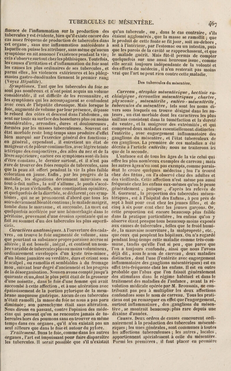 fluence de l’inflammation sur la production des qu’un tubercule, ou, dans le cas contraire s’ils tubercules y est évidente, bien qu’il existe encore des étaient agglomérés , que la masse se ramollît’- que cas assez Iréquens de production de tubercules dans le produit de cette fonte se fîtiour. soit aii-dphors cet organe, sans une inflammation antécédente à laquelle on puisse les attribuer, sans même qu’aucun symptôme en ait annoncé l’existence pendant la vie; cela s’observe surtout chez les phthisiques. Toutefois, les causes d’irritation et d’inflammation du foie sont les causes les plus ordinaires de ses tubercules, et parmi elles, les violences extérieures et les phleg- masies gastro-duodénales tiennent le premier rang (Voyez Hépatite). Symptômes. Tant que les tubercules du foie ne sont pas nombreux et n’ont point acquis un volume y ._ _ considérable, il est difficile de les reconnaître, et chialgiqiie, écrouelles mésentériques chart'm les symptômes qui les accompagnent se confondent physconie , mésentérite, entéro - mesentérite ’ avec ceux de l’hépatite chronique. Mais lorsque le tubercules du mésentère, tels sont les noms di- foie, augmenté de volume par leur présence, dépasse le rebord des côtes et descend dans l’abdomen , on sent sur toute sa surface des bosselures plus ou moins considérables, arrondies, dures et douloureuses produit de cette fonte se fît jour, soit au-dehors soit à l’intérieur, par l’estomac ou un intestin, puis que les parois de la cavité se rapprochassent, et que le malade guérît. Mais fût-il permis de compter quelquefois sur une aussi heureuse issue, comme elle serait toujours indépendante de la volonté et des efforts du médecin , il n’en resterait pas moins vrai que l’art ne peut rien contre cette maladie. Des tubercules du mésentère. Carreau, atrophie mésentérique, hectisie ra^ formées par les masses tuberculeuses. Souvent cet état morbide reste long-temps sans produire d’effet vers sous lesquels on trouve désigné dans les au¬ teurs , un état morbide dont les caractères les plus saillans consistent dans la tuméfaction et la dureté du ventre, et la maigreur des extrémités , et qui comprend deux maladies essentiellement distinctes: l’entérite , avec engorgement inflammatoire des bien marqué sur l’exercice général des fonctions; ganglions du mésentère, et l’état tuberculeux de J , . , ces ganglions. La première de ces maladies a été décrite à l’article entérite; nous ne traiterons ici que de la seconde. L’enfance est de tous les âges de la vie celui qui offre les plus nombreux exemples de carreau ; mais en général, cependant, il entretient un état de niaigreur et de pâleur continuelles, avec légère teinte ictérique des conjonctives, des ailes du nez et de la lèvre supérieure; encore ces symptômes sont-ils loin d’être coiistans, le dernier surtout, et il n’est pas rare de trouver des foies remplis de tubercules, sans les autres âges n’en sont pas exempts, comme parais que la peau ait offert pendant la vie la plus faible sent le croire quelques médecins ; (on l’a trouvé coloration en jaune. Enfin , par les progrès de la chez des fœtus, on l’a observé chez des adultes et maladie, les digestions deviennent mauvaises ou des vieillards. Cette affection n’est même pas aussi tout-à-fait nulles, la soif s’allume, le pouls s’accé- fréquente chez les enfans eux-mêmes qu’on le pense 1ère, la peau s’échauffe, une constipation opiniâtre, généralement , puisque , d’après les relevés de et quelquefois de la diarrhée, se déclarent ; ces symp¬ tômes, qui ne se prononcent d’abord que tous les soirs devicnnentbientôt continus ; le malade maigrit, tombe dans le marasme, et succombe. La mort est quelquefois accélérée par une hémorrhagie dans le péritoine, provenant d’une érosion spontanée qui se M. Guersent, la proportion des tubercules mésen¬ tériques, est à l’hôpital des Enfans, à peu près de sept à huit pour cent chez les jeunes filles, et de cinq à six pour cent chez les jeunes garçons. Or, cette proportion est encore beaucoup plus faible dans la pratique particulière, les enfans qu’on y fait au sommet d’un des tubercules les plus superfi- observe étant presque tous beaucoup moins exposés ciels. aux causes de tubercules , telles que le froid humi- Caractères anatomiques. A l’ouverture descada- de, la mauvaise nourriture, la malpropreté, etc., vres, on trouve le foie augmenté de volume, sans que ceux qui peuplent les hôpitaux. Oa n’a regardé que pourtant sa substance propre paraisse accrue ni pendant long-temps cette maladie comme très-com- altérée ; il est bosselé , inégal, et contient un nom- mune, tandis qu’elle l’est si peu , que parce que brevariabledetuberculesplusoumoinsvolumineux, l’on a toujours confondu, ainsi que nous l’avons ordinairement enveloppés d’un kyste très-mince, déjà dit, sous le nom de carreau, deux maladies d’un blanc jaunâtre ou verdâtre, durs et criant sous distinctes , dont l’une (l’entérite avec engorgement le scalpel, ou ramollis et semblables à du fromage inflammatoire des ganglions mésentériques) est en mou , suivant leur degré d’ancienneté et les progrès effet très-fréquente chez les enfans. Il est en outre delà désorganisation. Nousen avons compté jusqu’à probable que l’abus que l’on faisait généralement quarante et un,dont le plus petit était de la grosseur des stimulans dans le régime habituel et dans le d’une noisette, dans le foie d’une femme qui avait succombé à cette affection , et à une ulcération avec épaississement de la portion pylorique de la mem¬ brane muqueuse gastrique. Aucun de ces tubercules n’était ramolli, la masse du foie ne nous a pas paru dimiriuée; son parenchyme était sans altération. Nous dirons en passant, contre l’opinion des méde¬ cins qui pensent qu’on ne rencontre jamais de tu¬ bercules hors des poumons sans en trouver en même traitement des maladies de l’enfance, avant la ré¬ volution médicale opérée par M. Broussais, ne con¬ tribuait pas peu à multiplier les deux affections confondues sous le nom de carreau. Tous les prati¬ ciens ont pu remarquer en effet que l’engorgement, surtout inflammatoire , des .ganglions du mésen¬ tère , se montrait beaucoup^plus rare depuis une dixaine d’années. Causes. Deux ordres de causes concourent ordi- temps dans ces organes, qu’il n’en existait pas un nairement à la production des tubercules mésenté- seul ailleurs que dans le foie et autour du pylore. riques ; les unes générales, sont communes à toutes Traitement. Dans le foie, comme dans les autres les affections tuberculeuses ; les autres, locales , organes, l’art est impuissant pour faire disparaître appartiennent spécialement à celle du mésentère.