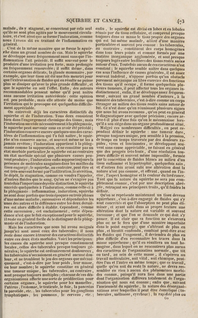 malade , ils y stagnent, se concrètent par cela seul qu’ils ne sont plus agités par le mouvement circula¬ toire, et c’est ainsique se forme l’induration, comme nous rayons dit en traitant de l’inflammation en I général. i C’est de la même manière que se forme le squir- rhe dans un grand nombre de cas. Mais le squirrhe I se développe assez fréquemment aussi sans que l’in¬ flammation Tait précédé. Il suffit souven^pour le produire d’une irritation peu forte, mais prolongée ou fréquemment renouvelée; il suffit même, dans certains organes délicats, la glande mammaire , par exemple, que leur tissu ait été une fois meurtri pour que l’extravasation de fluides qui en résulte ne puisse plus se dissiper qu’avec la plus grande difficulté, et que le squirrhe en soit l’effet. Enfin, des auteurs j recommandables pensent même qu’il peut naître sans aucune irritation antécédente : cette opinion est peu probable, mais elle atteste du moins que l’irritation qui le provoque est quelquefois difficile¬ ment appréciable. On entrevoit déjà les caractères distinctifs du squirrhe et de l’induration. Tous deux consistent I bien dans l’engorgement chronique des tissus ; mais l’induration succède nécessairement à la phlegmasie, le squirrhe peut survenir sans en avoir ké précédé ; l’induration conserve encore quelques-uns des carac¬ tères de l’inflammation qui l’a fait naître, le squir¬ rhe n’en conserve aucun, et souvent même ne les a jamais revêtus ; l’induration appartient à la phleg- raasie comme la suppuration, et ne constitue pas un état morbide particulier,le squirrhe est au contraire un état morbide spécial que plusieurs causes peu- ventproduire; l’induration enfin suppose toujours la présence de molécules sanguines dans les mailles du tissu engorgé ; le squirrhe, au contraire, peut être et est très-souvent formé parl’infiltration,la sécrétion, le dépôt, la stagnation, comme on voudra l’appeler, d’autres fluides que le sang. Qu’on ne s’exagère pas toutefois l’importancedejcette distinction,le squirrhe succède quelquefois à l’induration, comme celle-ci à la phlegjnasie : inflammation, induration^ squirrhe ne sont donc parfois que trois époques ou trois phases d’une même maladie, successives et dépendantes les unes des autres et la différence entre les deux derniè¬ res est alors difficile à établir. Cependant, comme cette succession, cet enchaînement, cette dépen¬ dance n’est que le fait exceptionnel pour le squirrhe, il reste en général facile de le distinguer de la phleg¬ masie et de l’induration. Mais les caractères que nous lui avons assignés jusqu’ici sont aussi ceux des tul)ercuies ; il nous reste donc encore à trouver des caractères distinctifs entre ces deux états morbides. Voici les principaux: les causes du squirrhe sont presque constamment locales , celles des tubercules presque toujours gé¬ nérales; le squirrhe est ordinairement douloureux , les tubercules n’occasionent en général aucune dou¬ leur, et ne troublent le jeu des organes que mécani¬ quement, c’est-à-dire par leur poids, leur masse, ou leur nombre; le squirrhe constitue en général une tumeur unique, les tubercules, au contraire , sont presque toujours multiples ; chacune de’ces dés¬ organisations afete une sorte de prédilection pour certains organes, le squirrhe pour les mamelles , l’utérus , l’estomac, le testicule, le foie, la pancréas la parotide, etc., les tubercules pour les ganglions lymphatiques, les poumons, le cerveau , etc. ; enfin , le squirrhe est divisé en lobes et en lobules réunis par du tissu cellulaire, et comprend presque toujours dans sa masse le tissu propre des organes qui est lui-même malade, altéré d’une manière particulière et souvent peu connue : les tubercules, au contraire , constituent des corps homogènes dans tous leurs points et comme formés par une matière inorganique agglomérée, et sont presque toujours logésentre lesfibresdes tissus restés sains au tour d’eux. Toutefois aucun de ces caractères n’est constant ; le squirrhe semble naître dans quelques cas sous l’influence de causes générales, il est assez souvent indolent, n’oppose parfois qu’un obstacle purement mécanique au libre exercice des fonctions des tissus qu’il occupe, il forme quelquefois plu¬ sieurs tumeurs, il peut affecter tous les organes in¬ distinctement, enfin, il se développe assez fréquem¬ ment , suivant un grand nombre d’auteurs , à la manière des tubercules, c’est-à-dire comme un corps étranger au milieu des tissus restés sains autour de lui. Ce n’est donc qu’en réunissant plusieurs signes que nous lui avons reconnus , qu’on peut en général le diagnostiquer avec quelque précision; encore ar¬ rive-t-il plus d’une fois qu’on le méconnaisse lors¬ qu’il a son siège dans un organe profondément situé. Malgré ces nombreuses difficultés , on peut ce¬ pendant définir le squirrhe : une tumeur dure, presque toujours unique, peu sensible à la pression, de temps en temps traversée par des douleurs ra¬ pides , vives et lancinantes, se développant sou¬ vent sans cause appréciable, ne faisant en général que des progrès très-lents, d’une résolution tou¬ jours difficile et souvent même impossible, formée par la concrétion de fluides blancs au milieu d’un tissu enflammé et hypertrophié, quelquefois sain , et d’autres fois ayant subi une altération dont la nature n’est pas connue, et offrant, quand on l’in¬ cise , l’aspect homogène et la couleur du lard rance. Tant que la nature du squirrhe ne sera pas com¬ plètement connue, c’est par une description abré¬ gée , retraçant ses principaux traits, qu’il faudra le définir. Qu’on se représente maintenant un tissu devenu squirrheux , c’est-à-dire engorgé de fluides qui s’y sont concrétés et que l’absorption ne peut plus éli¬ miner , et ayant subi dans sa propre texture une altération dont la nature est variable et souvent inconnue ; et que Ton se demande ce qui doit s’y passer. Il est clair que sa fonction ne s’exercera plus ou ne le fera que d’une manière imparfaite dans le point engorgé; que s’altérant de plus en plus , et bientôt confondu, combiné peut-être avec les fluides qui Tengouent, il deviendra de plus en plus difficile d’en reconnaître les traces dans la masse squirrheuse ; qu’il en résultera un tout ho¬ mogène , dans lequel on ne rencontrera plus aucun des caractères de l’organisation normale, que tôt ou tard, au sein de cette masse , il s’opérera un travail moléculaire, soit vital, soit chimique, peut- être Tun et l’autre en même temps; que ce travail, quelle qiTen soit du reste la nature, ne devra res¬ sembler qn rien à aucun des phénomènes morbi¬ des conrtus, puisqu’il aura lieu dans une partie dont l’organisation différera totalement de l’orga¬ nisation qui nous est connue ; enfin que, suivant l’ancienneté du squirrhe, la nature des désorgani¬ sations avec lesquelles il peut être comnliqué (tu¬ bercules , mélauose, cyrrhose), la rapidité plus ou