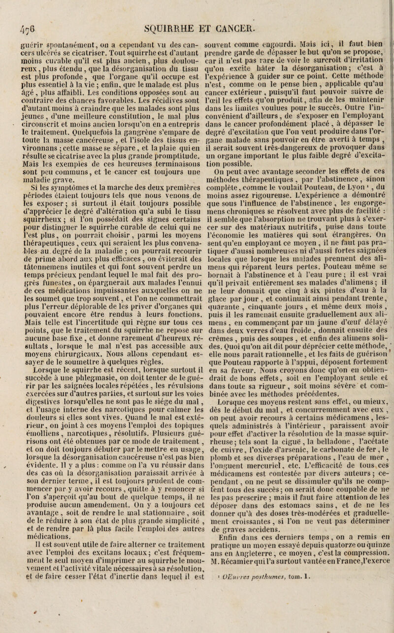 guérir spontanément, on a cependant vu des can- souvent comme engourdi. Mais ici, il faut bien cers ulcérés se cicatriser. Tout squirrlie est d’autant prendre garde de dépasser le but qu’on se propose, il moins curable qu’il est plus ancien, plus doulou- car il n’est pas rare de voir le surcroît d’irritation ji reux, plus étendu, que la désorganisation du tissu qu’on excite hâter la désorganisation p c’est à ^ est plus profonde, que l’organe qu’il occupe est l’expérience à guider sur ce point. Cette méthode i plus essentiel à la vie ; enfin, que le malade est plus n’est, comme on le pense bien , applicable qu’au âgé , plus affaibli. Les conditions opposées sont au cancer extérieur , puisqu’il faut pouvoir suivre de contraire des chances favorables. Les récidives sont l’œil les effets qu’on produit, afin de les maintenir ' d’autant moins à craindre que les malades sont plus jeunes, d’une meilleure constitution, le mal plus circonscrit et moins ancien lorsqu’on en a entrepris le traitement. Quelquefois la gangrène s’empare de toute la masse cancéreuse, et l’isole des tissus en- vironnans ; cette masse se sépare, et la plaie qui en résulte se cicatrise avec la plus grande promptitude. Mais les exemples de ces heureuses terminaisons sont peu communs, et le cancer est toujours une maladie grave. Si les symptômes et la marche des deux premières périodes étaient toujours tels que nous venons de les exposer ; si surtout il était toujours possible d’apprécier le degré d’altération qu’a subi le tissu squirrheux ; si l’on possédait des signes certains pour distinguer le squirrhe curable de celui qui ne l’est plus, on pourrait choisir, parmi les moyens thérapeutiques , ceux qui seraient les plus convena¬ bles au degré de la maladie 5 on pourrait recourir de prime abord aux plus efficaces , on éviterait des tâtoniiemens inutiles et qui font souvent perdre un temps précieux pendant lequel le mal fait des pro¬ grès funestes , on épargnerait aux malades l’ennui de ces médications impuissantes auxquelles on ne les soumet que trop souvent, et l’on ne commettrait plus l’erreur déplorable de les priver d’organes qui pouvaient encore être rendus à leurs fonctions. Mais telle est l’incertitude qui règne sur tous ces points, que le traitement du squirrhe ne repose sur aucune base fixe , et donne rarement d’heureux ré¬ sultats , lorsque le mal n’est pas accessible aux moyens chirurgicaux. Nous allons cependant es¬ sayer de le soumettre à quelques règles. Lorsque le squirrhe est récent, lorsque surtout il succède à une phlegmasie, on doit tenter de le gué¬ rir par les saignées locales répétées , les révulsions exercées sur d’autres parties, et surtout sur les voies digestives lorsqu’elles ne sont pas le siège du mal, et l’usage interne des narcotiques pour calmer les douleurs si elles sont vives. Quand le mal est exté¬ rieur, on joint à ces moyens l’emploi des topiques émolliens, narcotiques, résolutifs. Plusieurs gué¬ risons ont été obtenues par ce mode de traitement, et on doit toujours débuter par le mettre en usage, lorsque la désorganisation cancéreuse n’est pas bien évidente. Il y a plus : comme on l’a vu réussir dans des cas où la désorganisation paraissait arrivée à son dernier terme, il est toujours prudent de com¬ mencer par y avoir recours , quitte à y renoncer si l’on s’aperçoit qu’au bout de quelque temps, il ne produise aucun amendement. On y a toujours cet avantage , soit de rendre le mal stationnaire , soit de le réduire à son état de plus grande simplicité , et de rendre par là plus facile l’emploi des autres médications. 11 est souvent utile de faire alterner ce traitement avec l’emploi des excitans locaux; c’est fréquem¬ ment le seul moyen d’imprimer au squirrhe le mou- vemeiff et l’activité vitale nécessaires à sa résolution, et de faire cesser l’état d’inertie dans lequel il est dans les limites voulues pour le succès. Outre l’in¬ convénient d’ailleurs, de s’exposer en l’employant dans le cancer profondément placé , à dépasser le degré d’excitation que l’on veut produire dans l’or¬ gane malade sans pouvoir en être averti à temps , il serait souvent très-dangereux de provoquer dans , un organe important le plus faible degré d’excita¬ tion possible. ; On peut avec avantage seconder les effets de ces ' méthodes thérapeutiques , par l’abstinence, sinon complète, comme le voulait Pouteau, de Lyon ‘, du moins assez rigoureuse. L’expérience a démontré que sous l’influence de l’abstinence , les engorge- mens chroniques se résolvent avec plus de facilité : il semble que l’absorption ne trouvant plus à s’exer¬ cer sur des matériaux nutritifs, puise dans toute l’économie les matières qui sont étrangères. On sent qu’en employant ce moyen , il ne faut pas pra¬ tiquer d’aussi nombreuses ni d’aussi fortes saignées locales que lorsque les malades prennent des ali- mens qui réparent leurs pertes. Pouteau même se bornait à l’abstinence et à l’eau pure ; il est vrai qu’il privait entièrement ses malades d’alimens ; il ne leur donnait que cinq à six pintes d’eau à la glace par jour , et continuait ainsi pendant trente, quarante , cinquante jours, et même deux mois , puis il les ramenait ensuite graduellement aux ali- mens, en commençant par un jaune d’œuf délayé dans deux verres d’eau froide , donnait ensuite des crèmes , puis des soupes , et enfin des alimens soli¬ des. Quoi qu’on ait dit pour déprécier cette méthode, ‘ elle nous paraît rationnelle, et les faits de guérison que Pouteau rapporte à l’appui, déposent fortement en sa faveur. Nous croyons donc qu’on en obtien¬ drait de bons effets, soit en l’employant seule et dans toute sa rigueur, soit moins sévère et com¬ binée avec les méthodes précédentes. Lorsque ces moyens restent sans effet, ou mieux, dès le début du mal, et concurremment avec eux , on peut avoir recours à certains médicamens , les¬ quels administrés à l’intérieur , paraissent avoir pour effet d’activer la résolution de la masse squir¬ rheuse ; tels sont la ciguë , la belladone , l’acétate de cuivre, l’oxide d’arsenic, le carbonate de fer, le plomb et ses diverses préparations, l’eau de mer , l’onguent mercuriel, etc. L’efficacité de tous ces médicamens est contestée par divers auteurs ; ce¬ pendant , on ne peut se dissimuler qu’ils ne comp¬ tent tous des succès ; on serait donc coupable de ne les pas prescrire ; mais il faut faire attention de les déposer dans des estomacs sains, et de ne les donner qu’à des doses très-modérées et graduelle¬ ment croissantes, si l’on ne veut pas déterminer de graves accidens. Enfin dans ces derniers temps, on a remis en pratique un moyen essayé depuis quatorze ou quinze ans en Angleterre, ce moyen, c’est la compression. M.Récamierquil’a surtout vantée en France.l’exerce * OEuvres posthumes, torn. I.