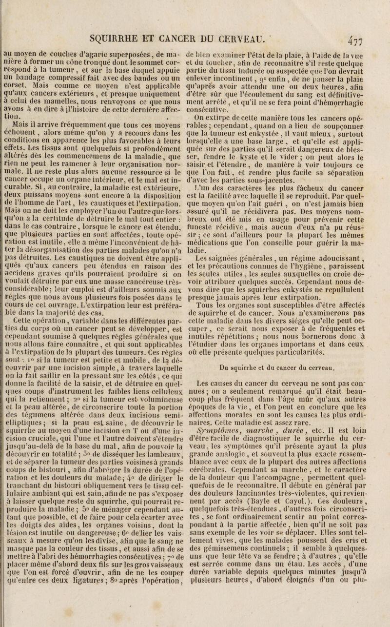 au moyen de couches d’agaric superposées, de ma¬ nière à former un cône tronqué dont le sommet cor¬ respond à la tumeur, et sur la base duquel appuie un bandage compressif fait avec des bandes ou un corset. Mais comme ce moyen n’est applicable qu’aux cancers extérieurs , et presque uniquement à celui des mamelles, nous renvoyons ce que nous I avons à en dire à il’histoire de cette dernière affec- [ tioii. Mais il arrive fréquemment que tous ces moyens écbouent, alors même qu’on y a recours dans les - conditions en apparence les plus favorables à leurs effets. Les tissus sont quelquefois si profondément altérés dès les commencemens de la maladie, que ' rien ne peut les ramener à leur organisation nor¬ male. 11 ne reste plus alors aucune ressource si le cancer occupe un organe intérieur, et le mal est in¬ curable. Si, au contraire, la maladie est extérieure, ^ deux puissans moyens sont encore à la disposition ' de riiomme de l’art, les caustiques et l’extirpation. Mais on ne doit les employer l’un ou l’autre que lors- qu’on a la certitude de détruire le mal tout entier : J dans le cas contraire , lorsque le cancer est étendu, I que plusieurs parties en sont affectées, toute opé- ï ration est inutile, elle a même l’inconvénient de hâ- ' ter la désorganisation des parties malades qu’on n’a pas détruites. Les caustiques ne doivent être appli¬ qués qu’aux cancers peu étendus en raison des î accidens graves qu’ils pourraient produire si on voulait détruire par eux une masse cancéreuse très- considérable; leur emploi est d’ailleurs soumis aux règles que nous avons plusieurs fois posées dans le cours de cet ouvrage. L’extirpation leur est préféra¬ ble dans la majorité des cas. Celte opération, variable dans les différentes par¬ ties du corps où un cancer peut se développer, est ' cependant soumise à quelques règles générales que nous allons faire connaître , et qui sont applicables à l’e.xtirpation de la plupart des tumeurs. Ces règles sont 10 si la tumeur est petite et mobile , de la dé- ^ couvrir par une incision simple, à travers laquelle ‘ on la fait saillir en la pressant sur les côtés , ce qui donne la facilité de la saisir, et de détruire en quel- <{iies coups d’instrument les faibles liens celluleux qui la retiennent ; 20 si la tumeur est- volumineuse et la peau altérée, de circonscrire toute la portion des tégumeiîs altérée dans deux incisions semi- elliptiques; si la peau est saine, de découvrir le I squirrbe au moyen d’une incision en T ou d’une in- ; cision cruciale, qui l’une et l’autre doivent s’étendre ! jusqu’au-delà de la base du mal, afin de pouvoir la I découvrir en totalité; 3o de disséquer les lambeaux, et de séparer la tumeur des parties voisines à grands coups de bistouri, afin d’abréger la durée de l’opé¬ ration et les douleurs du malade; 4® de diriger le tranchant du bistouri obliquement vers le tissu cel¬ lulaire ambiant qui est sain, afin de ne pas s’exposer à laisser quelque reste du squirrbe, qui pourrait re¬ produire la maladie ; 5° de ménager cependant au¬ tant que possible, et de faire pour cela écarter avec les doigts des aides, les organes voisins, dont la lésion est inutile ou dangereuse; 6° de'lier les vais- ’ seaux à mesure qu’on les divise, afin que le sang ne t; masque pas la couleur des tissus, et aussi afin de se [ mettre à l’abri des hémorrhagies consécutives ; 70 de placer même d’abord deux fils sur les gros vaisseaux I que l’on est forcé d’ouvrir, afin de ne les couper I qu’entre ces deux ligatures ; 80 après l’opération, de bien examiner l’étal de la plaie, à l’aide de la vue et du toucher, afin de reconnaître s’il reste quelque partie du tissu indurée ou suspectée que l’on devrait enlever incontinent, 90 enfin , de ne panser la plaie qu’aprês avoir attendu une ou deux heures, afin d’être sûr que l’écoulement du sang est définitive¬ ment arrêté , et qu’il ne se fera point d’hémorrhagie consécutive. On extirpe de cette manière tous les cancers opé¬ rables ; cependant, quand on a lieu de soupçonner que la tumeur est enkystée , il vaut mieux , surtout lorsqu’elle a une base large , et qu’elle est appli¬ quée sur des parties qu’il serait dangereux de bles¬ ser, fendre le kyste et le vider ; on peut alors le saisir et l’étendre, de manière à voir toujours ce que l’on fait, et rendre plus facile sa séparation d’avec les parties sous-jacentes. L’un des caractères les plus fâcheux du cancer est la facilité avec laquelle il se reproduit. Par quel¬ que moyen qu’on l’ait guéri , on n’est jamais bien assuré qu’il ne récidivera pas. Des moyens nom¬ breux ont été mis en usage pour prévenir cette funeste récidive, mais aucun d’eux n’a pu réus¬ sir ; ce sont d’ailleurs pour la plupart les mêmes médications que l’on conseille pour guérir la ma¬ ladie. Les saignées générales , un régime adoucissant, et les précautions connues de l’hygiène, paraissent les seules utiles , les seules auxquelles on croie de¬ voir attribuer quelques succès. Cependant nous de¬ vons dire que les squirrhes enkystés ne repullulent presque jamais après leur extirpation. Tous les organes sont susceptibles d’être affectés de squirrbe et de cancer. Nous n’examinerons pas cette maladie dans les divers sièges qu’elle peut oc¬ cuper , ce serait nous exposer à de fréquentes et inutiles répétitions ; nous nous bornerons donc à l’étudier dans les organes importans et dans ceux où elle présente quelques particularités. Du squirrhe et du cancer du cerveau. Les causes du cancer du cerveau ne sont pas con¬ nues ; on a seulement remarqué qu’il était beau¬ coup plus fréquent dans l’âge mûr qu’aux autres époques de la vie, et l’on peut en conclure que les affections morales en sont les causes les plus ordi¬ naires. Cette maladie est assez rare. Symptômes, marche, durée, etc. 11 est loin d’être facile de diagnostiquer le squirrhe du cer¬ veau, les symptômes qu’il présente ayant la plus grande analogie , et souvent la plus exacte ressem¬ blance avec ceux de la plupart des autres affections cérébrales. Cependant sa marche, et le caractère de la douleur qui l’accompagne , permettent quel¬ quefois de le reconnaître. Il débute en général par des douleurs lancinantes très-violentes, qui revien¬ nent par accès (Bayle et CayoL). Ces douleurs, quelquefois très-étendues , d’autres fois circonscri¬ tes , se font ordinairement sentir au point corres¬ pondant à la partie affectée, bien qu’il ne soit pas sans exemple de les voir s^^ déplacer. Elles sont tel¬ lement vives, que les malades poussent des cris et des gémissemens continuels ; il semble à quelques- uns que leur tête va se fendre ; à d’autres , qu’elle est serrée comme dans un étau. Les accès, d’une durée variable depuis quelques minutes jusqu’à plusieurs heures , d’abord éloignés d’un ou plur-