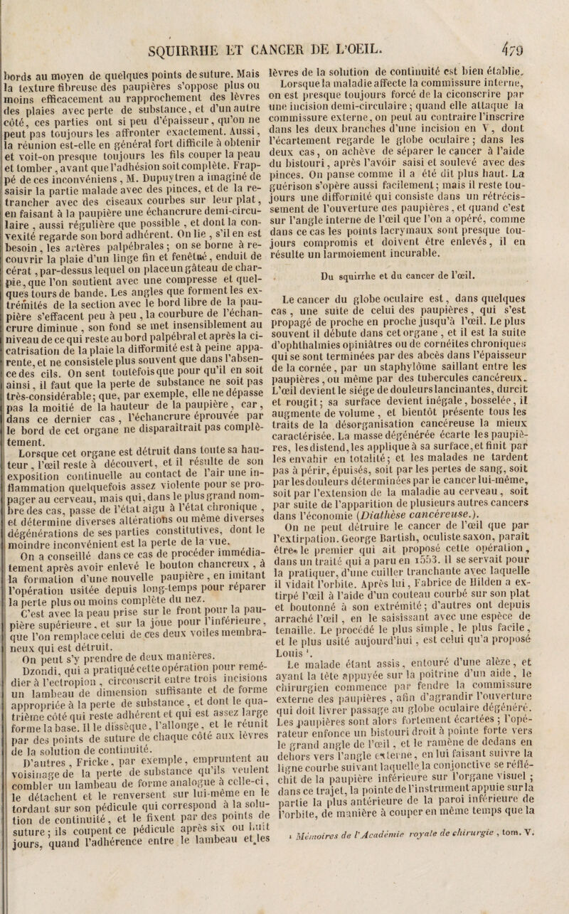 * SQUIEKHE ET CA bords au moyen de quelques points de suture. Mais la texture fibreuse des paupières s’oppose plus ou moins efficacement au rapprochement des lèvres des plaies avec perte de substaiice, et d’un autre côté, ces parties ont si peu d’épaisseur, qu’on ne peut pas toujours les affronter exactement. Aussi, la réunion est-elle en générai fort difficile à obtenir jet voit-on presque toujours les fils couper la peau et tomber , avant que l’adhésion soit complète. Frap- |pé de ces inconvéniens , M. Dupuytren a imaginé de saisir la partie malade avec des pinces, et de la re¬ trancher avec des ciseaux courbes sur leur plat, jeu faisant à la paupière une échancrure demi-circu- [laire , aussi régulière que possible , et dont la con- j vexité regarde son bord adhérent. On lie , s’il en est ibesoin , les artères palpébrales; on se borne à re- , couvrir la plaie d’un linge fin et fenêtiié, enduit de f cérat, par-dessus lequel on placeun gâteau de char- I pie, que l’on soutient avec une compresse et quel- I ques tours de bande. Les angles que forment les ex- ! trémités de la section avec le bord libre de la pau- ; pière s’effacent peu à peu , la courbure de 1 échan- *;Crure diminue , son fond se met insensiblement au j niveau de ce qui reste au bord palpébral et après la ci- i catrisation de la plaie la difformité est à peine appa- 1 rente, et ne consistele plus souvent que dans 1 absen- i cédés cils. On sent toutefois que pour qu il en soit ainsi, il faut que la perte de substance ne soit pas très-considérable; que, par exemple, elle ne dépasse pas la moitié de la hauteur de la paupière, car, dans ce dernier cas, l’échancrure éprouvée par le bord de cet organe ne disparaîtrait pas complè¬ tement. . , ^ , . Lorsque cet organe est détruit dans toute sa hau¬ teur, l’œil reste à découvert, et il résulte de son : exposition continuelle au contact de 1 air une in¬ flammation quelquefois assez violente pour se pro- . pager au cerveau, mais qui, dans le plus grand nom¬ bre des cas, passe de l’état aigu à l’état chronique , et détermine diverses altérations ou même diverses dégénérations de ses parties constitutives, dont le i( moindre inconvénient est la perte de la vue. On a conseillé dans ce cas de procéder immédia¬ tement après avoir enlevé le boulon chancreux , a la formation d’une nouvelle paupière , en imitant l’opération usitée depuis long-temps pour réparer ' la perte plus ou moins complète du nez. C’est avec la peau prise sur le front pour la pau- ‘ pière supérieure, et sur la joue pour 1 inférieure, ' que l’on remplace celui de ces deux voilesmembra- ' neux qui est détruit. ' On peut s’y prendre de deux maniérés. Dzondi, qui a pratiqué cette opération pour remé¬ dier à l’ectropioii, circonscrit entre trois incisions un lambeau de dimension suffisante et de foi me appropriée à la perte de substance , et dont le qua¬ trième côté qui reste adhérent et qui est assez large ‘ forme la base, il le dissèque, l’allonge , et le réunit ; par des points de suture de chaque coté aux levies îi de la solution de continuité. D’autres , Fricke, par exemple, empruntent au voisinage de la perte de substance qu i.s veulent ; combler un lambeau de forme analogue à cclle-ci, le détachent et le renversent sur lui-même en le tordant sur son pédicule qui correspond à la solu¬ tion de continuité, et le fixent par des points de suture ; ils coupent ce pédicule après six ou biut jours, quand l’adhérence entre le lambeau et\es NGER BE L’OEIL. 479 lèvres de la solution de continuité est bien établie. Lorsqiiela maladie affecte la commissure interne, on est presque toujours forcé de la ciconscrire par une incision demi-circulaire ; quand elle attaque la commissure externe, on peut au contraire l’inscrire dans les deux branches d’une incision en V, dont l’écartement regarde le globe oculaire ; dans les deux cas, on achève de séparer le cancer à l’aide du bistouri, après l’avoir saisi et soulevé avec des pinces. On panse comme il a été dit plus haut. La guérison s’opère aussi facilement; mais il reste tou¬ jours une difformité qui consiste dans un rétrécis¬ sement de l’ouverture des paupières , et quand c’est sur l’angle interne de l’œil que l’on a opéré, comme dans ce cas les points lacrymaux sont presque tou¬ jours compromis et doivent être enlevés, il en résulte un larmoiement incui able. Du sqnirrlie et du cancer de l’œil. Le cancer du globe oculaire est, dans quelques cas , une suite de celui des paupières, qui s’est propagé de proche en proche jusqu’à l’œil. Le plus souvent il débute dans cet organe , et il est la suite d’ophlhalmies opiniâtres ou de cornéites chroniques qui se sont terminées par des abcès dans l’épaisseur de la cornée, par un staphylôme saillant entre les paupières,ou même par des tubercules cancéreux. L’œil devienne siège de douleurs lancinantes, durcit et rougit; sa surface devient inégale, bosselée, il augmente de volume , et bientôt présente tous les traits de la désorganisation cancéreuse la mieux caractérisée. La masse dégénérée écarte les paupiè¬ res, lesdistend,les appliqueà sa surface,et finit par les envahir en totalité ; et les malades ne tardent pas à périr, épuisés, soit par les pertes de sang, soit par les douleurs déterminées par le cancer lui-même, soit par l’extension de la maladie au cerveau , soit par suite de l’apparition de plusieurs autres cancers dans l’économie {Diathèse cancéreuse.). On ne peut détruire le cancer de l’œil que par rextir])alion. George Bartish, oculiste saxon, paraît être-t.le premier qui ait proposé celte opération, dans un traité qui a paru en 1553. 11 se servait pour la pratiquer, d’une cuiller tranchante avec laquelle il vidait l’orbite. Après lui, Fabrice de Hilden a ex¬ tirpé l’œil à l’aide d’un couteau courbé sur son plat et boutonné à son extrémité ; d’autres ont depuis arraché l’œil, en le saisissant avec une espèce de tenaille. Le procédé le plus simple, le plus facile, et le plus usité aujourd’hui, est celui qu’a projvosé Louis ’ Le malade étant assis, entouré d’une alèze, et ayant la tête appuyée sur la poitrine d’un aide , le chirurgien commence par fendre la commissure externe des pau})ières , afin d’agrandir 1 ouverture qui doit livrer passage au globe oculaire dégénéré. Les paupières sont alors fortement écartées ; l opé¬ rateur enfonce un bistouri droit a jiointe forte vers le grand angle de l’œil, et le ramène de dedans en dehors vers l’angle e'vterne, en lui faisant suivre la ligne courbe suivant laquelle la conjonctive se réflé¬ chit de la paupière inférieure sur l’organe visuel ; dans ce trajet, la pointe de l’instrument appuie sur la partie la plus antérieure de la paroi inferieure de l’orbite, de manière à couper en même temps que la