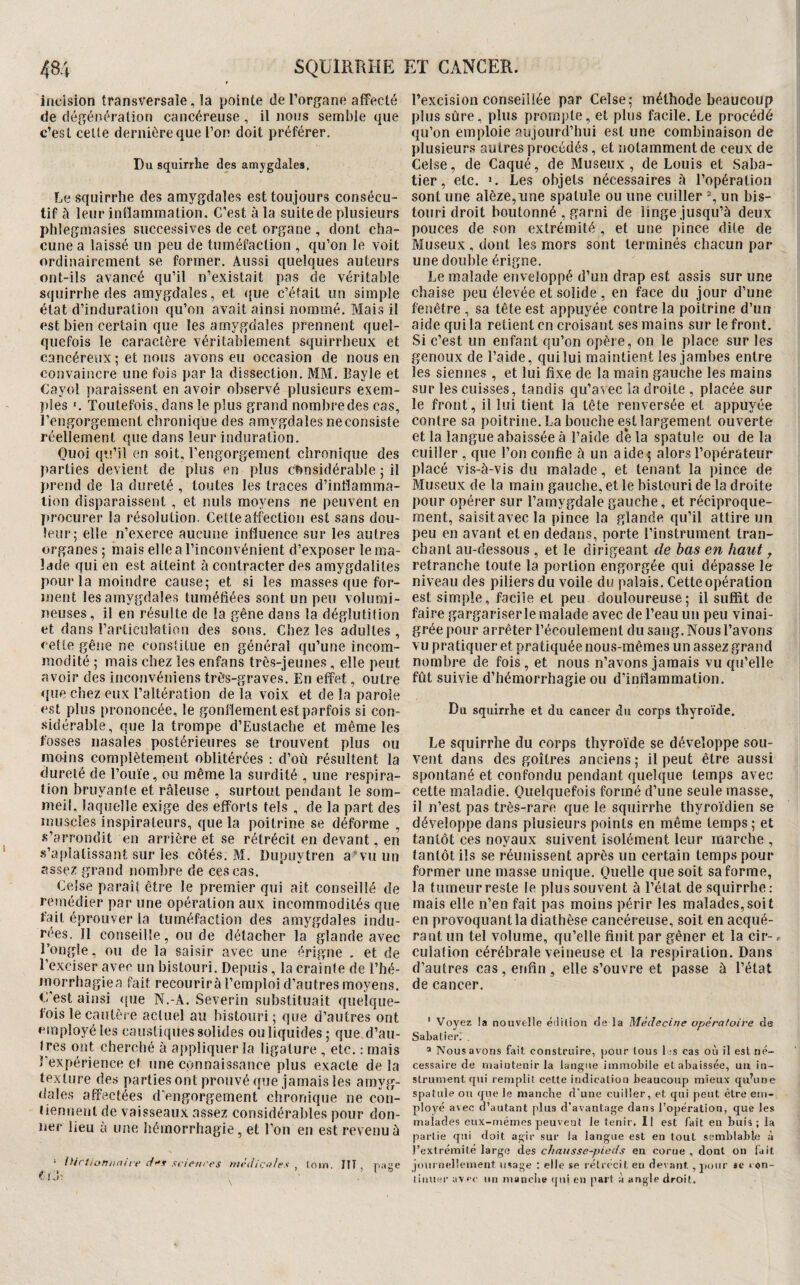 incision transversale, la pointe de l’organe affecté de dégénéralion cancéreuse, il nous semble que c’est celte dernière que l’or* doit préférer. Du squirrhe des amygdales. Le squirrhe des amygdales est toujours consécu¬ tif à leur inffammation. C’est à la suite de plusieurs phlegmasies successives de cet organe , dont cha¬ cune a laissé un peu de tuméfaction , qu’on le voit ordinairement se former. Aussi quelques auteurs ont-ils avancé qu’il n’existait pas de véritable squirrhe des amygdales, et que c’était un simple état d’induration qu’on avait ainsi nommé. Mais il est bien certain que les amygdales prennent quel¬ quefois le caractère véritablement squirrheux et cancéreux ; et nous avons eu occasion de nous en convaincre une fois parla dissection, MM. Bayle et Cayol paraissent en avoir observé plusieurs exem¬ ples *, Toutefois, dans le plus grand nombre des cas, l’engorgement chronique des amygdales ne consiste réellement que dans leur induration. Quoi qu’il en soit, l’engorgement chronique des parties devient de plus en plus ct»nsidérable ; il I)rend de la dureté , toutes les traces d’inflamma¬ tion disparaissent , et nuis moyens ne peuvent en procurer la résolution. Cette affection est sans dou¬ leur; elle n’exerce aucune influence sur les autres organes ; mais elle a l’inconvénient d’exposer le ma¬ lade qui en est atteint à contracter des amygdalites pour la moindre cause; et si les masses que for¬ ment les amygdales tuméfiées sont un peu volumi¬ neuses , il en résulte de la gêne dans la déglutition et dans l’articutetion des sons. Chez les adultes , cette gêne ne constitue en général qu’une incom¬ modité ; mais chez les enfans très-jeunes , elle peut avoir des inconvéniens très-graves. En effet, outre que chez eux l’altération de la voix et de la parole est plus prononcée, le gonflement est parfois si con¬ sidérable, que la trompe d’Eustache et même les fosses nasales postérieures se trouvent plus ou moins complètement oblitérées : d’où résultent la dureté de l’ouïe, ou même la surdité , une respira¬ tion bruyante et râleuse , surtout pendant le som¬ meil, laquelle exige des efforts tels , de la part des muscles inspirateurs, que la poitrine se déforme , s’arrondit en arrière et se rétrécit en devant, en s’aplatissant sur les côtés. M. Dupuytren a*vu un assez grand nombre de ces cas. Celse paraît être le premier qui ait conseillé de remédier par une opération aux incommodités que fait éprouver la tuméfaction des amygdales indu¬ rées. Il conseille, ou de détacher la glande avec l’ongle, ou de la saisir avec une érigne . et de l’exciser avec un bistouri. Depuis, la crainte de l’hé- morrhagiea fait recourirà l’emploi d’autres moyens. C'est ainsi que N.-A. Severin substituait quelque¬ fois le cautèse actuel au bistouri; que d’autres ont employé les caustiques solides ou liquides; que d’au¬ tres ont cherché à aj)pliquer la ligature , etc. : mais rexpérience et une connaissance plus exacte de la texture des parties ont projivé que jamais les amyg¬ dales affectées d'engorgement chronique ne con¬ tiennent de vaisseaux assez considérables pour don¬ ner lieu à une hémorrhagie, et l’on en est revenu ù ‘ {>irtiormiure scienres médicales , loin. ÎIT , Tiase â V ^ ? I D l’excision conseillée par Celse; méthode beaucoup plus sûre, plus prompte, et plus facile. Le procédé qu’on emploie aujourd’hui est une combinaison de plusieurs autres procédés, et notamment de ceux de Celse, de Caqué, de Museux , de Louis et Saba¬ tier, etc. ». Les objets nécessaires à l’opération sont une alèze,iine spatule ou une cuiller % un bis¬ touri droit boutonné , garni de linge jusqu’à deux pouces de son extrémité , et une pince dite de Museux , dont les mors sont terminés chacun par une double érigne. Le malade enveloppé d’un drap est assis sur une chaise peu élevée et solide, en face du jour d’une fenêtre , sa tête est appuyée contre la poitrine d’un aide qui la retient en croisant ses mains sur le front. Si c’est un enfant qu’on opère, on le place sur les genoux de l’aide, qui lui maintient les jambes entre les siennes , et lui fixe de la main gauche les mains sur les cuisses, tandis qu’avec la droite , placée sur le front, il lui tient la tête renversée et appuyée contre sa poitrine. La bouche est largement ouverte et la langue abaissée à l’aide delà spatule ou delà cuiller , que l’on confie à un aide5 alors l’opérateur placé vis-à-vis du malade, et tenant la pince de Museux de la main gauche, et le bistouri de la droite pour opérer sur l’amygdale gauche, et réciproque¬ ment, saisit avec la pince la glande qu’il attire un peu en avant et en dedans, porte l’instrument tran¬ chant au-dessous , et le dirigeant de bas en haut j retranche toute la portion engorgée qui dépasse le niveau des piliers du voile du palais. Cette opération est simple, facile et peu douloureuse; il suffit de faire gargariserle malade avec de l’eau un peu vinai¬ grée pour arrêter l’écoulement du sang. Nous l’avons vu pratiquer et pratiquée nous-mêmes un assez grand nombre de fois, et nous n’avons jamais vu qu’elle fût suivie d’hémorrhagie ou d’inflammation. Du squirrhe et du cancer du corps thyroïde. Le squirrhe du corps thyroïde se développe sou¬ vent dans des goitres anciens; il peut être aussi spontané et confondu pendant quelque temps avec cette maladie. Quelquefois formé d’une seule masse, il n’est pas très-rare que le squirrhe thyroïdien se développe dans plusieurs points en même temps; et tantôt ces noyaux suivent isolément leur marche , tantôt ils se réunissent après un certain temps pour former une masse unique. Quelle que soit sa forme, la tumeur reste le plus souvent à l’état de squirrhe: mais elle n’en fait pas moins périr les malades,soit en provoquant la diathèse cancéreuse, soit en acqué¬ rant un tel volume, qu’elle finit par gêner et la cir-, culafion cérébrale veineuse et la respiration. Dans d’autres cas, enfin, elle s’ouvre et passe à l’état de cancer. ' Voyez !a nouvelle édilion de la Médecine opératoire da Sabatier; , ^ Nous avons fait construire, pour tous 1 :s cas où il est né¬ cessaire de maintenir la langue immobile et abaissée, uix in¬ strument qtii remplit cette indication beaucoup mieux qu’une spatule ou que le manche d’une cuiller, et qui peut être em¬ ployé avec d’autant plus d’avantage dans l’opération, que les malades eux-mémes peuvent letenir.il est fait en buis ; la partie qui doit agir sur la langue est en tout semblable à l’extrémité large des c/tniisse-pieds en corue , dont on fait journellement usage : elle se rétrécit eu dei ant, jioiir se < on- liiiuer avec un manche tjui en part à angle droit.