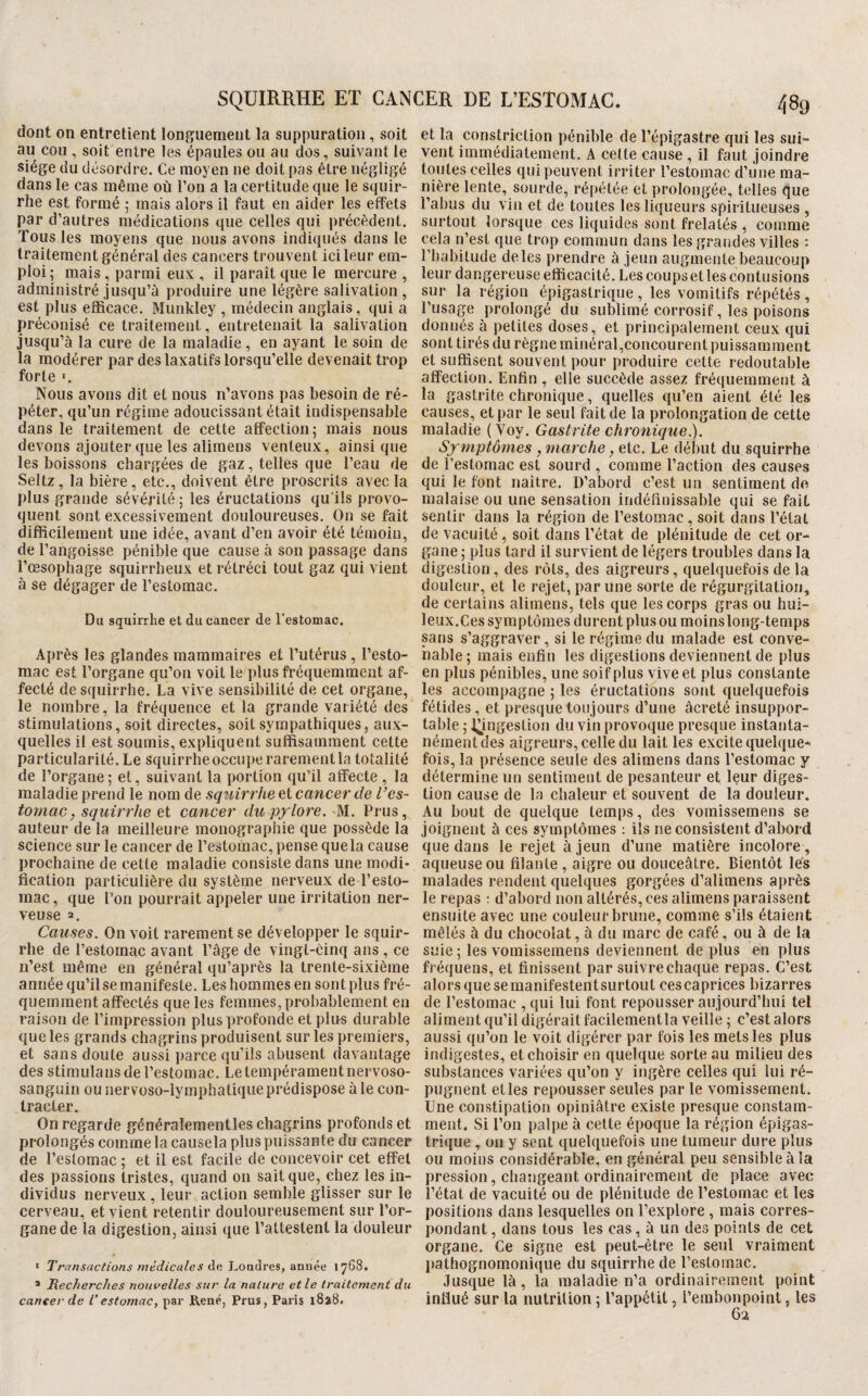 dont on entretient longuement la suppuration, soit au cou , soit entre les épaules ou au dos, suivant le siège du désordre. Ce moyen ne doit pas être négligé dans le cas même où l’on a la certitude que le squir- rhe est formé ; mais alors il faut en aider les effets par d’autres médications que celles qui précèdent. Tous les moyens que nous avons indiqués dans le traitement général des cancers trouvent ici leur em¬ ploi ; mais, parmi eux , il paraît que le mercure , administré jusqu’à produire une légère salivation, est plus efficace. Munkley , médecin anglais , qui a préconisé ce traitement, entretenait la salivation jusqu’à la cure de la maladie, en ayant le soin de la modérer par des laxatifs lorsqu’elle devenait trop forte I. Nous avons dit et nous n’avons pas besoin de ré¬ péter, qu’un régime adoucissant était indispensable dans le traitement de cette affection 5 mais nous devons ajouter que les alimens venteux, ainsi que les boissons chargées de gaz, telles que l’eau de Seltz, la bière, etc., doivent être proscrits avec la plus grande sévérité ; les éructations qu’ils provo¬ quent sont excessivement douloureuses. On se fait difficilement une idée, avant d’en avoir été témoin, de l’angoisse pénible que cause à son passage dans l’œsophage squirrheux et rétréci tout gaz qui vient à se dégager de l’estomac. Du squirrhe et du cancer de l’estomac. Après les glandes mammaires et l’utérus , l’esto¬ mac est l’organe qu’on voit le plus fréquemment af¬ fecté de squirrhe. La vive sensibilité de cet organe, le nombre, la fréquence et la grande variété des stimulations, soit directes, soit sympathiques, aux¬ quelles il est soumis, expliquent suffisamment cette particularité. Le squirrhe occupe rarement la totalité de l’organe; et, suivant la portion qu’il affecte , la maladie prend le nom de sq'iiirrhe et cancer de l’es¬ tomac, squirrhe et cancer du pylore. M.. Prus, auteur de la meilleure monographie que possède la science sur le cancer de l’estoinac, pense que la cause prochaine de celle maladie consiste dans une modi¬ fication particulière du système nerveux de l’esto¬ mac, que l’on pourrait appeler une irritation ner¬ veuse 2. Causes. On voit rarement se développer le squir¬ rhe de l’estomac avant l’âge de vingt-cinq ans , ce n’est même en général qu’après la trente-sixième année qu’il se manifeste. Les hommes en sont plus fré¬ quemment affectés que les femmes, probablement en raison de l’impression plus profonde et plus durable que les grands chagrins produisent sur les premiers, et sans doute aussi parce qu’ils abusent davantage des stimulans de l’estomac. Le tempérament nervoso- sanguin ou nervoso-lymphatique prédispose à le con¬ tracter. On regarde généraîementles chagrins profonds et prolongés comme la causela plus puissante du cancer de l’estomac ; et il est facile de concevoir cet effet des passions tristes, quand 011 sait que, chez les in¬ dividus nerveux, leur action semble glisser sur le cerveau, et vient retentir douloureusement sur l’or¬ gane de la digestion, ainsi que l’attestent la douleur ‘ Transactions médicales de Londres, année 1768. * Recherches nouvelles sur la nature et le traitement du cancer de T estomac, par René, Prus, Paris 1828. et la constriction pénible de l’épigastre qui les sui¬ vent immédiatement. A celle cause , il faut joindre toutes celles qui peuvent irriter l’estomac d’une ma¬ nière lente, sourde, répétée et prolongée, telles que l’abus du vin et de toutes les liqueurs spirilueiises , surtout lorsque ces liquides sont frelatés , comme cela n’est que trop commun dans les grandes villes : l’habitude de les prendre à jeun augmente beaucoup leur dangereuse efficacité. Les coups et les contusions sur la région épigastrique, les vomitifs répétés, l’usage prolongé du sublimé corrosif, les poisons donnés à petites doses, et principalement ceux qui sont tirés du règne minéral,concourent puissamment et suffisent souvent pour produire cette redoutable affection. Enfin , elle succède assez fréquemment à la gastrite chronique, quelles qu’en aient été les causes, et par le seul fait de la prolongation de cette maladie ( Voy. Gastrite chronique.). Symptômes , marche, etc. Le début du squirrhe de l’estomac est sourd , comme l’action des causes qui le font naître. D’abord c’est un sentiment do malaise ou une sensation indéfinissable qui se fait sentir dans la région de l’estomac, soit dans l’état de vacuité, soit dans l’état de plénitude de cet or¬ gane ; plus tard il survient de légers troubles dans la digestion, des rôts, des aigreurs, quelquefois de la douleur, et le rejet, par une sorte de régurgitation, de certains alimens, tels que les corps gras ou hui¬ leux.Ces symptômes durent plus ou moins long-temps sans s’aggraver, si le régime du malade est conve¬ nable; mais enfin les digestions deviennent de plus en plus pénibles, une soif plus vive et plus constante les accompagne ; les éructations sont quelquefois fétides, et presque toujours d’une âcreté insuppor¬ table ; l^ingestion du vin provoque presque instanta¬ nément des aigreurs, celle du lait les excite quelque¬ fois, la présence seule des alimens dans l’estomac y détermine un sentiment de pesanteur et leur diges¬ tion cause de la chaleur et souvent de la douleur. Au bout de quelque temps, des vomissemens se joignent à ces symptômes : ils ne consistent d’abord que dans le rejet à jeun d’une matière incolore, aqueuse ou filante, aigre ou douceâtre. Bientôt lés malades rendent quelques gorgées d’alimens après le repas ; d’abord non altérés, ces alimens paraissent ensuite avec une couleur brune, comme s’ils étaient mêlés à du chocolat, à du marc de café, ou à de la suie ; les vomissemens deviennent de plus en plus fréquens, et finissent par suivre chaque repas. C’est alors que semanifestentsurtout cescaprices bizarres de l’estomac ,qui lui font repousser aujourd’hui tel aliment qu’il digérait facilementla veille ; c’est alors aussi qu’on le voit digérer par fois les mets les plus indigestes, et choisir en quelque sorte au milieu des substances variées qu’on y ingère celles qui lui ré¬ pugnent et les repousser seules par le vomissement. Une constipation opiniâtre existe presque constam¬ ment. Si l’on palpe à celte époque la région épigas¬ trique , on y sent quelquefois une tumeur dure plus ou moins considérable, en général peu sensible à la pression, changeant ordinairement de place avec l’état de vacuité ou de plénitude de l’estomac et les positions dans lesquelles on l’explore , mais corres¬ pondant , dans tous les cas, à un des points de cet organe. Ce signe est peut-être le seul vraiment pathognomoni(iue du squirrhe de l’estomac. Jusque là, la maladie n’a ordinairement point influé sur la nutrition ; l’appétit, l’embonpoint, les 62