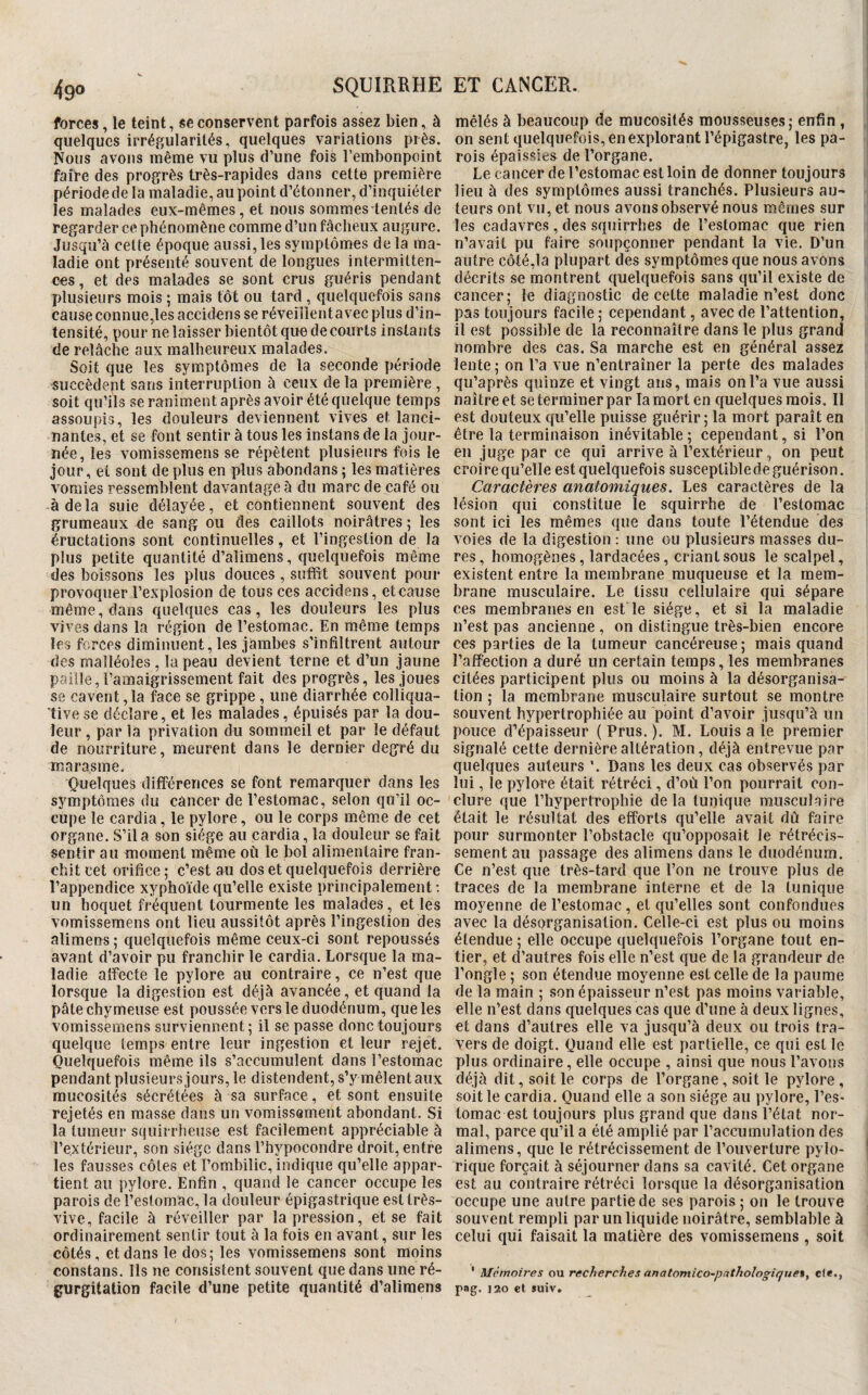 forces, le teint, se conservent parfois assez bien, à quelques irrégularités, quelques variations près. Nous avons même vu plus d’une fois l’embonpoint faire des progrès très-rapides dans cette première période de la maladie, au point d’étonner, d’inquiéter les malades eux-mêmes, et nous sommes tentés de regarder ce phénomène comme d’un fâcheux augure. Jusqu’à cette époque aussi, les symptômes de la ma¬ ladie ont présenté souvent de longues intermitten¬ ces, et des malades se sont crus guéris pendant X)lusieurs mois ; mais tôt ou tard, quelquefois sans cause connue,les accidens se réveillent avec plus d’in¬ tensité, pour ne laisser bientôt que de courts instants de relâche aux malheureux malades. Soit que les symptômes de la seconde période succèdent sans interruption à ceux de la première, soit qu’ils se raniment après avoir été quelque temps assoupis, les douleurs deviennent vives et lanci¬ nantes, et se font sentir à tous les instans de la jour¬ née, les vomissemens se répètent plusieurs fois le jour, et sont de plus en plus abondans ; les matières vomies ressemblent davantage à du marc de café ou à delà suie délayée, et contiennent souvent des grumeaux de sang ou des caillots noirâtres ; les éructations sont continuelles, et l’ingestion de la plus petite quantité d’alimens, quelquefois même des boissons les plus douces, suffit souvent pour provoquer l’explosion de tous ces accidens, et cause même, dans quelques cas, les douleurs les plus vives dans la région de l’estomac. En même temps les forces diminuent, les jambes s'infiltrent autour des malléoles , la peau devient terne et d’un jaune paille, l’amaigrissement fait des progrès, les joues se cavent, la face se grippe, une diarrhée colliqua- tive se déclare, et les malades, épuisés par la dou¬ leur , par la privation du sommeil et par le défaut de nourriture, meurent dans le dernier degré du marasme. Ooelques différences se font remarquer dans les symptômes du cancer de l’estomac, selon qu’il oc¬ cupe le cardia, le pylore, ou le corps même de cet organe. S’il a son siège au cardia, la douleur se fait sentir au moment même où le bol alimentaire fran¬ chit cet orifice ; c’est au dos et quelquefois derrière l’appendice xyphoïde qu’elle existe principalement : un hoquet fréquent tourmente les malades, et les vomissemens ont lieu aussitôt après l’ingestion des alimens ; quelquefois même ceux-ci sont repoussés avant d’avoir pu franchir le cardia. Lorsque la ma¬ ladie affecte le pylore au contraire, ce n’est que lorsque la digestion est déjà avancée, et quand la pâtechymeuse est poussée vers le duodénum, que les vomissemens surviennent; il se passe donc toujours quelque temps entre leur ingestion et leur rejet. Quelquefois même ils s’accumulent dans l’estomac pendant plusieurs jours, le distendent, s’y mêlent aux mucosités sécrétées à sa surface, et sont ensuite rejetés en masse dans un vomissement abondant. Si la tumeur squirrheuse est facilement appréciable à l’extérieur, son siège dans l’hypocondre droit, entre les fausses côtes et l’ombilic, indique qu’elle appar¬ tient au pylore. Enfin , quand le cancer occupe les parois de l’estomac, la douleur épigastrique est très- vive, facile à réveiller par la pression, et se fait ordinairement sentir tout à la fois en avant, sur les côtés, et dans le dos; les vomissemens sont moins constans. Ils ne consistent souvent que dans une ré¬ gurgitation facile d’une petite quantité d’alimens mêlés à beaucoup de mucosités mousseuses; enfin , on sent quelquefois, en explorant l’épigastre, les pa¬ rois épaissies de l’organe. Le cancer de l’estomac est loin de donner toujours | lieu à des symptômes aussi tranchés. Plusieurs au-* leurs ont vu, et nous avons observé nous mômes sur les cadavres, des squirrhes de l’estomac que rien n’avait pu faire soupçonner pendant la vie. D’un autre côté,la plupart des symptômes que nous avons décrits se montrent quelquefois sans qu’il existe de cancer; le diagnostic de cette maladie n’est donc pas toujours facile ; cependant, avec de l’attention, il est possible de la reconnaître dans le plus grand nombre des cas. Sa marche est en général assez lente; on l’a vue n’entraîner la perte des malades qu’après quinze et vingt ans, mais on l’a vue aussi naître et se terminer par la mort en c|uelques mois. Il est douteux qu’elle puisse guérir; la mort paraît en être la terminaison inévitable; cependant, si l’on en juge par ce qui arrive à l’extérieur, on peut croire qu’elle est quelquefois susceptibledeguérison. Caractères anatomiques. Les caractères de la lésion qui constitue le squirrhe de l’estomac sont ici les mêmes que dans toute l’étendue des voies de la digestion : une ou plusieurs masses du¬ res, homogènes, lardacées, criant sous le scalpel, existent entre la membrane muqueuse et la mem¬ brane musculaire. Le tissu cellulaire qui sépare ces membranes en est le siège, et si la maladie n’est pas ancienne , on distingue très-bien encore ces parties de la tumeur cancéreuse ; mais quand l’affection a duré un certain temps, les membranes citées participent plus ou moins à la désorganisa¬ tion ; la membrane musculaire surtout se montre souvent hypertrophiée au point d’avoir jusqu’à un pouce d’épaisseur ( Prus. ). M. Louis a le premier signalé cette dernière altération, déjà entrevue par quelques auteurs ’. Dans les deux cas observés par lui, le pylore était rétréci, d’où l’on pourrait con¬ clure que l’hypertrophie delà tunique musculaire était le résultat des efforts qu’elle avait dû faire pour surmonter l’obstacle qu’opposait le rétrécis¬ sement au passage des alimens dans le duodénum. Ce n’est que très-tard que l’on ne trouve plus de traces de la membrane interne et de la tunique moyenne de l’estomac , et qu’elles sont confondues avec la désorganisation. Celle-ci est plus ou moins étendue ; elle occupe quelquefois l’organe tout en¬ tier, et d’autres fois elle n’est que de la grandeur de l’ongle ; son étendue moyenne est celle de la paume de la main ; son épaisseur n’est pas moins variable, elle n’est dans quelques cas que d’une à deux lignes, et dans d’autres elle va jusqu’à deux ou trois tra¬ vers de doigt. Quand elle est partielle, ce qui est le plus ordinaire, elle occupe , ainsi que nous l’avons déjà dit, soit le corps de l’organe, soit le pylore, soit le cardia. Quand elle a son siège au pylore, l’es¬ tomac est toujours plus grand que dans l’état nor¬ mal, parce qu’il a été amplié par l’accumulation des alimens, que le rétrécissement de l’ouverture pyio- ^ rique forçait à séjourner dans sa cavité. Cet organe est au contraire rétréci lorsque la désorganisation occupe une autre partie de ses parois ; on le trouve souvent rempli par un liquide noirâtre, semblable à celui qui faisait la matière des vomissemens , soit ' Mémoires ou recherches anatomico-pathoIogique%, ele., pag. 120 et suiv.