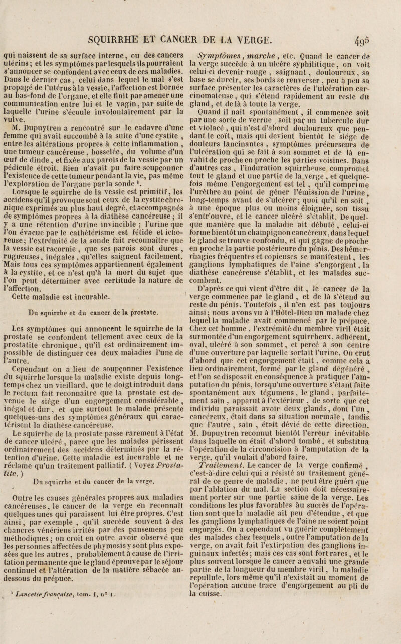 qui naissent de sa surface interne, ou des cancers utérins; et les symptômes parlesquels ils pourraient s’annoncer se confondent avec ceux de ces maladies. Dans le dernier cas, celui dans lequel le mal s’est propagé de l’utérus à la vessie, l’affection est bornée au bas-fond de l’organe, et elle finit par amener une communication entre lui et le vagin, par suite de laquelle l’urine s’écoule involontairement par la vulve. M. Dupuytren a rencontré sur le cadavre d’une femme qui avait succombé à la suite d’une cystite , entre les altérations propres à cette inflammation , une tumeur cancéreuse, bosselée, du volume d’un oeuf de dinde, et fixée aux parois de la vessie par un pédicule étroit. Rien n’avait pu faire soupçoniler l’existence de cette tumeur pendant la vie, pas même l’exploration de l’organe parla sonde ’. Lorsque le squirrhe de la vessie est primitif, les accidens qu’il provoque sont ceux de la cystite chro¬ nique exprimés au plus haut degré, et accompagnés de symptômes propres à la diathèse cancéreuse ; il y a une rétention d’urine invincible ; l’urine que l’on évacue par le cathétérisme est fétide et icho- reuse; l’extrémité de la sonde fait reconnaître que la vessie est racornie , que ses parois sont dures , rugueuses, inégales , qu’elles saignent facilement. Mais tous ces symptômes appartiennent également à la cystite, et ce n’est qu’à la mort du sujet que l’on peut déterminer avec certitude la nature de l’affection. Cette maladie est incurable. Du squirrhe et du cancer de la prostate. ) Les symptômes qui annoncent le squirrhe de la prostate se confondent tellement avec ceux de la prostatite chronique, qu’il est ordinairement im¬ possible de distinguer ces deux maladies l’une de l’autre. Cependant on a lieu de soupçonner l’existence du squirrhe lorsque la maladie existe depuis long¬ temps chez un vieillard, que le doigtintroduit dans le rectum fait reconnaître que la prostate est de¬ venue le siège d’un engorgement considérable , inégal et dur, et que surtout le malade présente quelques-uns des symptômes généraux qui carac¬ térisent la diathèse cancéreuse. Le squirrhe de la prostate passe rarement à l’état de cancer ulcéré , parce que les malades périssent ordinairement des accidens déterminés par la ré¬ tention d’urine. Cette maladie est incurable et ne réclame qu’un traitement palliatif. {\oYez Prosta¬ tite. ) Du squirrhe et du cancer de la verge. Outre les causes générales propres aux maladies cancéreuses, le cancer de la verge eli reconnaît quelques unes qui paraissent lui être propres. C’est ainsi, par exemple , qu’il succède souvent à des chancres vénériens ii-rités par des pansernens peu méthodiques; on croit en outre avoir observé que les personnes affectées de phymosis y sont plus expo¬ sées que les autres , probablement à cause de l’irri¬ tation permanente que le gland éprouve par le séjour continuel et l’altération de la matière sébacée au- dessous du prépuce. ’ Lancetlefrançaise, (om. I, n” i . Symptômes, marche f etc. Quand le cancer de la verge succède à un ulcère syphilitique, on voit celui-ci devenir rouge , saignant, douloureux, sa base se durcir, ses bords se renverser , peu à peu sa surface présenter les caractères de l’ulcération car¬ cinomateuse , qui s’étend rapidement au reste du gland, et de là à toute la verge. Quand il naît spontanément, il commence soit par une sorte de verrue , soit paç un tubercule dur et violacé , qui n’est d’abord douloureux que pen¬ dant le coït, mais qui devient bientôt le siège de douleurs lancinantes , symptômes précurseurs de l’ulcération qui se fait à son sommet et de là en¬ vahit de proche en proche les parties voisines. Dans d’autres cas , l’induration squirrheuse compromet tout le gland et une partie de la verge , et quelque¬ fois même l’engorgement est tel , qu’il comprime l’urèthre au point de gêner l’émission de l’urine, long-temps avant de s’ulcérer ; quoi qu’il en soit , à une époque plus ou moins éloignée, son tissu s’entr’ouvre, et le cancer ulcéré s’étahlit. De quel¬ que manière que la maladie ait débuté , celui-ci forme bientôt un champignon cancéreux, dans lequel le gland se trouve confondu, et qui gagne de pr^jche en proche la partie postérieure du pénis. Des hémor¬ rhagies fréquentes et copieuses se manifestent, les ganglions lymphatiques de l’aine s’engorgent, la diathèse cancéreuse s’établit, et les malades suc¬ combent. D’après ce qui vient d’être dit, le cancer de la verge commence par le gland , et de là s’étend au reste du pénis. Toutefois , il n’en est pas toujours ainsi ; nous avons vu à rHôtel-Dieu un malade chez lequel la maladie avait commencé par le prépuce. Chez cet homme , l’extrémité du membre viril était surmontée d’un engorgement squirrheux, adhérent, oval, ulcéré à son sommet, et percé à son centre d’une ouverture par laquelle sortait l’urine. On crut d’abord que cet engorgement était, comme cela a lieu ordinairement, formé par le gland dégénéré , et l’on se disposait en conséquence à pratiquer l’am¬ putation du pénis, lorsqu’une ouverture s’étant faite spontanément aux tégumens, le gland , parfaite¬ ment sain, apparut à l’extérieur , de sorte que cet individu paraissait avoir deux glands, dont l’un , cancéreux, était dans sa situation normale , tandis, que l’autre , sain , était dévié de cette direction. M. Dupuytren reconnut bientôt l’erreur inévitable dans laquelle on était d’abord tombé , et substitua l’opération de la circoncision à l’ampulation de la verge, qu’il voulait d’abord faire. Traitement. Le cancer de la verge confirmé , c’est-à-dire celui qui a résisté au traitement géné¬ ral de ce genre de maladie, ne peut être guéri que par l’ablation du mal. La section doit nécessaire¬ ment porter sur une partie saine de la verge. Les conditions les plus favorables âu succès de l’opéra¬ tion sont que la maladie ait peu d’étendue, et que les ganglions lymphatiques de l’aine ne soient point engorgés. On a cependant vu guérir complètement des malades chez lesquels , outre l’amputation de la verge, on avait fait l’extirpation des ganglions in¬ guinaux infectés; mais ces cas sont fort rares, et le plus souvent lorsque le cancer a envahi une grande partie de la longueur du membre viril, la maladie repullule, lors même qu’il n’existait au moment de l’opération aucune trace d’engorgement au pli de la cuisse.