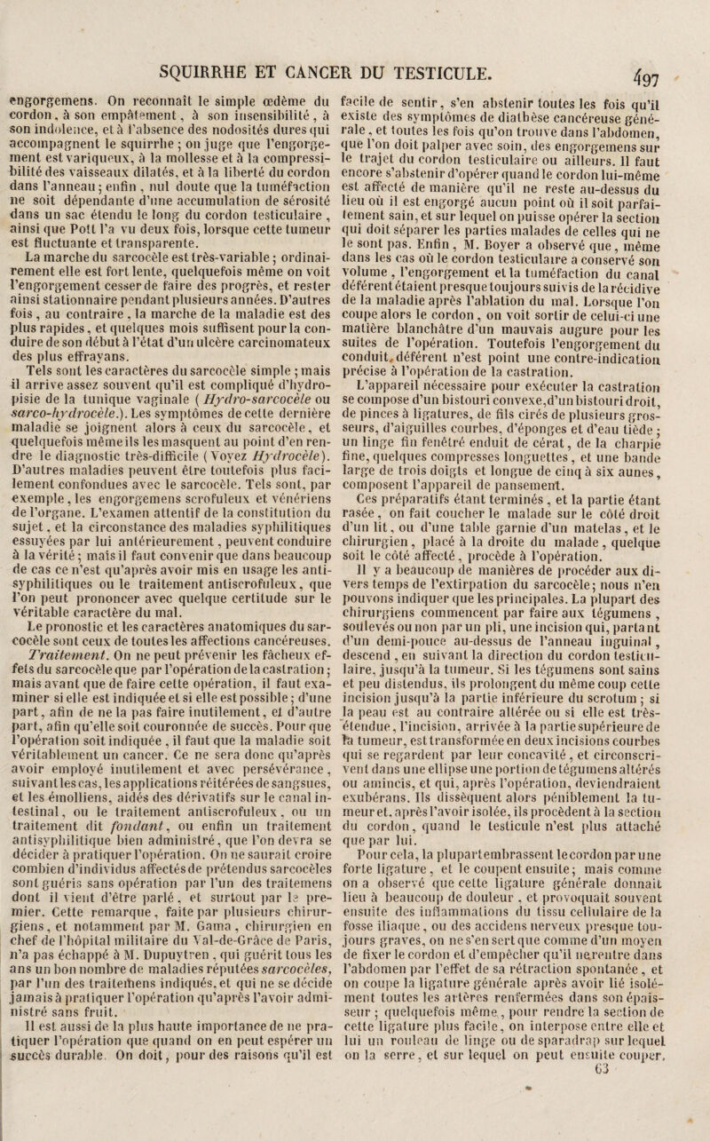 engorgemens. On reconnaît le simple œdème du cordon, à son empâtement, à son insensibilité , â son indolence, et à l’absence des nodosités dures qui accompagnent le squirrbe ; on juge que l’engorge¬ ment est variqueux, à la mollesse et à la compressi¬ bilité des vaisseaux dilatés, et à la liberté du cordon dans l’anneau; enfin , nul doute que la tuméfaction ne soit dépendante d’une accumulation de sérosité dans un sac étendu le long du cordon testiculaire , ainsi que Pott l’a vu deux fois, lorsque cette tumeur est fluctuante et transparente, La marche du sarcocèle est très-variable ; ordinai¬ rement elle est fort lente, quelquefois même on voit l’engorgement cesser de faire des progrès, et rester ainsi stationnaire pendant plusieurs années. D’autres fois , au contraire , la marche de la maladie est des plus rapides, et quelques mois suffisent pour la con¬ duire de son début à l’état d’un ulcère carcinomateux des plus effrayans. Tels sont les caractères du sarcocèle simple ; mais il arrive assez souvent qu’il est compliqué d’iiydro- pisie de la tunique vaginale ( Hfdro-sarcocèle ou sarco-hrdrocèle.).l.QS, symptômes de cette dernière maladie se joignent alors à ceux du sarcocèle, et quelquefois même ils les masquent au point d’en ren¬ dre le diagnostic très-difficile (Voyez Hydrocèle). D’autres maladies peuvent être toutefois plus faci¬ lement confondues avec le sarcocèle. Tels sont, par exemple, les engorgemens scrofuleux et vénériens de l’organe. L’examen attentif de la constitution du sujet, et la circonstance des maladies syphilitiques essuyées par lui antérieurement, peuvent conduire à la vérité ; mais il faut convenir que dans beaucoup de cas ce n’est qu’après avoir mis en usage les anti¬ syphilitiques ouïe traitement antiscrofuleux, que l’on peut prononcer avec quelque certitude sur le véritable caractère du mal. Le pronostic et les caractères anatomiques du sar¬ cocèle sont ceux de toutes les affections cancéreuses. Traitement. On ne peut prévenir les fâcheux ef¬ fets du sarcocèle que par l’opération delà castration ; mais avant que de faire cette opération, il faut exa¬ miner si elle est indiquée et si elle est possible ; d’une part, afin de ne la pas faire inutilement, el d’autre part, afin qu’elle soit couronnée de succès. Pour que l’opération soit indiquée , il faut que la maladie soit véritablement un cancer. Ce ne sera donc qu’après avoir employé inutilement et avec persévérance, suivant les cas, les applications réitérées de sangsues, et les émolliens, aidés des dérivatifs sur le canal in¬ testinal , ou le traitement anüscrofuleux, ou un traitement dit fondant., ou enfin un traitement antisyphilitique bien administré, que l’on devra se décider à pratiquer l’opération. On ne saurait croire combien d’individus affectésde prétendus sarcocèles sontguéri.s sans opération par l’un des traitemens dont il vient d’être parlé, et surtout par le pre¬ mier. Cette remarque , faite par plusieurs chirur¬ giens , et notamment par M. Gama , chirurgien en chef de l’hôpital militaire du Val-de-Grâce de Paris, n’a pas échappé à M. Dupuytren , qui guérit tous les ans un bon nombre de maladies réputées sarcocèles, par Pun des traiteihens indiqués, et qui ne se décide jamais à pratiquer l’opération qu’après l’avoir admi¬ nistré sans fruit. Il est aussi de la plus haute importance de ne pra¬ tiquer l’opération que quand on en peut espérer un succès duraJde On doit, pour des raisons qu’il est 497 facile de sentir, s’en abstenir toutes les fois qu’il existe des symptômes de diathèse cancéreuse géné¬ rale , et toutes les fois qu’on trouve dans l’abdomen, que l’on doit palper avec soin, des engorgemens sur le trajet du cordon testiculaire ou ailleurs. 11 faut encore s’abstenir d’opérer quand le cordon lui-même est affecté de manière qu’il ne reste au-dessus du lieu où il est engorgé aucun point où il soit parfai¬ tement sain, et sur lequel on puisse opérer la section qui doit séparer les parties malades de celles qui ne le sont pas. Enfin , M. Boyer a observé que, même dans les cas où le cordon testiculaire a conservé son volume , l’engorgement et la tuméfaction du canal déférent étaient presque toujours suivis de la récidive de la maladie après l’ablation du mal. Lorsque l’on coujie alors le cordon , on voit sortir de celui-ci une matière blanchâtre d’un mauvais augure pour les suites de l’opération. Toutefois l’engorgement du conduit,déférent n’est point une contre-indication précise à l’opération de la castration. L’appareil nécessaire pour exécuter la castration se compose d’un bistouri convexe,d’un bistouri droit, de pinces à ligatures, de fils cirés de plusieurs gros¬ seurs, d’aiguilles courbes, d’éponges et d’eau tiède ; un linge fin fenêtré enduit de cérat, de la charjiie fine, quelques compresses longuettes , et une bande large de trois doigts et longue de cinq à six aunes, composent l’ajipareil de pansement. Ces préparatifs étant terminés , et la partie étant rasée , on fait coucher le malade sur le côté droit d’un lit, ou d’une table garnie d’un matelas, et le chirurgien , placé à la droite du malade , quelqùe soit le côté affecté, procède à l’opération. 11 y a beaucoup de manières de procéder aux di¬ vers temps de l’extirpation du sarcocèle; nous n’en pouvons indiquer que les principales. La plupart des chirurgiens commencent par faire aux tégumens , soulevés ou non par un pli, une incision qui, parlant d’un demi-pouce au-dessus de l’anneau inguinal, descend , en suivant la direction du cordon testii ii- laire, jusqu’à la tumeur. Si les tégumens sont sains et peu distendus, ils prolongent du même coup cette incision jusqu’à la partie inférieure du scrotum ; si la peau est au contraire altérée ou si elle est très- étendue, l’incision, arrivée à la partie supérieure de la tumeur, estlransforméeen deux incisions courbes qui se regardent par leur concavité , et circonscri¬ vent dans une ellipse une portion de tégumens altérés ou amincis, et qui, après l’opération, deviendraient exubérans. Ils dissèquent alors péniblement la tu¬ meur el, après l’avoir isolée, ils procèdent à la section du cordon, quand le testicule n’est plus attaché que par lui. Pour cela, la plupartembrassent lecordonpar une forte ligature, et le coupent ensuite; mais comme on a observé que cette ligature générale donnait lieu à beaucoup de douleur , et provoquait souvent ensuite des inflammations du tissu cellulaire de la fosse iliaque, ou des accidens nerveux presque tou¬ jours graves, on nes’ensertque comme d’un moyen de fixer le cordon et d’empêcher qu’il nerentre dans l’abdomen par l’effet de sa rétraction spontanée , et on coupe la ligature générale après avoir lié isolé¬ ment toutes les artères renfermées dans son épais¬ seur ; quelquefois même,, pour rendre la section de cette ligature plus facile, on interpose entre elle et lui un rouleau de linge ou de sparadrap sur lequel on la serre, et sur lequel on peut ensuite couper. 63