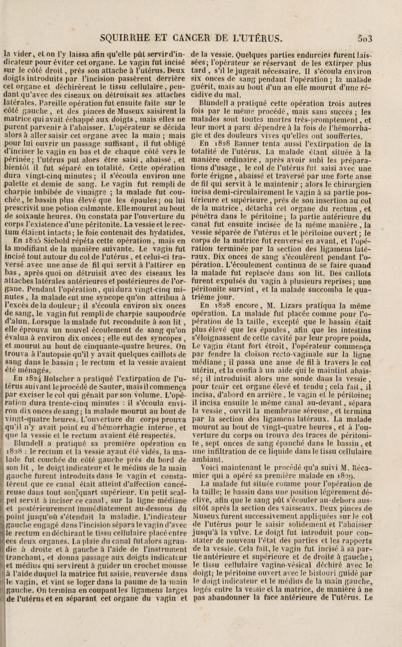 la vider, el on l’y laissa afin qu’elle pût servir d’in¬ dicateur pour éviter cet organe. Le vagin fut incisé sur le côté droit, près son attache à l’utérus. Deux doigts introduits par l’incision passèrent derrière cet organe et déchirèrent le tissu cellulaire, pen¬ dant qu’avec des ciseaux on détruisait ses attaches latérales. Pareille opération fut ensuite faite sur le côté gauche , et des pinces de Museux saisirent la matrice qui avait échappé aux doigts, mais elles ne purent parvenir à l’abaisser. L’opérateur se décida alors à aller saisir cet organe avec la main ; mais pour lui ouvrir un passage suffisant, il fut obligé d’inciser le vagin en bas et de chaque côté vers le périnée; l’utérus put alors être saisi, abaissé, et bientôt il fut séparé en totalité. Cette opération dura vingt-cinq minutes ; il s’écoula environ une palette et demie de sang. Le vagin fut rempli de charpie imbibée de vinaigre ; la malade fut cou¬ chée, le bassin plus élevé que les épaules; on lui i prescrivit une potion calmante. Elle mourut au bout ! de soixante heures. On constata par l’ouverture du I corps l’existence d’une péritonite. La vessie et le rec- ; tum étaient intacts; le foie contenait des hydatides. ; En 1826 Siebold répéta cette opération, mais en la modifiant de la manière suivante. Le vagin fut • incisé tout autour du col de l’utérus , et celui-ci tra¬ versé avec une anse de fil qui servit à l’attirer en bas, après quoi on détruisit avec des ciseaux les I attaches latérales antérieures et postérieures de l’or- gane. Pendant l’opération, qui dura vingt-cinq mi- I nutes , la malade eut une syncope qu’on attribua à I l’excès delà douleur; il s’écoula environ six onces 1 de sang, le vagin fut rempli de charpie saupoudrée i: d’alun. Lorsque la malade fut reconduite à son lit, il elle éprouva un nouvel écoulement de sang qu’on l| évalua à environ dix onces ; elle eut des syncopes , !| et mourut au bout de cinquante-quatre heures. On trouva à l’autopsie qu’il y avait quelques caillots de fi sang dans le bassin ; le rectum et la vessie avaient ? été ménagés. , En 1824 Holscher a pratiqué l’extirpation de l’u- I térus suivant le procédé de Sauter, mais il commença if par exciser le col qui gênait par son volume. L’opé- ration dura trente-cinq minutes : il s’écoula envi- i', ron dix onces de sang; la malade mourut au bout de i vingt-quatre heures. L’ouverture du corps prouva qu’il n’y avait point eu d’hémorrhagie interne, et \ que la vessie et le rectum avaient été respectés. Blundell a pratiqué sa première opération en ! 1828 : le rectum et la vessie ayant été vidés, la ma- ii lade fut couchée du côté gauche près du bord de iii son lit, le doigt indicateur et le médius de la main gauche furent introduits dans le vagin et consta- ! tèrent que ce canal était atteint d’alfeclion cancé- ►' reuse dans tout son^quart supérieur. Ün petit scal- i( pel servit à inciser ce canal, sur la ligne médiane l! et postérieurement immédiatement au-dessous du I; point jusqu’où s’étendait la maladie. L’indicateur I gauche engagé dans l’incision sépara le vagin d’avec Ile rectum endéchirantle tissu cellulaire placéentre fces deux organes. La plaie du canal futalors agran- li die à droite et à gauche à l’aide de l’instrument tranchant, et donna passage aux doigts indicateur li^et médius qui servirent à guider un crochet mousse li à l’aide duquel la matrice fut saisie, renversée dans :<! le vagin, et vint se loger dans la paume de la main gauche. On termina en coupant les ligaraens larges de l’utérus et en séparant cet organe du vagin et de la vessie. Quelques parties endurcies furent lais¬ sées; l’opérateur se réservant de les extirper plus tard, s’il le jugeait nécessaire. Il s’écoula environ six onces de sang pendant l’opération ; la malade guérit, mais au bout d’un an elle mourut d’une ré¬ cidive du mal. Blundell a pratiqué cette opération trois autres fois par le même procédé, mais sans succès; les malades sont toutes mortes très-promptement, et leur mort a paru dépendre à la fois de l’hémorrha¬ gie et des douleurs vives qu’elles ont souffertes. En 1828 Banner tenta aussi l’extirpation de la totalité de rulérus. La malade étant située à la manière ordinaire, après avoir subi les prépara¬ tions d’usage, le col de l’utérus fut saisi avec une forte érigne, abaissé et traversé par une forte anse de fil qui servit à le maintenir ; alors le chirurgien incisa demi-circulairement le vagin à sa partie pos¬ térieure et supérieure , près de son insertion au col de la matrice , détacha cet organe du rectum , et pénétra dans le péritoine; la partie antérieure du canal fut ensuite incisée de la même manière , la vessie séparée de l’utérus et le péritoine ouvert; le corps de la matrice fut renversé en avant, et l’opé¬ ration terminée par la section des ligamens laté¬ raux. Dix onces de sang s’écoulèrent pendant l’o¬ pération. L’écoulement continua de se faire quand la malade fut replacée dans son lit. Des caillots furent expulsés du vagin à plusieurs reprises; une péritonite survint, et la malade succomba le qua¬ trième jour. En 1828 encore, M. Lizars pratiqua la même opération. La malade fut placée comme pour l’o¬ pération dé la taille, excepté que le bassin était plus élevé que les épaules, afin que les intestins s’éloignassent de cette cavité par leur propre poids. Le vagin étant fort étroit, l’opérateur commença par fendre la cloison recto-vaginale sur la ligne médiane ; il passa une anse de fil à travers le col utérin, et la confia à un aide qui le maintint abais¬ sé; il introduisit alors une sonde dans la vessie, pour tenir cet organe élevé et tendu ; cela fait, il incisa, d’abord en arrière, le vagin et le péritoine; il incisa ensuite le même canal au-devant, sépara la vessie, ouvrit la membrane séreuse, et termina par la section des ligamens latéraux. La malade mourut au bout de vingt-quatre heures, et à l’ou¬ verture du corps on trouva des traces de péritoni¬ te , sept onces de sang épanché dans le bassin , et une infiltration de ce liquide dans le tissu cellulaire ambiant. Voici maintenant le procédé qu’a suivi M. Béca- mier qui a opéré sa première malade en 1829, La malade fut située comme pour l’opération de la taille; le bassin dans une position légèrement dé¬ clive, afin que le sang pût s’écouler au-dehors aus¬ sitôt après la section des vaisseaux. Deux pinces de- Museux furent successivement appliquées sur le col de l’utérus pour le saisir solidement et l’abaisser jusqu’à la vulve. Le doigt fut introduit pour con¬ stater de nouveau l’état des parties et les rapporta de la vessie. Cela fait, le vagin fut incisé à sa par¬ tie antérieure et supérieure et de droite à gauche; le tissu cellulaire vagino-vésical déchiré avec le doigt; le péritoine ouvert avec le bistoiu i guidé par le doigt indicateur et le médius de la main gauche, logés entre la vessie et la matrice, de manière à ne pas abandonner la face antérieure de l’utérus. Le