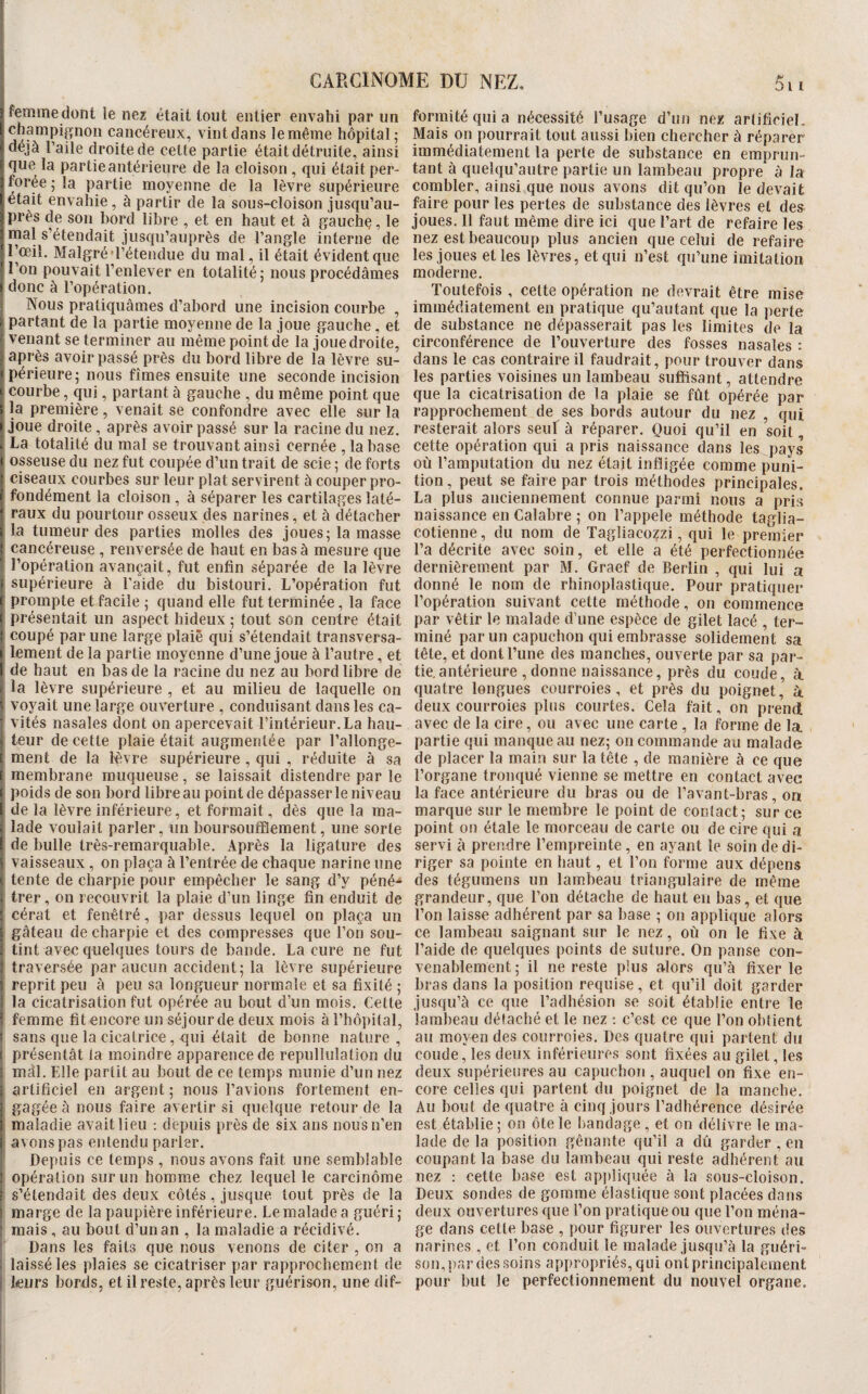 CARCINOME DU NEZ. 5i 3 femmedont le nez était tout entier envahi par un [champignon cancéreux, vint dans le même hôpital; ! déjà l’aile droite de cette partie était détruite, ainsi que la partie antérieure de la cloison , qui était per- 3 forée ; la partie moyenne de la lèvre supérieure t était envahie, à partir de la sous-cloison jusqu’au- Iprès de son bord libre , et en haut et à gauchç, le 1 rnal s’étendait jusqu’auprès de l’angle interne de 'l’œil. Malgré'l’étendue du mal, il était évident que l’on pouvait l’enlever en totalité; nous procédâmes ) donc à l’opération. Nous pratiquâmes d’abord une incision courbe , partant de la partie moyenne de la joue gauche, et venant se terminer au même point de la joue droite, après avoir passé près du bord libre de ia lèvre su- ( périeure; nous fîmes ensuite une seconde incision I courbe, qui, partant à gauche , du même point que î la première, venait se confondre avec elle sur la » joue droite, après avoir passé sur la racine du nez. . La totalité du mal se trouvant ainsi cernée , la base I osseuse du nez fut coupée d’un trait de scie ; de forts 1 ciseaux courbes sur leur plat servirent à couper pro- F fondément la cloison , à séparer les cartilages laté- 1 raux du pourtour osseux des narines, et à détacher i la tumeur des parties molles des joues; la masse : cancéreuse , renversée de haut en bas à mesure que l’opération avançait, fut enfin séparée de la lèvre i supérieure à l'aide du bistouri. L’opération fut ( prompte et facile ; quand elle fut terminée, la face i présentait un aspect hideux ; tout son centre était I coupé par une large plaie qui s’étendait transversa- I lement de la partie moyenne d’une joue à l’autre, et [ de haut en bas de la racine du nez au bord libre de la lèvre supérieure , et au milieu de laquelle on ^ voyait une large ouverture , conduisant dans les ca¬ vités nasales dont on apercevait l’intérieur. La hau¬ teur de cette plaie était augmentée par l’allonge- F ment de la l'èvre supérieure , qui , réduite à sa F membrane muqueuse, se laissait distendre par le f poids de son bord libre au point de dépasser le niveau f de la lèvre inférieure, et formait, dès que la ma- . lade voulait parler, un boursoufflement, une sorte F de bulle très-remarquable. Après la ligature des i vaisseaux, on plaça à l’entrée de chaque narine une tente de charpie pour empêcher le sang d’y péné^ . Irer, on recouvrit la plaie d’un linge fin enduit de ' cérat et fenêtré, par dessus lequel on plaça un ; gâteau de charpie et des compresses que l’on sou- ; tint avec quelques tours de bande. La cure ne fut : traversée par aucun accident; la lèvre supérieure 1 reprit peu à peu sa longueur normale et sa fixité ; la cicatrisation fut opérée au bout d’un mois. Cette ' femme fit encore un séjour de deux mois à l’hôpilal, I sans que la cicatrice, qui était de bonne nature, i présentât la moindre apparence de repullulation du mâî. Elle partit au bout de ce temps munie d’un nez : artificiel en argent ; nous l’avions fortement en- j gagée à nous faire avertir si quelque retour de la ; maladie avait lieu : depuis près de six ans nous n’en f avons pas entendu parler. Depuis ce temps , nous avons fait une semblable ' opération sur un homme chez lequel le carcinome f s’étendait des deux côtés, jusque tout près de la : marge de la paupière inférieure. Le malade a guéri ; mais , au bout d’un an , la maladie a récidivé. Dans les faits que nous venons de citer , on a , laissé les plaies se cicatriser par rapprochement de leurs bords, et il reste, après leur guérison, une dif¬ formité qui a nécessité l’usage d’un nez arlificiel. Mais on pourrait tout aussi bien chercher à réparer immédiatement la perte de substance en emprun¬ tant à quelqu’autre partie un lambeau propre à la combler, ainsi que nous avons dit qu’on le devait faire pour les pertes de substance des lèvres et des joues. 11 faut même dire ici que l’art de refaire les nez est beaucoup plus ancien que celui de refaire les joues et les lèvres, et qui n’est qu’une imitation moderne. Toutefois , cette opération ne devrait être mise immédiatement en pratique qu’autant que la i)erte de substance ne dépasserait pas les limites de la circonférence de l’ouverture des fosses nasales : dans le cas contraire il faudrait, pour trouver dans les parties voisines un lambeau suffisant, attendre que la cicatrisation de la plaie se fût opérée par rapprochement de ses bords autour du nez , qui resterait alors seul à réparer. Quoi qu’il en soit, cette opération qui a pris naissance dans les pays où l’amputation du nez était infligée comme puni¬ tion, peut se faire par trois méthodes principales. La plus anciennement connue parmi nous a pris naissance en Calabre ; on l’appele méthode taglia- cotienne, du nom de Tagliacozzi, qui le premier l’a décrite avec soin, et elle a été perfectionnée dernièrement par M. Graef de Berlin , qui lui a donné le nom de rhinoplastique. Pour pratiquer l’opération suivant cette méthode, on commence par vêtir le malade d’une espèce de gilet lacé , ter¬ miné par un capuchon qui embrasse solidement sa tête, et dont l’une des manches, ouverte par sa par¬ tie, antérieure , donne naissance, près du coude, à quatre longues courroies, et près du poignet, à. deux courroies plus courtes. Cela fait, on prend avec de la cire, ou avec une carte , la forme de la partie qui manque au nez; on commande au malade de placer la main sur la tête , de manière à ce que l’organe tronqué vienne se mettre en contact avec lu face antérieure du bras ou de l’avant-bras, on marque sur le membre le point de contact; sur ce point on étale le morceau de carte ou de cire qui a servi à prendre l’empreinte, en ayant le soin de di¬ riger sa pointe en haut, et l’on forme aux dépens des tégumens un lambeau triangulaire de même grandeur, que l’on détache de haut en bas, et que l’on laisse adhérent par sa base ; on applique alors ce lambeau saignant sur le nez, où on le fixe à l’aide de quelques points de suture. On panse con¬ venablement; il ne reste plus alors qu’à fixer le bras dans la position requise, et qu’il doit garder jusqu’à ce que l’adhésion se soit établie entre le lambeau détaché et le nez ; c’est ce que l’on obtient au moyen des courroies. Des quatre qui partent du coude, les deux inférieures sont fixées au gilet, les deux supérieures au capuchon , auquel on fixe en¬ core celles qui partent du poignet de la manche. Au bout de quatre à cinq jours l’adhérence désirée est établie ; on ôte le bandage , et on délivre le ma¬ lade de la position gênante qu’il a dû garder , en coupant la base du lambeau qui reste adhérent au nez ; cette base est appliquée à la sous-cloison. Deux sondes de gomme élastique sont placées dans deux ouvertures que l’on pratique ou que l’on ména¬ ge dans cette base , pour figurer les ouvertures des narines , et l’on conduit le malade jusqu’à la guéri¬ son, par des soins appropriés, qui ont principalement pour but le perfectionnement du nouvel organe.