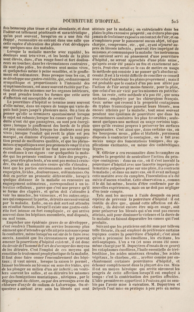 1 fois beaucoup plus ténue et plus abondante, et dont 1 l’odeur est tellement pénétrante et caractéristique , f qu’on peut souvent, lorsqu’on en a une fois été ’ frappé , reconnaître en entrant dans une salle que ■ cette espèce d’altération dès plaies s’est développée i sur quelques-uns des malades. Lorsque la maladie marche avec rapidité, les ) douleurs sont très-vives, et les bords de la plaie i sont élevés, durs , d’un rouge foncé et fort doulou¬ reux au toucher; dans les circonstances contraires , ils sont plus pâles , les douleurs sont moins vives, et quelquefois même à peine sensibles, et le gonfle¬ ment est œdémateux. Dans presque tous les cas, il { se développe une gastro-entérite, qui, ordinairement e sympathique et proportionnée à l’intensité des I symptômes locaux, est assez souvent excitée par l’ac- I tion directe des miasmes sur les organes intérieurs, 3 et peut prendre toutes les formes que cette sorte 3 d’affection est susceptible de revêtir. La pourriture d’hôpital se termine assez souvent 3 d’elle-même, dans un espace de temps qui varie de- ipuis huit jours jusqu’à plusieurs mois. On a lieu de penser qu’elle se terminera spontanément lorsque le sujet est robuste; lorsque les causes qui l’ont pro- i duite ii’ont été que passagères, ou sont peu énergi- f ques ; lorsque le gonflement des bords de la plaie ) est peu considérable; lorsque les douleurs sont peu B vives ; lorsque l’enduit qui revêt la plaie est peu I marqué, ou diminue d’épaisseur , que la suppura- I tion prend de meilleures qualités, et que les phéno- 1 mènes sympathiques sont peu prononcés ouqu’il n’en i existe pas. Cependant il ne faut pas accorder trop B de confiance à ces signes : car quelquefois la mala- 3 die qui les présente continue à faire des progrès , ’ qui, pourêtre plus lents, n’en sont pas moins à crain- î dre. On doit au contraire croire qu’elle s’étendra , [ tant que les parties environnantes sont fortement t engorgées, livides , douloureuses, œdémateuses,On f doit en porter un pronostic défavorable, lorsqu’à ) quelque distance de la maladie on rencontre un î engorgement œdémateux , correspondant à un in- 1 terstice celluleux , parce que c’est une preuve qu’il i se forme des clapiers, et qu’on doit s’attendre à B voir les muscles, les vaisseaux , et les autres, orga- : nés qui composent la partie, détruits successivement ] par la maladie. Enfin , on en doit surtout attendre ] un résultat funeste, lorsqu’il existe une gastro-enté- I rite fort intense ou fort compliquée , ce qui arrive : souvent dans les hôpitaux encombrés, mal disposés, I ou mal tenus. Empêcher une épidémie grave de se développer, t c’est rendre à l’humanité un service beaucoup plus î éminent que d’attendre qu’elle ait pris naissance pour i la combattre, même lorsqu’on est sîir de le faire avec . succès. Aussitôt que les circonstances qui peuvent [ amener la pourriture d’hôpital existent, il est donc F du devoir del’homme del’art de s’occuper des moyens i de les détruire. C’est l’emploi de ces moyens qui !* constitue le traitement prophylactique de la maladie. ; Il faut donc faire cesser l’encombrement des liôpi- : taux ; il vaut mieux, lorsque la saison le permet, ■ laisser les blessés au bivouac ou sous des tentes, que I de les plonger au milieu d’un air infecté ; on venti¬ lera souvent les salles , et on détruira les miasmes par des fumigations muriatiques , nitriques, par le dégagement du chlore, ou par des arrosages avec du chlorure d’oxyde de sodium de Labarraque. On sé¬ questrer a surtout avec soin les blessés qui sont atteints par la maladie; on entretiendra dans les plaies la plus excessive propreté ; on évitera plus que jamais de les laisser exposées au contact de l’air; et on n’emploiera pour le pansement aucun objet, tel que charpie, compresses, etc., qui, ayant séjourné au¬ près de blessés infectés, pourrait être imprégné dé miasmes,et communiquer la maladie : les instrumens qui auraient servi au pansement d’une pourriture d’hôpital, ne seront approchés d’une plaie saine , qu’après avoir été passés au feu et exactement net¬ toyés. Peut-être serait-ce le cas, de mettre en usage la méthode qui consiste à ne panser qu’à absolue né¬ cessité.Il est à la vérité difficile de concilier ce conseil avec celui d’entretenir les plaies proprement ; mais il est probable que le contact d’un pus non altéré par l’action de l’air serait moins funeste, pour la plaie, que celui d’un air vicié par les miasmes en putréfac¬ tion. Au reste, cette méthode n’a pas été , que nous sachions , employée par les chirurgiens français. Ceux même qui croient à la propriété contagieuse du typhus traumatique pansent leurs blessés, non encore atteints par la maladie, tout aussi souvent pendant une épidémie de pourriture que dans les circonstances sanitaires les plus favorables ; seule¬ ment quelques-uns mettent en usage certains topi¬ ques qu’ils croient propres à préserver les surfaces suppurantes. C’est ainsique, dans certains cas, où les bourgeons mous , pâles et blafards, paraissent disposés à contracter la contagion , on a fait avec succès usage des fomentations toniques, des ap¬ plications excitantes, ou même des cathérétiques légers. M. OHivier a cru reconnaître dans le camphre en poudre la propriété de neutraliser l’action du prin¬ cipe contagieux : dans un cas , où il s’est inoculé la pourriture d’hôpital avec une lancette imprégnée de la matière pulpeuse prise sur une plaie, il a contracté la maladie ; et dans un autre cas, où il avait mélangé cette matière avec du camphre, l’inoculation n’a été suivie d’aucun résultat. Cette observation a, comme il le dit lui-même, besoin d’être confirmée par de nouvelles expériences; mais on ne doit pas négliger d’en tenir compte. Tels sont les moyens à l’aide desquels on peut espérer de prévenir la pourriture d’hôpital : il est inutile de dire que, quand cette affection est dé¬ clarée, ils doivent encore être mis en usage, soit pour préserver les blessés qui n’en sont pas encore atteints, soit pour diminuerla violence et la durée de la maladie en faisant disparaître les causes qui l’ont produite. Suivant que les praticiens ont été mus par telle ou telle théorie, ils ont employé de préférence certains topiques contre la pourriture d’hôpital ; c’est ainsi qu’on a préconisé les émolliens , les excitans , les anti-septiques. L’on a vu (et nous avons été nous- même chargé par M. Dupuytren d’essais de ce genre) les cataplasmes émolliens, l’huile essentielle de téré¬ benthine , les acides minéraux étendus , lies acides végétaux, le charbon , etc., arrêter comme par en¬ chantement certaines pourritures d’hôpital, et échouer complètement dans la plupart des cas. Mais il est un moyen héroïque qui arrête sûrement les progrès de cette affection lorsqu’il est employé à temps : c’est la cautérisation des parties affectées. L’idée première en appartient à Pouleau,qui ne sem¬ ble pas l’avoir mise à exécution. M. Dupuytren et Delpech l’ont mise en pratique à peu près en même