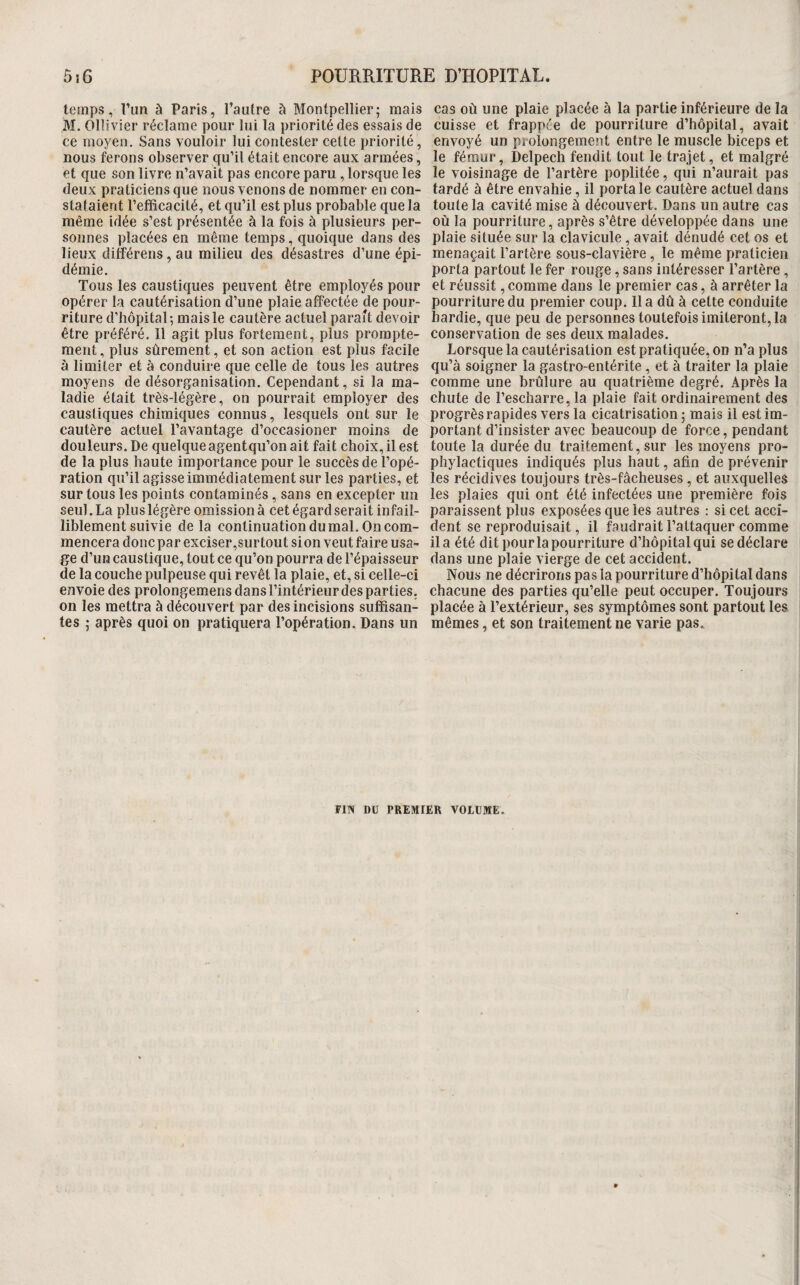 temps, l’un à Paris, l’autre à Montpellier; mais M. Olîivier réclame pour lui la priorité fies essais de ce moyen. Sans vouloir lui contester cette priorité, nous ferons observer qu’il était encore aux armées, et que son livre n’avait pas encore paru , lorsque les deux praticiens que nous venons de nommer en con¬ stataient l’efficacité, et qu’il est plus probable que la même idée s’est présentée à la fois à plusieurs per¬ sonnes placées en même temps, quoique dans des lieux ditférens, au milieu des désastres d’une épi¬ démie. Tous les caustiques peuvent être employés pour opérer la cautérisation d’une plaie affectée de pour¬ riture d’bôpital; mais le cautère actuel parait devoir être préféré. Il agit plus fortement, plus prompte¬ ment , plus sûrement, et son action est plus facile à limiter et à conduire que celle de tous les autres moyens de désorganisation. Cependant, si la ma¬ ladie était très-légère, on pourrait employer des caustiques chimiques connus, lesquels ont sur le cautère actuel l’avantage d’occasioner moins de douleurs. De quelque agentqu’on ait fait choix, il est de la plus haute importance pour le succès de l’opé¬ ration qu’il agisse immédiatement sur les parties, et sur tous les points contaminés, sans en excepter un seul. La plus légère omission à cet égard serait infail¬ liblement suivie de la continuation du mal. On com¬ mencera donc par exciser,sur tout si on veut faire usa¬ ge d’un caustique, tout ce qu’on pourra de l’épaisseur de la couche pulpeuse qui revêt la plaie, et, si celle-ci envoie des prolongemens dans l’intérieur des parties, on les mettra à découvert par des incisions suffisan¬ tes ; après quoi on pratiquera l’opération. Dans un cas où une plaie placée à la partie inférieure de la cuisse et frappée de pourriture d’hôpital, avait envoyé un prolongement entre le muscle biceps et le fémur, Delpech fendit tout le trajet, et malgré le voisinage de l’artère poplitée, qui n’aurait pas fardé à être envahie, il porta le cautère actuel dans toute la cavité mise à découvert. Dans un autre cas où la pourriture, après s’être développée dans une plaie située sur la clavicule, avait dénudé cet os et menaçait l’artère sous-clavière, le même praticien porta partout le fer rouge, sans intéresser l’artère, et réussit, comme dans le premier cas, à arrêter la pourriture du premier coup, lia dû à cette conduite hardie, que peu de personnes toutefois imiteront, la conservation de ses deux malades. Lorsque la cautérisation est pratiquée, on n’a plus qu’à soigner la gastro-entérite, et à traiter la plaie comme une brûlure au quatrième degré. Après la chute de l’escharre, la plaie fait ordinairement des progrès rapides vers la cicatrisation ; mais il est im¬ portant d’insister avec beaucoup de force, pendant toute la durée du traitement, sur les moyens pro¬ phylactiques indiqués plus haut, afin de prévenir les récidives toujours très-fâcheuses, et auxquelles les plaies qui ont été infectées une première fois paraissent plus exposées que les autres : si cet acci¬ dent se reproduisait, il faudrait l’attaquer comme il a été dit pour la pourriture d’hôpital qui se déclare dans une plaie vierge de cet accident. Nous ne décrirons pas la pourriture d’hôpital dans chacune des parties qu’elle peut occuper. Toujours placée à l’extérieur, ses symptômes sont partout les mêmes, et son traitement ne varie pas. FITV DU PREMIER VOLUME.