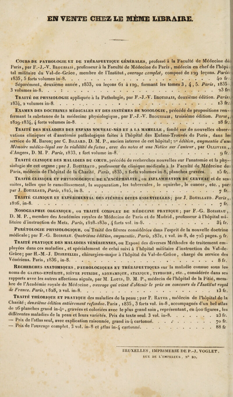 EN VENTE CHEZ LE MÊME LIBRAIRE. Cours de pathologie et de thérapeutique générales, professé à la Faculté de Médecine dtltjj Paris , par F.-J.-V. Broussais , professeur à la Faculté de Médecine de Paris , médecin en chef de l’hôpi tal militaire du Val-de-Grâce, membre de l’Institut, ouvrage complet} composé de 129 leçons. Paris i835, 5 forts volumes in-8....4° f*' Séparément, deuxième année , i833, ou leçons 61 à 129, formant les tomes 3 , 4 ? 5. Paris, i835»,if 3 volumes in-8. ...23 frii\ Traité de physiologie appliquée à la Pathologie, par F.-J.-Y. Broussais, deuxième édition. Paris i834, 2 volumes in-8.., . . i3 fr. Examen des doctrines médicales et des systèmes de nosologie, précédé de propositions ren¬ fermant la substance de la médecine physiologique, par F.-J.-Y. Broussais, troisième édition. Pans,, ; 1829-1834, 4 forts volumes in-8.28 fr;,l Traité des maladies des enfans nouveau-nés et a la mamelle , fondé sur de nouvelles obser-’-i valions cliniques et d’anatomie pathologique faites à l’hôpital des Enfans-Trouvés de Paris , dans lee service de M. Baron; par C. Billard, D. M. P., ancien interne de cet hôpital; 2e édition, augmentée d'umi Mémoire médico-légal sur la viabilité du fœtus , avec des notes et une Notice sur l'auteur, par Ollivier d’Angers, D. M. P. Paris, i833, 1 fort volume in-8.9 fr. Traité clinique des maladies du coeur, précédé de recherches nouvelles sur l’anatomie et la phy— fl siologie de cet organe ; par J. Bouillaud , professeur de clinique médicale à la Faculté de Médecine de: Paris, médecin de l’hôpital de la Charité. Paris, 1835, 2 forts volumes in-8, planches gravées. . i5 fr.. Traité clinique et physiologique de l’encéphalite , ou inflammation du cerveau et de ses s suites, telles que le ramollissement, la suppuration, les tubercules, le squirrhe, le cancer, etc. , parc ; par J. Bouillaud, Paris, 1820, in-8...7 fr.. Traité clinique et expérimental des fièvres dites essentielles; par J. Bouillaud. Paris,. 1826, in-8.. 7 fr. Nosographie organique, ou traité complet de médecine pratique ; par F.-G. Boisseau, D. M. P. , membre des Académies royales de Médecine de Paris et de Madrid , professeur à l’hôpital mi¬ litaire d instruction de Metz, Paris, 1828-1830,4 forts vol. in-8. .34 fr. Pyretologie physiologique, ou Traité des fièvres considérées dans l’esprit de la nouvelle doctrine médicale; par F.-G. Boisseau. Quatrième édition, augmentée. Paris, i83i, 1 vol. in-8, de 725 pages. 9 fr. Traité pratique des maladies vénériennes, ou Exposé des diverses Méthodes de traitement em¬ ployées dans ces maladies , et spécialement de celui suivi à l’hôpital militaire d’instruction du Va'I-de- Grâce; par H.-M.-ï. Desruelles, chirurgien-major à l’hôpital du Val-de-Grâce, chargé du service des Vénériens. Paris, i836, in-8.».8 fr. Recherches anatomiques , pathologiques et thérapeutiques sur la maladie connue sous les noms de gastro-entérite, iièvre putride, adynamique, ataxique, typhoïde, etc., considérée dans ses rapports avec les autres affections aiguës, par M. Louis, D. M. P., médecin de l’hôpital de la Pitié, mem¬ bre de l’Académie royale de Médecine , ouvrage qui vient d'obtenir le prix au concours de l'Institut royal de France. Paris, 1 828, 2 vol. in-8.i3 fr. Traité théorique et pratique des maladies de la peau ; par P. Rayer , me'decin de l’hôpital de la Charité ; deuxième édition entièrement refondue. Paris , i835,3 forts vol. in-8 , accompagnés d’un bel atlas de 9.G planches grand in~4°, gravées et coloriées avec le plus grand soin , représentant, en 4oo figures, les differentes maladies de la peau et leurs variétés. Prix du texte seul 3 vol. in-8.23 fr. Prix de 1 atlas seul, avec explication raisonnée, grand in-4 cartonné. .*.70 fr. i îix de 1 ouvrage complet. 3 vol. in-8 et jitlas in-zj cartonné. ... .88 fr BRUXELLES , IMPRIMERIE DE P.-J. VOGLET , RUE DE L’EMPEREUR . 20,