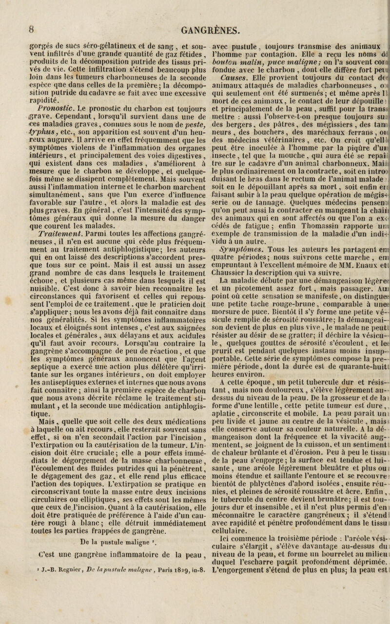 gorgés de sues âéro-gélaüneux et de sang , et sou¬ vent infiltrés d’une grande quantité de gaz fétides , produits de la décomposition putride des tissus pri¬ vés de vie. Cette infiltration s’étend beaucoup plus loin dans les tumeurs charbonneuses de la seconde espèce que dans celles de la première ; la décompo¬ sition putride du cadavre se fait avec une excessive rapidité. Pronostic. Le pronostic du charbon est toujours grave. Cependant, lorsqu’il survient dans une de ces maladies graves, connues sous le nom de peste, typhus, etc., son apparition est souvent d’un heu¬ reux augure. Il arrive en effet fréquemment que les symptômes violens de l’inflammation des organes intérieurs, et principalement des voies digestives, qui existent dans ces maladies , s’améliorent à mesure que le charbon se développe, et quelque¬ fois même se dissipent complètement. Mais souvent aussi l’inflammation interne et le charbon marchent simultanément, sans que l’un exerce d’influence favorable sur l’autre , et alors la maladie est des plus graves. En général, c’est l’intensité des symp¬ tômes généraux qui donne la mesure du danger que courent les malades. Traitement. Parmi toutes les affections gangré¬ neuses , il n’en est aucune qui cède plus fréquem¬ ment au traitement antiphlogistique; les auteurs qui en ont laissé des descriptions s’accordent pres¬ que tous sur ce point. Mais il est aussi un assez grand nombre de cas dans lesquels le traitement échoue, et plusieurs cas même dans lesquels il est nuisible. C’est donc à savoir bien reconnaître les circonstances qui favorisent et celles qui repous¬ sent l’emploi de ce traitement. que le praticien doit s’appliquer; nous les avons déjà fait connaître dans nos généralités. Si les symptômes inflammatoires locaux et éloignés sont intenses , c’est aux saignées locales et générales , aux délayans et aux acidulés qu’il faut avoir recours. Lorsqu’au contraire la gangrène s’accompagne de peu de réaction , et que les symptômes généraux annoncent que l’agent septique a exercé une action plus délétère qu’irri¬ tante sur les organes intérieurs, on doit employer les antiseptiques externes et internes que nous avons fait connaître ; ainsi la première espèce de charbon que nous avons décrite réclame le traitement sti¬ mulant , et la seconde une médication antiphlogis¬ tique. Mais , quelle que soit celle des deux médications à laquelle on ait recours, elle resterait souvent sans effet, si on n’en secondait l’action par l’incision, l’extirpation ou la cautérisation de la tumeur. L’in¬ cision doit être cruciale; elle a pour effets immé¬ diats le dégorgement de la masse charbonneuse, l’écoulement des fluides putrides qui la pénètrent, le dégagement des gaz, et elle rend plus efficace l’action des topiques. L’extirpation se pratique en circonscrivant toute la masse entre deux incisions circulaires ou elliptiques, ses effets sont les mêmes que ceux de l’incision. Quant à la cautérisation, elle doit être pratiquée de préférence à l’aide d’un cau¬ tère rougi à blanc ; elle détruit immédiatement toutes les parties frappées de gangrène. De la pustule maligne *. C’est une gangrène inflammatoire de la peau , » JT.-B. Regnier, De la pustule maligne, Paris 1829, in-8. avec pustule, toujours transmise des animaux l’homme par contagion. Elle a reçu les noms d bouton malin, puce maligne; on l’a souvent cor ni fondue avec le charbon , dont elle diffère fort pei Causes. Elle provient toujours du contact de i animaux attaqués de maladies charbonneuses, o qui seulement ont été surmenés; et même après 1 : mort de ces animaux, le contact de leur dépouille et principalement de la peau , suffit pour la Ira ns mettre : aussi l’observe-t-on presque toujours su des bergers, des pâtres, des mégissiers , des tan neurs , des bouchers, des maréchaux ferrans, 01 des médecins vétérinaires, etc. On croit qu’ell peut être inoculée à l’homme par la piqûre d’ui: insecte, tel que la mouche, qui aura été se repaî tre sur le cadavre d’un animal charbonneux. Mai: le plus ordinairement on la contracte, soit en intra duisant le bras dans le rectum de l’animal malade soit en le dépouillant après sa mort, soit enfin errj faisant subir à la peau quelque opération de mégiss-i sérié ou de tannage. Quelques médecins pensent qu’on peut aussi la contracter en mangeant la chaiii des animaux qui en sont affectés ou que l’on a ex-;- cédés de fatigue ; enfin Thomassin rapporte unifi exemple de transmission de la maladie d’un indi-i- vidu à un autre. Symptômes. Tous les auteurs les partagent enn quatre périodes ; nous suivrons cette marche , en s empruntant à l’excellent mémoire de MM. Euaux et. Chaussier la description qui va suivre. La maladie débute par une démangeaison légère et un picotement assez fort, mais passager. Au? point où cette sensation se manifeste, on distingue une petite tache rouge-brune, comparable à une morsure de puce. Bientôt il s’y forme une petite vé¬ sicule remplie de sérosité roussâtre; la démangeai¬ son devient de plus en plus vive , le malade ne peut résister au désir de se gratter; il déchire la vésicu¬ le , quelques gouttes de sérosité s’écoulent, et le prurit est pendant quelques instans moins insup¬ portable. Cette série de symptômes compose la pre¬ mière période, dont la durée est de quarante-huit heures environ. A cette époque, un petit tubercule dur et résis¬ tant , mais non douloureux , s’élève légèrement au- dessus du niveau de la peau. De la grosseur et de la forme d’une lentille, celte petite tumeur est dure, aplatie , circonscrite et mobile. La peau paraît un peu livide et jaune au centre de la vésicule , mais elle conserve autour sa couleur naturelle. A la dé¬ mangeaison dont la fréquence et la vivacité aug¬ mentent, se joignent de la cuisson, et un sentiment de chaleur brûlante et d’érosion. Peu à peu le tissu de la peau s’engorge ; la surface est tendue et lui¬ sante , une aréole légèrement bleuâtre et plus ou moins étendue et saillante l’entoure et se recouvre bientôt de phlyctènes d’abord isolées , ensuite réu¬ nies, et pleines de sérosité roussâtre et âcre. Enfin , le tubercule du centre devient brunâtre; il est tou¬ jours dur et insensible , et il n’est plus permis d’en méconnaître le caractère gangréneux ; il s’étend avec rapidité et pénètre profondément dans le tissu cellulaire. Ici commence la troisième période : l’aréole vési¬ culaire s’élargit, s’élève davantage au-dessus du niveau de la peau, et forme un bourrelet au milieu duquel l’escharre paraît profondément déprimée. L’engorgement s’étend de plus en plus; la peau est