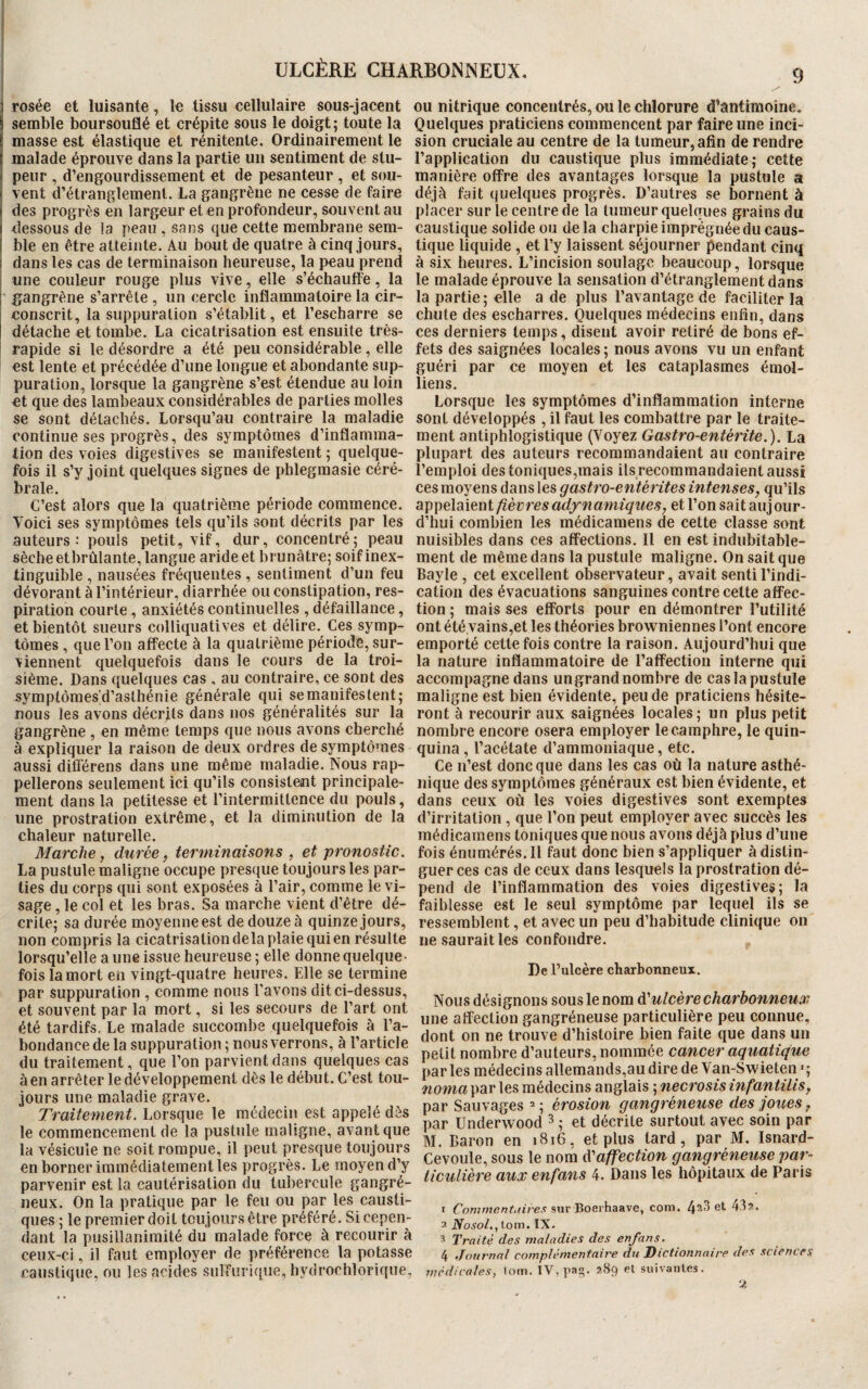 ULCÈRE CHARBONNEUX. g 3 rosée et luisante, le tissu cellulaire sous-jacent ou nitrique concentrés, ou le chlorure d’antimoine. S semble boursouflé et crépite sous le doigt; toute la (masse est élastique et rénitente. Ordinairement le malade éprouve dans la partie un sentiment de stu¬ peur , d’engourdissement et de pesanteur , et sou¬ vent d’étranglement. La gangrène ne cesse de faire i des progrès en largeur et en profondeur, souvent au i dessous de la peau , sans que cette membrane sem- I ble en être atteinte. Au bout de quatre à cinq jours, ; dans les cas de terminaison heureuse, la peau prend une couleur rouge plus vive, elle s’échauffe, la ; gangrène s’arrête , un cercle inflammatoire la cir¬ conscrit, la suppuration s’établit, et l’escharre se détache et tombe. La cicatrisation est ensuite très- rapide si le désordre a été peu considérable, elle est lente et précédée d’une longue et abondante sup¬ puration, lorsque la gangrène s’est étendue au loin et que des lambeaux considérables de parties molles se sont détachés. Lorsqu’au contraire la maladie continue ses progrès, des symptômes d’inflamma¬ tion des voies digestives se manifestent ; quelque¬ fois il s’y joint quelques signes de phlegmasie céré¬ brale. C’est alors que la quatrième période commence. Voici ses symptômes tels qu’ils sont décrits par les auteurs-* pouls petit, vif, dur, concentré; peau sèche etbrûlante, langue aride et brunâtre; soif inex¬ tinguible , nausées fréquentes , sentiment d’un feu dévorant à l’intérieur, diarrhée ou constipation, res¬ piration courte, anxiétés continuelles , défaillance, et bientôt sueurs colliquatives et délire. Ces symp¬ tômes , que l’on affecte à la quatrième période, sur¬ viennent quelquefois dans le cours de la troi¬ sième. Dans quelques cas , au contraire, ce sont des symptômes'd’aslhénie générale qui se manifestent; nous les avons décrits dans nos généralités sur la gangrène , en même temps que nous avons cherché à expliquer la raison de deux ordres de symptômes aussi différens dans une même maladie. Nous rap¬ pellerons seulement ici qu’ils consistent principale¬ ment dans la petitesse et l’intermittence du pouls, une prostration extrême, et la diminution de la chaleur naturelle. Marche, durée, terminaisons , et pronostic. La pustule maligne occupe presque toujours les par¬ ties du corps qui sont exposées à l’air, comme le vi¬ sage , le col et les bras. Sa marche vient d’être dé¬ crite; sa durée moyenne est de douze à quinze jours, non compris la cicatrisation delà plaie qui en résulte lorsqu’elle a une issue heureuse ; elle donne quelque¬ fois la mort en vingt-quatre heures. Elle se termine par suppuration , comme nous l’avons dit ci-dessus, et souvent par la mort, si les secours de l’art ont été tardifs. Le malade succombe quelquefois à l’a¬ bondance de la suppuration; nous verrons, à l’article du traitement, que l’on parvient dans quelques cas à en arrêter le développement dès le début. C’est tou¬ jours une maladie grave. Traitement. Lorsque le médecin est appelé dès le commencement de la pustule maligne, avant que la vésicule ne soit rompue, il peut presque toujours en borner immédiatement les progrès. Le moyen d’y parvenir est la cautérisation du tubercule gangré¬ neux. On la pratique par le feu ou par les causti¬ ques ; le premier doit toujours être préféré. Si cepen¬ dant la pusillanimité du malade force à recourir à ceux-ci, il faut employer de préférence la potasse caustique, ou les acides sulfurique, hydrochlorique, Quelques praticiens commencent par faire une inci¬ sion cruciale au centre de la tumeur, afin de rendre l’application du caustique plus immédiate; cette manière offre des avantages lorsque la pustule a déjà fait quelques progrès. D’autres se bornent à placer sur le centre de la tumeur quelques grains du caustique solide ou delà charpie imprégnée du caus¬ tique liquide , et l’y laissent séjourner pendant cinq à six heures. L’incision soulage beaucoup, lorsque le malade éprouve la sensation d’étranglement dans la partie ; elle a de plus l’avantage de faciliter la chute des escharres. Quelques médecins enfin, dans ces derniers temps, disent avoir retiré de bons ef¬ fets des saignées locales ; nous avons vu un enfant guéri par ce moyen et les cataplasmes émoi- liens. Lorsque les symptômes d’inflammation interne sont développés , il faut les combattre par le traite¬ ment antiphlogistique (Voyez Gastro-entérite. ). La plupart des auteurs recommandaient au contraire l’emploi des toniques,mais ils recommandaient aussi ces moyens dans les gastro-entérites intenses, qu’ils appelaient fièvres adyn amiques, et l’on sait auj our- d’hui combien les médicamens de cette classe sont nuisibles dans ces affections. Il en est indubitable¬ ment de même dans la pustule maligne. On sait que Bayle , cet excellent observateur, avait senti l’indi¬ cation des évacuations sanguines contre celte affec¬ tion ; mais ses efforts pour en démontrer l’utilité ont été,vains,et les théories browniennes l’ont encore emporté cette fois contre la raison. Aujourd’hui que la nature inflammatoire de l’affection interne qui accompagne dans un grand nombre de cas la pustule maligne est bien évidente, peu de praticiens hésite¬ ront à recourir aux saignées locales; un plus petit nombre encore osera employer le camphre, le quin¬ quina, l’acétate d’ammoniaque, etc. Ce n’est donc que dans les cas où la nature asthé¬ nique des symptômes généraux est bien évidente, et dans ceux où les voies digestives sont exemptes d’irritation, que l’on peut employer avec succès les médicamens toniques que nous avons déjà plus d’une fois énumérés. Il faut donc bien s’appliquer à distin¬ guer ces cas de ceux dans lesquels la prostration dé¬ pend de l’inflammation des voies digestives; la faiblesse est le seul symptôme par lequel ils se ressemblent, et avec un peu d’habitude clinique on ne saurait les confondre. De l’ulcère charbonneux. Nous désignons sous le nom d'ulcère charbonneux une affection gangréneuse particulière peu connue, dont on ne trouve d’histoire bien faite que dans un petit nombre d’auteurs, nommée cancer aquatique par les médecins allemands,au dire de Van-Swieten >; noma par les médecins anglais ; necrosisinfantilis, par Sauvages 2 ; érosion gangréneuse des joues, par ünderwood 3 ; et décrite surtout avec soin par M. Baron en 1816, et plus tard, par M. Isnard- Cevoule, sous le nom $ affection gangréneuse par¬ ticulière aux enfans 4. Dans les hôpitaux de Paris 1 Comment./ire.s sur Boerhaave, com. 4a3 et 43 2. 2 Nosol., tom. IX. 3 Traité des maladies des enfans. 4 Journal complémentaire du Dictionnaire des sciences médicales, tom. IV, pag. 289 et suivantes. %