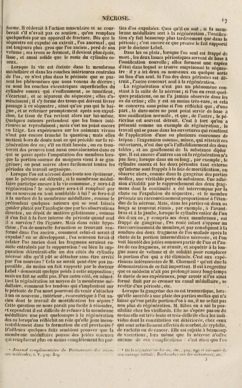 17 forme. îl céderait à l’action musculaire et se cour¬ berait s’il n’avait pas ce soutien, qu’on remplace quelquefois par un appareil de fracture. Dès que le séquestre est expulsé ou extrait, l’os anormal, qui est toujours plus gros que l’os ancien, perd de son volume ; ses trous se ferment, il devient plus épais, lisse, et aussi solide que le reste du cylindre os¬ seux. Lorsque la vie est éteinte dans la membrane médullaire et dans les couches intérieures centrales de l’os, ce n’est plus dans le périoste que se pas¬ sent les phénomènes que nous venons de décrire ; > ce sont les couches excentriques superficielles du (cylindre osseux qui s’enflamment, se tuméfient, s’écartent, et se séparent du séquestre ; elles s’a¬ mincissent; il s’y forme des trous qui doivent livrer passage à ce séquestre, ainsi qu’au pus qui le bai¬ gne , et se refermer promptement après son expul¬ sion. Le tissu de l’os revient alors sur lui-même. Quelques auteurs prétendent que les lames inté¬ rieures se reproduisent ; mais c’est un point encore en litige. Les expériences sur les animaux vivans n’ont pas encore tranché la question ; mais elles mettent hors de doute tout ce qui précède sur la ré¬ génération des os; s’il en était besoin , on en trou¬ verait des preuves tout aussi convaincantes dans ce qui se passe après l’amputation des membres lors¬ que la portion osseuse du moignon vient à se gan¬ grener; on peut suivre alors facilement toutes les périodes du travail organique. Lorsque l’os est nécrosé dans toute son épaisseur, que le périoste est détruit, si la membrane médul¬ laire participe encore à la vie commune, y aura-t-il régénération? le séquestre sera-t-il remplacé par un os nouveau en tout semblable à lui ? se fera-t-il à la surface de la membrane médullaire, comme le prétendent quelques auteurs qui se sont laissés guider plutôt par l’analogie que parles observations directes, un dépôt de matière gélatineuse, comme il s’en fait à la face interne du périoste quand seul il a survécu? On l’ignore. Mais dans cette hypo¬ thèse, l’os de nouvelle formation se trouvant ren¬ fermé dans l’os ancien , comment celui-ci serait-il expulsé? en se développant, l’os nouveau ferait-il éclater l’os ancien dont les fragmens seraient en¬ suite entraînés par la suppuration ? ou bien la sup¬ puration détruirait-elle un des côtés du cylindre nécrosé afin qu’il pût se détacher sans être arrêté par l’os nouveau ? Cela ne serait peut-être pas im¬ possible , du moins un fait rapporté par le docteur Lebel 1 donnerait quelque poids à cette supposition ; mais un fait ne suffit pas. D’un autre côté, en admet¬ tant la régénération au moyen de la membrane mé¬ dullaire, comment les tendons qui s’implantent sur le périoste de l’os mort pourront-ils venir s’attacher à un os nouveau , intérieur, concentrique à l’os an¬ cien dont le travail de mortification les sépare ? Cette question ne nous paraît pas facile à résoudre, et cependant il est difficile de refuser à la membrane médullaire une part quelconque à la régénération des os lorsqu’on réfléchit au rôle qu’elle joue incon¬ testablement dans la formation du cal provisoire ? D’ailleurs quelques faits semblent prouver que la membrane médullaire pousse des jetées osseuses qui remplacent plus ou moins complètement les par- * Jon mal complementaire du Dictionnaire des scien¬ ces médicales, 1. V, pug. 3oq. ties d’os expulsées. Quoi qu’il en soit, si la mem¬ brane médullaire sert à la régénération, l’ossifica¬ tion s’y fait beaucoup plus tardivement que dans le périoste ; c’est encore ce que prouve le fait rapporté par le docteur Lebel. Dans les os plats, lorsque l’os seul est frappé de mort, les deux laines périostiques servent de base à l’ossification nouvelle; elles forment une espèce d’étui dans lequel se trouve emprisonné le séques¬ tre : il y a ici deux os nouveaux en quelque sorte au lieu d’un seul. Si l’un des deux périostes est dé¬ truit , l’autre concourt seul à la régénération. La régénération n’est pas un phénomène con¬ stant à la suite de la nécrose ; si l’on en croit quel¬ ques praticiens, on ne l’a jamais observée dans les os du crâne; elle y est au moins très-rare, et cela se concevra sans peine si l’on réfléchit que , d’une part, la dure-mère ne peut point servir de base à une ossification normale, et que, de l’autre, le pé- ricrâne est souvent détruit. C’est à tort qu’on a présenté comme un exemple de régénération, le travail qui se passe dans les ouvertures qui résultent de l’application d’une ou plusieurs couronnes de trépan : l’expansion osseuse, mince, qui rétrécit ces ouvertures, n’est due qu’à l’affaiblissement des deux tables , et au gonflement de la substance diploï que. Il est encore d’autres cas où la régénération n’a pas lieu ; lorsque dans un os long, par exemple , le cylindre osseux et les deux périostes tant externe qu’interne sont frappés à la fois de mortification, on observe alors, comme dans la gangrène des parties molles, une véritable perte de substance. Une adhé¬ sion s’établit par le rapprochement des deux frag¬ mens dont la continuité a été interrompue par la chute ou l’expulsion du séquestre, et le membre présente un raccourcissement proportionné à l’éten¬ due de la nécrose. Mais, dans les parties où deux os longs se trouvent réunis, par exemple, à l’avant- bras et à la jambe, lorsque le cylindre entier de l’un des deux os, y compris ses deux membranes, est frappé de gangrène, l’os resté intact s’oppose au raccourcissement du membre,et par conséquent à la soudure des deux fragmens de l’os malade après la chute delà portion intermédiaire nécrosée, et l’on voit bientôt des jetées osseuses partir de l’un et l’au¬ tre de ces fragmens, se réunir, et acquérir à la lon¬ gue assez de volume et de solidité pour remplacer la portion d’os qui a été éliminée. C’est aux expé¬ riences intéressantes de M. Charmeil 1 qu’est due la démonstration de ce fait important. Il est à regretter que ce médecin n’ait pas prolongé assez long-temps la durée de ses expériences, poqr savoir si l’os ainsi formé finit par se creuser un canal médullaire, se revêtir d’un périoste, etc. Lorsque la gangrène des os est traumatique, lors¬ qu’elle succède à une plaie des parties molles qui n’a laissé qu’une petite portion d’os à nu, il ne se fait pas non plus de régénération. M. Ribes en a nié la pos¬ sibilité chez les vieillards. Elle ne s’opère pas ou du moins elle est très-lente et très-difficile chez les indi¬ vidus dont la constitution est détériorée, chez ceux qui sont actuellement affectés de scorbut,de syphilis, de rachitisou de cancer. Elle est sujette à beaucoup de variations, lors même que la nécrose n’offre aucune de ces complications : c’est ainsi que l’os 1 Delà régénération des os, de. , pag. cl suivantes de son ouvrage intitule, Recherches sur les métastases, etc,