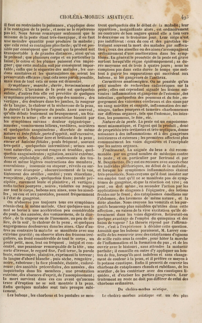 il faut en restreindre la puissance, s’applique donc à la contagion de la peste , et nous ne le répéterons fi pas ici. Nous ferons remarquer seulement que le f miasme delà peste étant très-énergique, il en faut ! une moindre quantité pour produire la maladie ; J que cela rend sa contagion plus facile; qu’il est pos- I siblepar conséquent que l’agent qui la produit soit i transportable à de grandes distances, ainsi qu’on 9 le prétend ; que plusieurs corps et en particulier la s laine, le coton et les plumes puissent s’en ïmpré- il gner ; que cette maladie soit par conséquent impor- 3 table ; enfin que le séquestre des malades , les cor¬ dons sanitaires et les quarantaines en soient les préservatifs efficaces ; tout cela nous paraît possible, mais rien de tout cela ne nous est démontré. Symptômes , marche, durée, terminaisons et pronostic. L’invasion de la peste est quelquefois subite, d’autres fois elle est précédée de quelques symptômes précurseurs , tels que des nausées , des vertiges , des douleurs dans les jambes, la rougeur de la langue, la chaleur et la sécheresse de la peau, ! la dureté et la fréquence du pouls. Assez souvent, qu’elle débute lentement ou brusquement, un fris¬ son ouvre la scène ; elle se caractérise bientôt par les symptômes suivans : douleur épigastrique , nausées , vomissemens bilieux, verdâtres, noirâtres et quelquefois sanguinolens , diarrhée de même nature et très-fétide, perte d’appétit, soif excessive, langue sèche, chaleur âcre et brûlante de la peau , sueur et haleine fétides, pouls fréquent, souvent très-petit , quelquefois intermittent ; urines sou¬ vent naturelles , souvent rouges et troubles, quel¬ quefois sanguinolentes; agitation, anxiété extrême, terreur, céphalalgie , délire , soubresauts des ten¬ dons et même légères contractions des membres , convulsions , insomnie ou stupeur , réveils en sur¬ saut avec désespoir , obscurcissement de la vue, tintement des oreilles , surdité ; yeux étincelans , rougeâtres , égarés , quelquefois fixes; parole pré¬ cipitée, rarement lente et plaintive, et vertiges; enfin taches pourpres , noires , violettes ou rouges sur tout le corps, bubons aux aines, sous les aissel¬ les , au cou et aux parotides, passant fréquemment à l’état de gangrène. On n’observe pas toujours tous ces symptômes réunis chez le même malade. Chez quelques-uns le mal se borne à une accélération peu considérable du pouls, des nausées, des vomissemens, de la diar¬ rhée , de la stupeur ou de l’insomnie, un peu de dé¬ lire, de la soif , la chaleur de la peau , et quelques engorgemens douloureux dans les aines. Chez d’au¬ tres au contraire la maladie se manifeste avec une extrême gravité; on observe alors des frissons irré¬ guliers, un froid considérable de tout le corps, un pouls petit, mou, lent ou fréquent , inégalet con¬ centré, une pesanteur remarquable de la tête , une sorte d’ivresse, le regard fixe, l’oeil terne, la parole lente, entrecoupée, plaintive, exprimant la terreur; la langue d’abord blanche , puis sèche, rougeâtre , noire, raboteuse ; la face plombée, éteinte, cadavé¬ reuse ; des anxiétés précordiales, des nausées , des inquiétudes dans les membres , une prostration extrême, dès absences d’esprit, de l’assoupissement ; la mort survient dans ces cas avant qu’aucune trace d’éruption ne se soit montrée à la peau. Enfin quelques malades sont tués presque subi¬ tement. Les bubons , les charbons et les pustules se mon¬ trent quelquefois dès le début de la maladie; leur apparition , insignifiante alors , est ordinairement au contraire de bon augure quand elle a lieu vers le deuxième ou le troisième jour. Leur siège n’est pas indifférent : ceux du cou et des parotides en¬ traînent souvent la mort des malades par suffoca¬ tion ; ceux des aisselles ou des aines s’accompagnent ordinairement d’une amélioration dans les symp¬ tômes. E11 général le pronôstic de la peste est grave surtout lorsqu’elle règne épidémiquement; sa du¬ rée moyenne est de trois à quatre jours ; nous ne comptons pas dans cette durée le temps que met¬ tent à guérir les suppurations qui succèdent aux bubons, ni les gangrènes de l’anthrax. Caractères anatomiques. On ne possède qu’un petit nombre de recherches cadavériques sur la peste ; elles ont cependant signalé les lésions sui¬ vantes : inflammation et gangrène de l’estomac, des intestins , quelquefois des poumons et du foie , en¬ gorgement des vaisseaux cérébraux et des sinus par un sang noirâtre et coagulé, inflammation des mé¬ ninges, taches pourpres et tumeurs charbonneuses sur différens organes , tels que l’estomac, les intes¬ tins, les poumons, le foie, etc. Nature de la peste. La peste est un empoisonne¬ ment miasmatique, et l’agent qui la produit, doué de propriétés très-irritantes et très-septiques, donne naissance à des inflammations et à des gangrènes intérieures et externes ; les premières affectent plus communément les voies digestives et l’encéphale que les autres organes. Traitement. La saignée du bras a été recom¬ mandée par un grand nombre de médecins contre la peste, et en particulier par Bertrand et par M. Desgenetles. Ils y ont eu recours avec succès chez les individus pléthoriques, au début de la maladie , et lorsque les symptômes inflammatoires étaient très-prononcés. Nous croyons qu’il faut insister sur son emploi tant qu’il ne se manifeste pas de symp¬ tômes de gangrène, et que la réaction est vive ; on peut, on doit même , en seconder l’action par les applications de sangsues à l’épigastre , des lotions froides sur le front, des cataplasmes émolliens sur l’abdomen , des lavemens de même nature , et la diète absolue. Nous croyons les vomitifs et les pur¬ gatifs beaucoup plus nuisibles qu’utiles dans cette affection , en raison de la vive excitation qu’ils dé¬ terminent dans les voies digestives. Retirerait-on quelque avantage de l’emploi du quinquina et des bains de vapeur ? La théorie répond par l’affirma¬ tive , c’est à l’expérience à décider cette question. Aussitôt que les bubons paraissent, M. Larrey con¬ seille deles recouvrir avec des cataplasmes d’ognons de scille cuits sous la cendre , pour hâter la marche de l’inflammation et la formation du pus , et de les ouvrir avec le bistouri, sans attendre la maturité parfaite ; il conseille en outre d’y appliquer un bou¬ ton de feu, lorsqu’ils sont indolens et sans change¬ ment de couleur à la peau, et il préfère ce moyen à la potasse caustique. Enfin il prescrit de couvrir les charbons de cataplasmes chauds et rubéfians, de les scarifier , de les cautériser avec des caustiques li¬ quides, et d’exciser les parties gangrenées. Leur traitement au reste ne doit pas différer de celui des charbons ordinaires. Du choléra-morbus asiatique. Le choléra-morbus asiatique est un des plus