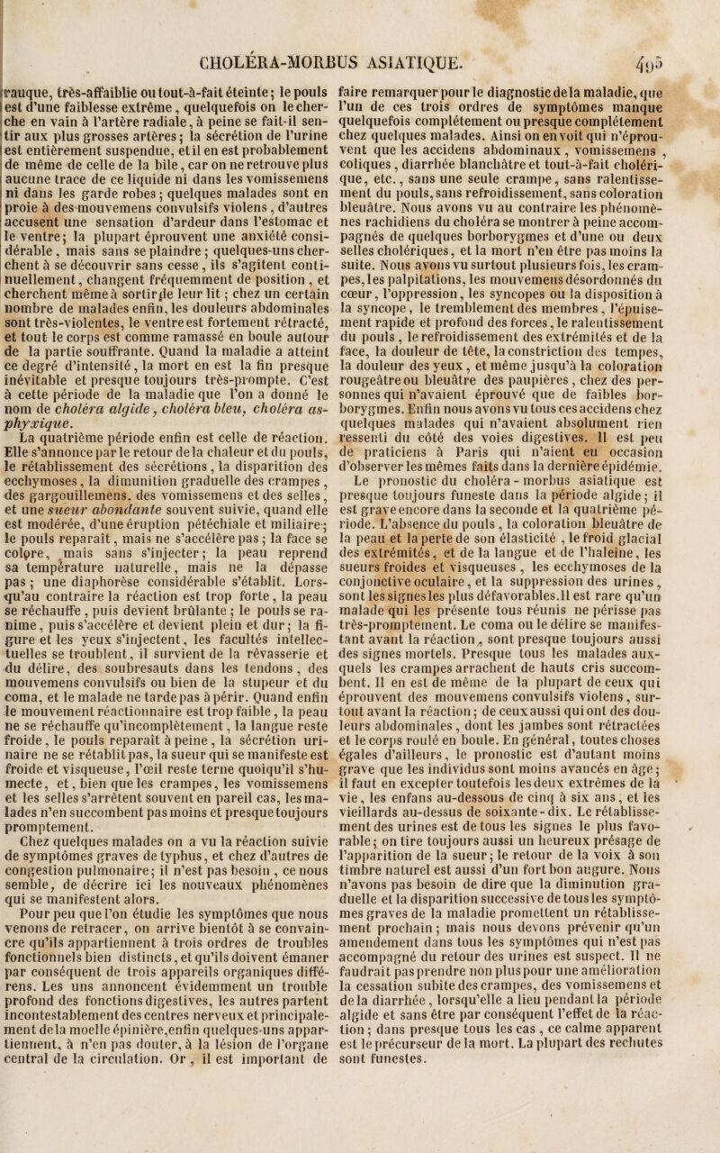 (rauque, très-affaiblie ou tout-à-fait éteinte ; le pouls l est d’une faiblesse extrême, quelquefois on le cher¬ che en vain à l’artère radiale, à peine se fait-il sen¬ tir aux plus grosses artères ; la sécrétion de l’urine lest entièrement suspendue, et il en est probablement de même de celle de la bile, car on ne retrouve plus i aucune trace de ce liquide ni dans les vomissemens i ni dans les garde robes 5 quelques malades sont en proie à des mouvemens convulsifs violens , d’autres ; accusent une sensation d’ardeur dans l’estomac et le ventre; la plupart éprouvent une anxiété consi¬ dérable , mais sans se plaindre; quelques-uns cher¬ chent à se découvrir sans cesse, ils s’agitent conti¬ nuellement, changent fréquemment de position , et cherchent même à sortirjie leur lit ; chez un certain nombre de malades enfin, les douleurs abdominales sont très-violentes, le ventre est fortement rétracté, et tout le corps est comme ramassé en boule autour de la partie souffrante. Quand la maladie a atteint ce degré d’intensité , la mort en est la fin presque inévitable et presque toujours très-prompte. C’est à cette période de la maladie que l’on a donné le nom de choléra algide, choléra bleu, choléra as¬ phyxique. La quatrième période enfin est celle de réaction. Elle s’annonce par le retour delà chaleur et du pouls, le rétablissement des sécrétions, la disparition des ecchymoses, la dimunition graduelle des crampes , des gargouillemens. des vomissemens et des selles, et une sueur abondante souvent suivie, quand elle est modérée, d’une éruption pétéchiale et miliaire ] le pouls reparaît, mais ne s’accélère pas ; la face se coiçre, mais sans s’injecter; la peau reprend sa température naturelle, mais ne la dépasse pas ; une diaphorèse considérable s’établit. Lors¬ qu’au contraire la réaction est trop forte, la peau se réchauffe , puis devient brûlante ; le pouls se ra¬ nime, puis s’accélère et devient plein et dur; la fi¬ gure et les yeux s’injectent, les facultés intellec¬ tuelles se troublent, il survient de la rêvasserie et du délire, des soubresauts dans les tendons, des mouvemens convulsifs ou bien de la stupeur et du coma, et le malade ne tarde pas à périr. Quand enfin le mouvement réactionnaire est trop faible, la peau ne se réchauffe qu’incomplètement, la langue reste froide, le pouls reparaît à peine , la sécrétion uri¬ naire ne se rétablit pas, la sueur qui se manifeste est froide et visqueuse, l’œil reste terne quoiqu’il s’hu¬ mecte, et, bien que les crampes, les vomissemens et les selles s’arrêtent souvent en pareil cas, les ma¬ lades n’en succombent pas moins et presque toujours promptement. Chez quelques malades on a vu la réaction suivie de symptômes graves de typhus, et chez d’autres de congestion pulmonaire; il n’est pas besoin , ce nous semble, de décrire ici les nouveaux phénomènes qui se manifestent alors. Pour peu que l’on étudie les symptômes que nous venons de retracer, on arrive bientôt à se convain¬ cre qu’ils appartiennent à trois ordres de troubles fonctionnels bien distincts, et qu’ils doivent émaner par conséquent de trois appareils organiques diffé¬ rais. Les uns annoncent évidemment un trouble profond des fonctions digestives, les autres partent incontestablement des centres nerveux et principale¬ ment delà moelle épinière,enfin quelques-uns appar¬ tiennent, à n’en pas douter, à la lésion de l’organe central de la circulation. Or, il est important de faire remarquer pour le diagnostic de la maladie, que l’un de ces trois ordres de symptômes manque quelquefois complètement ou presque complètement chez quelques malades. Ainsi on en voit qui n’éprou¬ vent que les accidens abdominaux , vomissemens , coliques , diarrhée blanchâtre et tout-à-fait choléri¬ que, etc., sans une seule crampe, sans ralentisse¬ ment du pouls, sans refroidissement, sans coloration bleuâtre. Nous avons vu au contraire les phénomè¬ nes rachidiens du choléra se montrer à peine accom¬ pagnés de quelques borborvgmes et d’une ou deux selles cholériques, et la mort n’en être pas moins la suite. Nous avons vu surtout plusieurs fois, les cram¬ pes, les palpitations, les mouvemens désordonnés du cœur, l’oppression, les syncopes ou la disposition à la syncope, le tremblement des membres, l’épuise¬ ment rapide et profond des forces, le ralentissement du pouls , le refroidissement des extrémités et de la face, la douleur de tête, laconstriction des tempes, la douleur des yeux, et même jusqu’à la coloration rougeâtre ou bleuâtre des paupières, chez des per¬ sonnes qui n’avaient éprouvé que de faibles bor- borygmes. Enfin nous avons vu tous ces accidens chez quelques malades qui n’avaient absolument rien ressenti du côté des voies digestives. 11 est peu de praticiens à Paris qui n’aient eu occasion d’observer les mêmes faits dans la dernière épidémie. Le pronostic du choléra - morbus asiatique est presque toujours funeste dans la période algide; il est grave encore dans la seconde et la quatrième pé¬ riode. L’absence du pouls , la coloration bleuâtre de la peau et la perte de son élasticité , le froid glacial des extrémités, et de la langue et de l’haleine, les sueurs froides et visqueuses , les ecchymoses de la conjonctive oculaire, et la suppression des urines , sont les signes les plus défavorables.Il est rare qu’un malade qui les présente tous réunis 11e périsse pas très-promptement. Le coma ou le délire se manifes¬ tant avant la réaction,, sont presque toujours aussi des signes mortels. Presque tous les malades aux¬ quels les crampes arrachent de hauts cris succom¬ bent. Il en est de même de la plupart de ceux qui éprouvent des mouvemens convulsifs violens, sur¬ tout avant la réaction ; de ceuxaussi qui ont des dou¬ leurs abdominales, dont les jambes sont rétractées et le corps roulé en boule. En général, toutes choses égales d’ailleurs, le pronostic est d’autant moins grave que les individus sont moins avancés en âge ; il faut en excepter toutefois les deux extrêmes de la vie, les enfans au-dessous de cinq à six ans, et les vieillards au-dessus de soixante-dix. Le rétablisse¬ ment des urines est de tous les signes le plus favo¬ rable; on tire toujours aussi un heureux présage de l’apparition de la sueur; le retour de la voix à son timbre naturel est aussi d’un fort bon augure. Nous n’avons pas besoin de dire que la diminution gra¬ duelle et la disparition successive de tous les symptô¬ mes graves de la maladie promettent un rétablisse¬ ment prochain; mais nous devons prévenir qu’un amendement dans tous les symptômes qui n’est pas accompagné du retour des uiânes est suspect. Il ne faudrait pas prendre non plus pour une amélioration la cessation subite des crampes, des vomissemens et delà diarrhée, lorsqu’elle a lieu pendantla période algide et sans être par conséquent l’effet de la réac¬ tion ; dans presque tous les cas , ce calme apparent est le précurseur de la mort. La plupart des rechutes sont funestes.