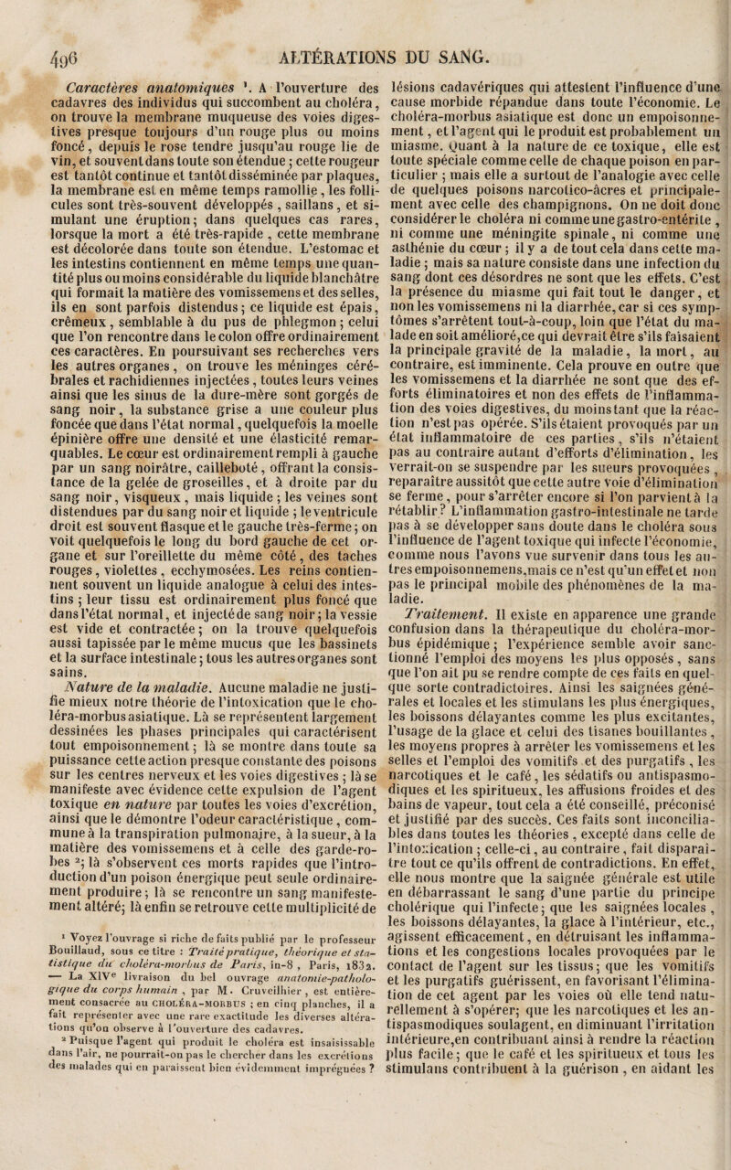 Caractères anatomiques \ A l’ouverture des cadavres des individus qui succombent au choléra, on trouve la membrane muqueuse des voies diges¬ tives presque toujours d’un rouge plus ou moins foncé, depuis le rose tendre jusqu’au rouge lie de vin, et souventdans toute son étendue ; cette rougeur est tantôt continue et tantôt disséminée par plaques, la membrane est en même temps ramollie, les folli¬ cules sont très-souvent développés , saillans, et si¬ mulant une éruption; dans quelques cas rares, lorsque la mort a été très-rapide , cette membrane est décolorée dans toute son étendue. L’estomac et les intestins contiennent en même temps une quan¬ tité plus ou moins considérable du liquide blanchâtre qui formait la matière des vomissemenset desselles, ils en sont parfois distendus ; ce liquide est épais, crémeux, semblable à du pus de phlegmon ; celui que l’on rencontre dans le colon offre ordinairement ces caractères. En poursuivant ses recherches vers les autres organes, on trouve les méninges céré¬ brales et rachidiennes injectées, toutes leurs veines ainsi que les sinus de la dure-mère sont gorgés de sang noir, la substance grise a une couleur plus foncée que dans l’état normal, quelquefois la moelle épinière offre une densité et une élasticité remar¬ quables. Le cœur est ordinairement rempli à gauche par un sang noirâtre, cailleboté , offrant la consis¬ tance de la gelée de groseilles, et à droite par du sang noir, visqueux , mais liquide ; les veines sont distendues par du sang noir et liquide ; le ventricule droit est souvent flasque et le gauche très-ferme ; on voit quelquefois le long du bord gauche de cet or¬ gane et sur l’oreillette du même côté, des taches rouges, violettes , ecchymosées. Les reins contien¬ nent souvent un liquide analogue à celui des intes¬ tins ; leur tissu est ordinairement plus foncé que dans l’état normal, et injecté de sang noir; la vessie est vide et contractée ; on la trouve quelquefois aussi tapissée par le même mucus que les bassinets et la surface intestinale ; tous les autres organes sont sains. Nature de la maladie. Aucune maladie ne justi¬ fie mieux notre théorie de l’intoxication que le cho- léra-morbus asiatique. Là se représentent largement dessinées les phases principales qui caractérisent tout empoisonnement; là se montre dans toute sa puissance cette action presque constante des poisons sur les centres nerveux et les voies digestives ; là se manifeste avec évidence cette expulsion de l’agent toxique en nature par toutes les voies d’excrétion, ainsi que le démontre l’odeur caractéristique , com¬ mune à la transpiration pulmonaire, à la sueur, à la matière des vomissemens et à celle des garde-ro¬ bes 1 2; là s’observent ces morts rapides que l’intro¬ duction d’un poison énergique peut seule ordinaire¬ ment produire ; là se rencontre un sang manifeste¬ ment altéré; là enfin se retrouve cette multiplicité de 1 Voyez l’ouvrage si riche de faits publié par le professeur Bouillaud, sous ce titre : Traité pratique, théorique et sta¬ tistique du clwlèra-morbus de Paris, in-8 , Paris, i83a. — La XIVe livraison du bel ouvrage anatomie-patholo¬ gique du corps humain , par M. Cruveilhier , est entière¬ ment consacrée au cholÉra-morbus ; en cinq planches, il a fait représenter avec une rare exactitude les diverses altéra¬ tions qu’on observe à l'ouverture des cadavres. 2 Puisque l’agent qui produit le choléra est insaisissable dans l’air, ne pourrait-on pas le chercher dans les excrétions des malades qui en paraissent bien évidemment imprégnées ? lésions cadavériques qui attestent l’influence d’une cause morbide répandue dans toute l’économie. Le choléra-morbus asiatique est donc un empoisonne¬ ment , et l’agent qui le produit est probablement un miasme, yuant à la nature de ce toxique, elle est toute spéciale comme celle de chaque poison en par¬ ticulier ; mais elle a surtout de l’analogie avec celle de quelques poisons narcotico-âcres et principale¬ ment avec celle des champignons. On ne doit donc considérer le choléra ni comme une gastro-entérite , ni comme une méningite spinale, ni comme une asthénie du cœur ; il y a de tout cela dans cette ma¬ ladie ; mais sa nature consiste dans une infection du sang dont ces désordres ne sont que les effets. C’est la présence du miasme qui fait tout le danger, et non les vomissemens ni la diarrhée, car si ces symp¬ tômes s’arrêtent tout-à-coup, loin que l’état du ma¬ lade en soit amélioré,ce qui devrait être s’ils faisaient la principale gravité de la maladie, la mort, au contraire, est imminente. Cela prouve en outre que les vomissemens et la diarrhée ne sont que des ef¬ forts éliminatoires et non des effets de l’inflamma¬ tion des voies digestives, du moins tant que la réac¬ tion n’est pas opérée. S’ils étaient provoqués par un état inflammatoire de ces parties, s’ils n’étaient pas au contraire autant d’efforts d’élimination, les verrait-on se suspendre par les sueurs provoquées , reparaître aussitôt que cette autre voie d’élimination se ferme , pour s’arrêter encore si l’on parvient à la rétablir ? L’inflammation gastro-intestinale ne tarde pas à se développer sans doute dans le choléra sous l’influence de l’agent toxique qui infecte l’économie, comme nous l’avons vue survenir dans tous les au¬ tres empoisonnemens,mais ce n’est qu’un effet et non pas le principal mobile des phénomènes de la ma¬ ladie. Traitement. Il existe en apparence une grande confusion dans la thérapeutique du choléra-mor¬ bus épidémique ; l’expérience semble avoir sanc¬ tionné l’emploi des moyens les plus opposés , sans que l’on ait pu se rendre compte de ces faits en quel¬ que sorte contradictoires. Ainsi les saignées géné¬ rales et locales et les slimulans les plus énergiques, les boissons délayantes comme les plus excitantes, l’usage de la glace et celui des tisanes bouillantes , les moyens propres à arrêter les vomissemens et les selles et l’emploi des vomitifs et des purgatifs , les narcotiques et le café, les sédatifs ou antispasmo¬ diques et les spiritueux, les affusions froides et des bains de vapeur, tout cela a été conseillé, préconisé et justifié par des succès. Ces faits sont inconcilia¬ bles dans toutes les théories , excepté dans celle de l’intoxication ; celle-ci, au contraire , fait disparaî¬ tre tout ce qu’ils offrent de contradictions. En effet, elle nous montre que la saignée générale est utile en débarrassant le sang d’une partie du principe cholérique qui l’infecte ; que les saignées locales , les boissons délayantes, la glace à l’intérieur, etc., agissent efficacement, en détruisant les inflamma¬ tions et les congestions locales provoquées par le contact de l’agent sur les tissus; que les vomitifs et les purgatifs guérissent, en favorisant l’élimina¬ tion de cet agent par les voies où elle tend natu¬ rellement à s’opérer; que les narcotiques et les an¬ tispasmodiques soulagent, en diminuant l’irritation intérieure,en contribuant ainsi à rendre la réaction plus facile; que le café et les spiritueux et tous les stimulans contribuent à la guérison , en aidant les