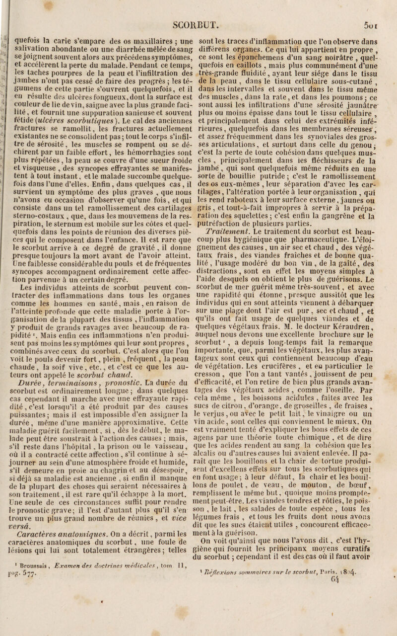 SCORBUT. 5ui es- ! ! quefois la carie s’empare des os maxillaires ; une salivation abondante ou une diarrhée mêlée de sang se joignent souvent alors aux précédens symptômes, et accélèrent la perte du malade. Pendant ce temps, les taches pourpres de la peau et l’infiltration des jambes n’ont pas cessé de faire des progrès ; les té- gumens de cette partie s’ouvrent quelquefois, et il en résulte des ulcères fongueux, dont la surface est couleur de lie devin, saigne avec la plus grande faci¬ lité, et fournit une suppuration sanieuseet souvent fétide {ulcères scorbutiques). Le cal des anciennes fractures se ramollit, les fractures actuellement existantes ne se consolident pas; tout le corps s’infil¬ tre de sérosité, les muscles se rompent ou se dé¬ chirent par un faible effort, les hémorrhagies sont plus répétées , la peau se couvre d’une sueur froide et visqueuse , des syncopes effrayantes se manifes¬ tent à tout instant, elle malade succombe quelque¬ fois dans l’une d’elles. Enfin, dans quelques cas , il survient un symptôme des plus graves , que nous n’avons eu occasion d’observer qu’une fois, et qui consiste dans un tel ramollissement des cartilages sterno-costaux , que, dans les mouvemens de la res¬ piration, le sternum est mobile sur les côtes et quel¬ quefois dans les points de réunion des diverses piè¬ ces qui le composent dans l’enfance. Il est rare que le scorbut arrive à ce degré de gravité , il donne presque toujours la mort avant de l’avoir atteint. Une faiblesse considérable du pouls et de fréquentes syncopes accompagnent ordinairement cette affec¬ tion parvenue à un certain degré. Les individus atteints de scorbut peuvent con¬ tracter des inflammations dans tous les organes comme les hommes en santé, mais , en raison de l’atteinte profonde que cette maladie porte à l’or¬ ganisation delà plupart des tissus , l’inflammation y produit de grands ravages avec beaucoup de ra¬ pidité1. Mais enfin ces inflammations n’en produi¬ sent pas moins les symptômes qui leur sont propres , combinés avec ceux du scorbut. C’est alors que l’on voit le pouls devenir fort, plein , fréquent, la peau chaude , la soif vive , etc., et c’est ce que les au¬ teurs ont appelé le scorbut chaud. Durée, terminaisons, pronostic. La durée du scorbut est ordinairement longue ; dans quelques cas cependant il marche avec une effrayante rapi¬ dité, c’est lorsqu’il a été produit par des causes puissantes; mais il est impossible d’en assigner la durée, même d’une manière approximative. Celte maladie guérit facilement, si, dès le début, le ma¬ lade peut être soustrait à l’action des causes ; mais, s’il reste dans l’hôpital, la prison ou le vaisseau, où il a contracté cette affection , s’il continue à sé¬ journer au sein d’une atmosphère froide et humide, s’il demeure en proie au chagrin et au désespoir, si déjà sa maladie est ancienne , si enfin il manque de la plupart des choses qui seraient nécessaires à son traitement, il est rare qu’il échappe à la mort. Une seule de ces circonstances suffit pour rendre le pronostic grave; il l’est d’autant plus qu’il s’en trouve un plus grand nombre de réunies, et vice versa. Caractères anatomiques. On a décrit, parmi les caractères anatomiques du scorbut, une foule de lésions qui lui sont totalement étrangères ; telles sont les traces d’inflammation que l’on observe dans différens organes. Ce qui lui appartient en propre , ce sont les épanehemens d’un sang noirâtre , quel¬ quefois en caillots , mais plus communément d’une très-grande fluidité, ayant leur siège dans le tissu de la peau , dans le tissu cellulaire sous-cutané , dans les intervalles et souvent dans le tissu même des muscles , dans la rate, et dans les poumons ; ce sont aussi les infiltrations d’une sérosité jaunâtre plus ou moins épaisse dans tout le tissu cellulaire , et principalement dans celui des extrémités infé¬ rieures, quelquefois dans les membranes séreuses-, et assez fréquemment dans les synoviales des gros¬ ses articulations, et surtout dans celle du genou; c’est la perte de toute cohésion dans quelques mus¬ cles , principalement dans les fléchisseurs de la jambe, qui sont quelquefois même réduits en une sorte de bouillie putride ; c’est le ramollissement des os eux-mêmes , leur séparation d’avec les car¬ tilages, l’altération portée à leur organisation , qui les rend raboteux à leur surface externe, jaunes ou gris, et tout-à-fait impropres à servir à la prépa¬ ration des squelettes ; c’est enfin la gangrène et la putréfaction de plusieurs parties. Traitement. Le traitement du scorbut est beau¬ coup plus hygiénique que pharmaceutique. L’éloi¬ gnement des causes, un air sec et chaud , des végé¬ taux frais, des viandes fraîches et de bonne qua¬ lité , l’usage modéré du bon vin , de la gaîté, des distractions, sont en effet les moyens simples à l’aide desquels on obtient le plus de guérisons. Le scorbut de mer guérit même très-souvent, et avec une rapidité qui étonne, presque aussitôt que les individus qui en sont atteints viennent à débarquer sur une plage dont l’air est pur, sec et chaud , et qu’ils ont fait usage de quelques viandes et de quelques végétaux frais. M. le docteur Kéraudren, auquel nous devons une excellente brochure sur le scorbut1 , a depuis long-temps fait la remarque importante, que, parmi les végétaux, les plus avan¬ tageux sont ceux qui contiennent beaucoup d’eau de végétation. Les crucifères , et eu particulier le cresson , que l’on a tant vantés, jouissent de peu d’efficacité, et l’on retire de bien plus grands avan¬ tages des végétaux acides , comme l’oseille. Par cela même , les boissons acidulés , faites avec les sucs de citron, d’orange, de groseilles , de fraises , le verjus,ou avec le petit lait, le vinaigre ou un vin acide, sont celles qui conviennent le mieux. On est vraiment tenté d’expliquer les bons effets de ces agens par une théorie toute chimique , et de dire que les acides rendent au sang la cohésion que les alcalis ou d’autres causes lui avaient enlevée. Il pa¬ raît que les bouillons et la chair de tortue produi¬ sent d’exeellens effets sur tous les scorbutiques qui en font usage ; à leur défaut, la chair et les bouil¬ lons de poulet, de veau, de mouton, de bœuf, remplissent le même but, quoique moins prompte¬ ment peut-être. Les viandes tendres et rôties, le pois¬ son , le lait, les salades de toute espèce , tous les légumes frais , et tous les fruits dont nous avons dit que les sucs étaient utiles , concourent efficace¬ ment à la guérison. On voitqu’ainsi que nous l’avons dit, c’est l’hy¬ giène qui fournit les principanx moyens curatifs du scorbut ; cependant il est des cas où il faut avoir 1 Broussais, Examen des doctrines médicales , tom 11, PS- 5 77- 1 Réflexions sommaires sur le scorbut, Paris, i 8 >/|.