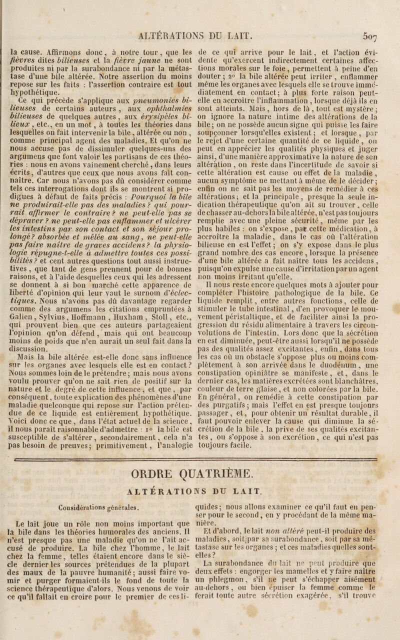 I ALTÉRATIONS DU LAIT. 5o7 la cause. Affirmons donc, à notre tour, que les fièvres dites bilieuses et la fièvre jaune 11e sont produites ni par la surabondance ni par la métas¬ tase d’une bile altérée. Notre assertion du moins repose sur les faits : l’assertion contraire est tout hypothétique. Ce qui précède s’applique aux pneumonies bi¬ lieuses de certains auteurs , aux ophthalmies bilieuses de quelques autres , aux érysipèles bi¬ lieux, etc., en un mot, à toutes les théories dans lesquelles on fait intervenir la bile, altérée ou non , comme principal agent des maladies. Et qu’on 11e nous accuse pas de dissimuler quelques-uns des argumens que font valoir les partisans de ces théo¬ ries : nous en avons vainement cherché, dans leurs écrits, d’autres que ceux que nous avons fait con¬ naître. Car nous n’avons pas dû considérer comme tels ces interrogations dont ils se montrent si pro¬ digues à défaut de faits précis : Pourquoi la bile ne produirait-elle pas des maladies ? qui pour¬ rait affirmer le contraire ? ne peut-elle pas se dépraver ? ne peut-elle pas enflammer et ulcérer les intestins par son contact et son séjour pro¬ longé? absorbée et mêlée au sang, ne peut-elle pas faire naître de graves accidens ? la physio¬ logie répugne-t-elle à admettre toutes ces possi¬ bilités? et cent autres questions tout aussi instruc¬ tives , que tant de gens prennent pour de bonnes raisons, et à l’aide desquelles ceux qui les adressent se donnent à si bon marché cette apparence de liberté d’opinion qui leur vaut le surnom d'éclec¬ tiques. Nous n’avons pas dû davantage regarder comme des argumens les citations empruntées à Galien , Sylvius, Hoffmann , Huxham , Stoll, etc., qui prouvent bien que ces auteurs partageaient l’opinion qu’on défend , mais qui ont beaucoup moins de poids que n’en aurait un seul fait dans la discussion. Mais la bile altérée est-elle donc sans influence sur les organes avec lesquels elle est en contact? Nous sommes loin de le prétendre; mais nous avons voulu prouver qu’on 11e sait rien de positif sur la nature et le degré de cette influence, et que , par conséquent, toute explication des phénomènes d’une maladie quelconque qui repose sur l’action préten¬ due de ce liquide est entièrement hypothétique. Voici donc ce que , dans l’état actuel de la science , il nous paraît raisonnable d’admettre : i° la bile est susceptible de s’altérer, secondairement, cela n’a pas besoin de preuves; primitivement, l’analogie de ce qui arrive pour le lait, et l’action évi¬ dente qu’exercent indirectement certaines affec¬ tions morales sur le foie, permettent à peine d’en douter ; 20 la bile altérée peut irriter , enflammer même les organes avec lesquels elle se trouve immé¬ diatement en contact; à plus forte raison peut- elle en accroître l’inflammation , lorsque déjà ils en sont atteints. Mais , hors de là , tout est mystère ; on ignore la nature intime des altérations de la bile; on 11e possède aucun signe qui puisse les faire soupçonner lorsqu’elles existent ; et lorsque, par le rejet d’une certaine quantité de ce liquide , ou peut en apprécier les qualités physiques et juger ainsi, d’une manière approximative la nature de son altération , on reste dans l’incertitude de savoir si celte altération est cause ou effet de la maladie , aucun symptôme 11e mettant à même de le décider; enfin 011 ne sait pas les moyens de remédier à ces altérations ; et la principale , presque la seule in¬ dication thérapeutique qu’on ait su trouver, celle de chasser au-dehors la bile altérée, n’est pas toujours remplie avec une pleine sécurité, même par les plus habiles : on s’expose , par celte médication, à accroître la maladie, dans le cas où l’altération bilieuse en est l’effet ; on s’y expose dans le plus grand nombre des cas encore , lorsque la présence d’une bile altérée a fait naître tous les accidens , puisqu’on expulse une cause d’irritation par un agent non moins irritant qu’elle. Il nous reste encore quelques mots à ajouter pour compléter l’histoire pathologique de la bile. Ce liquide remplit, entre autres fonctions, celle de stimuler le tube intestinal, d’en provoquer le mou¬ vement péristaltique, et de faciliter ainsi la pro¬ gression du résidu alimentaire à travers les circon¬ volutions de l’intestin. Lors donc que la sécrétion en est diminuée, peut-être aussi lorsqu’il ne possède pas des qualités assez excitantes, enfin, dans tous les cas où un obstacle s’oppose plus ou moins com¬ plètement à son arrivée dans le duodénum , une constipation opiniâtre se manifeste, et, dans le dernier cas, les matières excrétées sont blanchâtres, couleur de terre glaise , et non colorées par la bile. En général, on remédie à cette constipation par des purgatifs; mais l’effet en est presque toujours passager, et, pour obtenir un résultat durable, il faut pouvoir enlever la cause qui diminue la sé¬ crétion de la bile , la prive de ses qualités excitan¬ tes , ou s’oppose à son excrétion , ce qui n’est pas toujours facile. ----- ■ ■■ — — ■ ■ — ■ - - ■ ■ ORDRE QUATRIÈME. / ALT ER ATIO Considérations générales. Le lait joue un rôle non moins important que la bile dans les théories humorales des anciens. Il n’est presque pas une maladie qu’on 11e l’ait ac¬ cusé de produire. La bile chez l’homme, le lait chez la femme, telles étaient encore dans le siè¬ cle dernier les sources prétendues de la plupart des maux de la pauvre humanité; aussi faire vo¬ mir et purger formaient-ils le fond de toute la science thérapeutique d’alors. Nous venons de voir ce qu’il fallait en croire pour le premier de cesli- NS BU LAIT. quides; nous allons examiner ce qu’il faut en pen¬ ser pour le second, en y procédant de la même ma¬ nière. Et d’abord, le lait non altéré peut-il produire des maladies, soiLpar sa surabondance, soit par sa mé¬ tastase sur les organes ; et ces maladies quelles sont- elles ? La surabondance du lait ne peut produire que deux effets : engorger les mamelles et y faire naître un phlegmon, s’il ne peut s’échapper aisément au-dehors , ou bien épuiser la femme comme le ferait toute autre sécrétion exagérée, s’il trouve