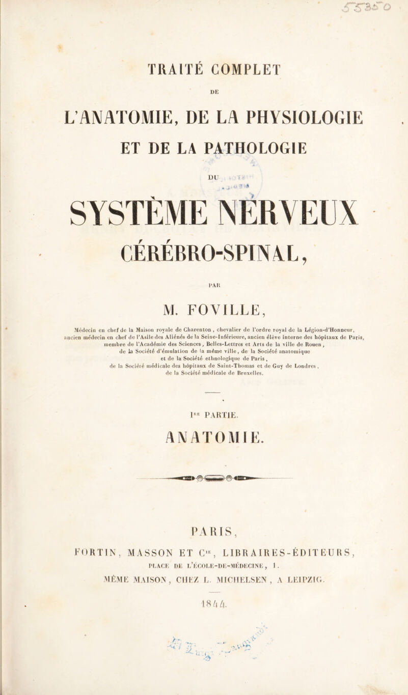 or*a j o Z* TRAITÉ COMPLET DE L’ANATOMIE, I)E LA PHYSIOLOGIE ET DE LA PATHOLOGIE DU CÉRÉBRO-SPINAL, PAR M. FO VILLE, Médecin eu chef de la Maison royale de Charenton , chevalier de l’ordre royal de la Légion-d’Honneur, ancien médecin en chef de l’Asile des Aliénés delà Seine-Inférieure, ancien élève interne des hôpitaux de Paç-is, membre de l’Académie des Sciences, Belles-Letlres et Arts de la ville de Rouen, de la Société d’émulation de la même ville, de la Société anatomique et de la Société ethnologique de Paris , de la Société médicale des hôpitaux de Saint-Thomas et de Guy de Londres , de la Société médicale de Bruxelles. 1I1E PARTIE. ANATOMIE. PARIS, FORTIN, MASSON ET O, LIBRAIRES-ÉDITEURS, PLACE DE l’ÉCOLE-DE-MÉDECINE , 1 . MÊME MAISON, CHEZ L. MICIII.LSEN , A LEIPZIG. 18 A A