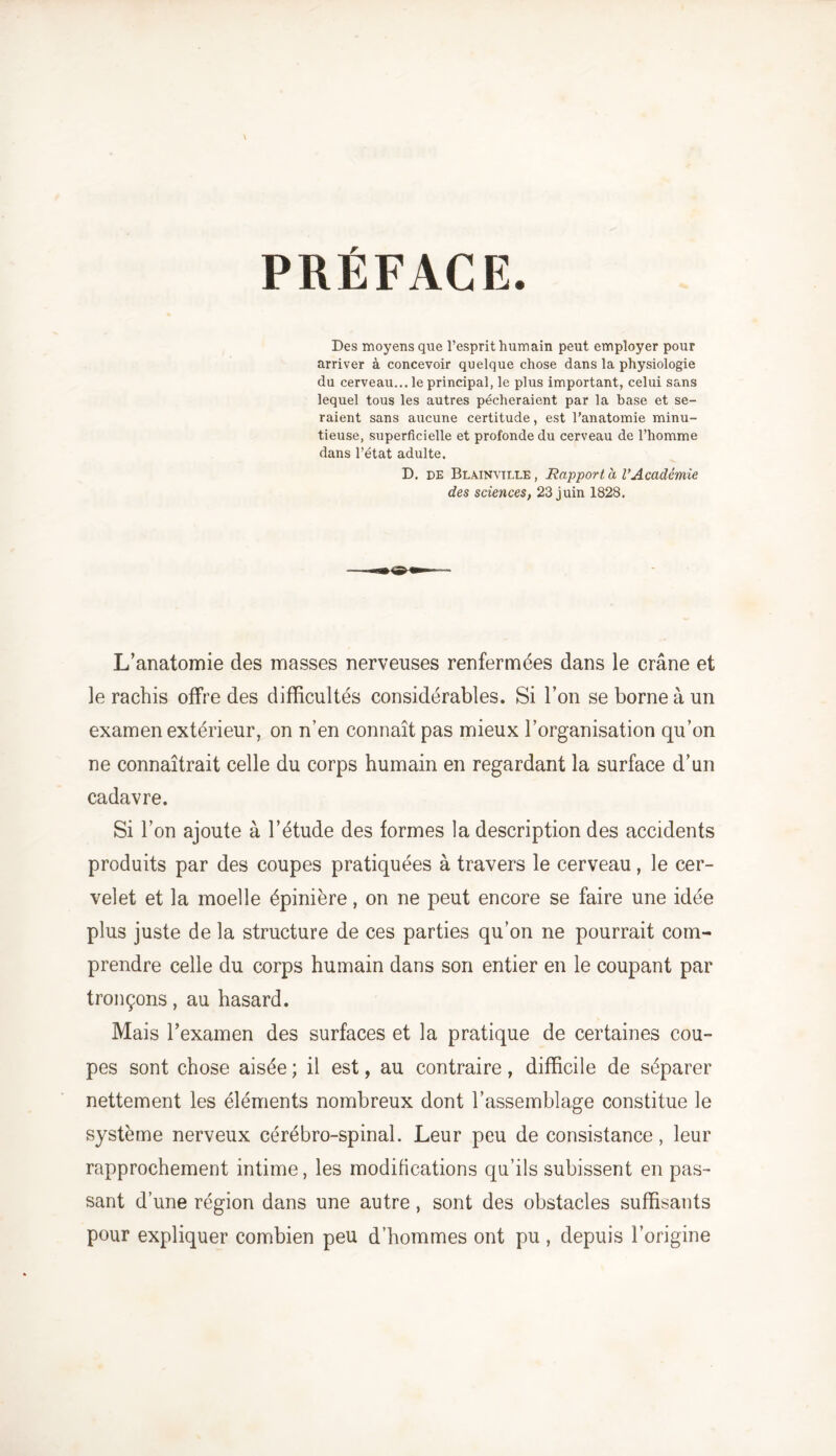 PRÉFACE. Des moyens que l’esprit humain peut employer pour arriver à concevoir quelque chose dans la physiologie du cerveau... le principal, le plus important, celui sans lequel tous les autres pécheraient par la base et se- raient sans aucune certitude, est l’anatomie minu- tieuse, superficielle et profonde du cerveau de l’homme dans l’état adulte. D. de Blainvtlle , Rapport à VAcadémie des sciences, 23 juin 1828. L’anatomie des masses nerveuses renfermées dans le crâne et le rachis offre des difficultés considérables. Si l’on se borne à un examen extérieur, on n’en connaît pas mieux l’organisation qu’on ne connaîtrait celle du corps humain en regardant la surface d’un cadavre. Si l’on ajoute à l’étude des formes la description des accidents produits par des coupes pratiquées à travers le cerveau, le cer- velet et la moelle épinière, on ne peut encore se faire une idée plus juste de la structure de ces parties qu’on ne pourrait com- prendre celle du corps humain dans son entier en le coupant par tronçons, au hasard. Mais l’examen des surfaces et la pratique de certaines cou- pes sont chose aisée ; il est, au contraire, difficile de séparer nettement les éléments nombreux dont l’assemblage constitue le système nerveux cérébro-spinal. Leur peu de consistance, leur rapprochement intime, les modifications qu’ils subissent en pas- sant d’une région dans une autre, sont des obstacles suffisants pour expliquer combien peu d’hommes ont pu, depuis l’origine