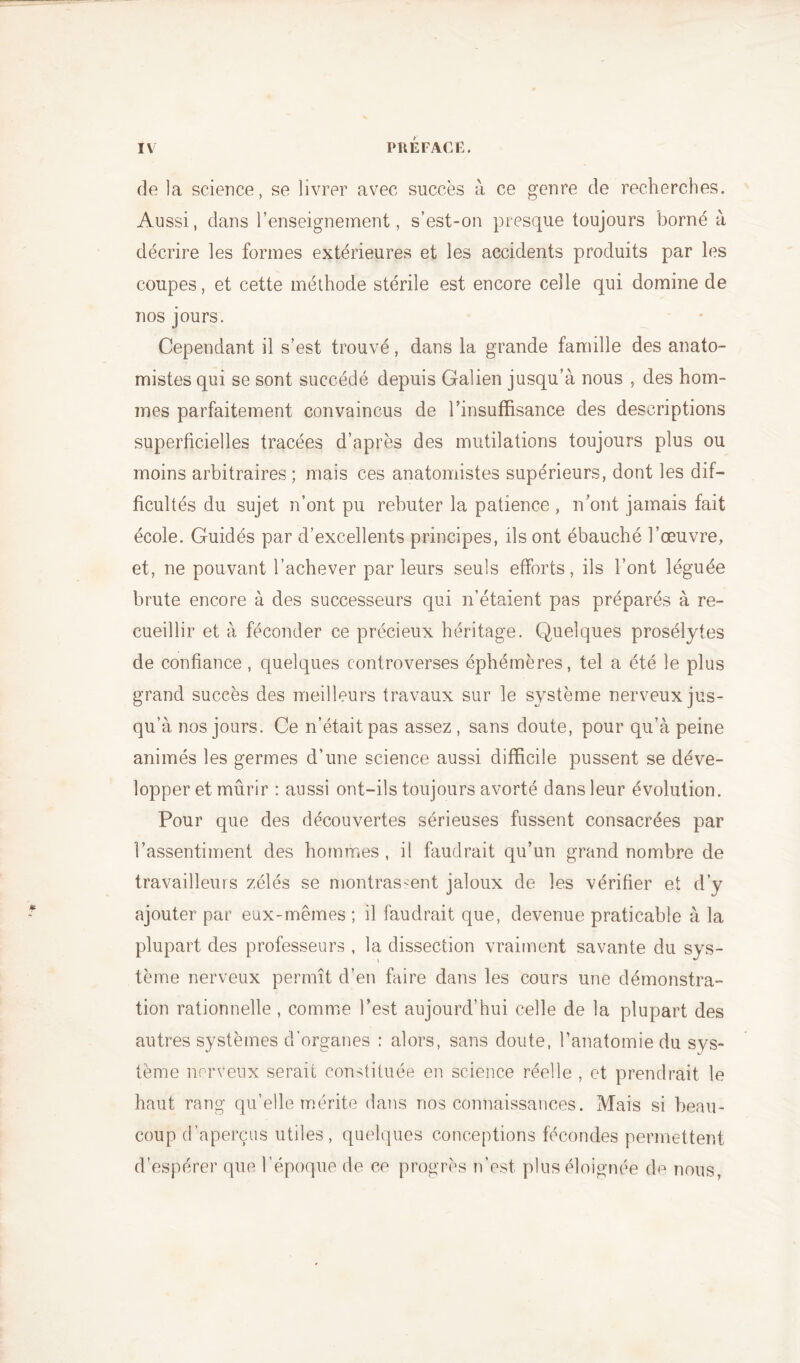 de la science, se livrer avec succès à ce genre de recherches. Aussi, dans l’enseignement, s’est-on presque toujours borné à décrire les formes extérieures et les accidents produits par les coupes, et cette méthode stérile est encore celle qui domine de nos jours. Cependant il s’est trouvé, dans la grande famille des anato- mistes qui se sont succédé depuis Galien jusqu’à nous , des hom- mes parfaitement convaincus de l’insuffisance des descriptions superficielles tracées d’après des mutilations toujours plus ou moins arbitraires; mais ces anatomistes supérieurs, dont les dif- ficultés du sujet n’ont pu rebuter la patience , n’ont jamais fait école. Guidés par d’excellents principes, ils ont ébauché l’œuvre, et, ne pouvant l’achever parleurs seuls efforts, ils l’ont léguée brute encore à des successeurs qui n’étaient pas préparés à re- cueillir et à féconder ce précieux héritage. Quelques prosélytes de confiance, quelques controverses éphémères, tel a été le plus grand succès des meilleurs travaux sur le système nerveux jus- qu’à nos jours. Ce n’était pas assez, sans doute, pour qu’à peine animés les germes d’une science aussi difficile pussent se déve- lopper et mûrir : aussi ont-ils toujours avorté dans leur évolution. Pour que des découvertes sérieuses fussent consacrées par l’assentiment des hommes, il faudrait qu’un grand nombre de travailleurs zélés se montrassent jaloux de les vérifier et d’v ajouter par eux-mêmes ; il faudrait que, devenue praticable à la plupart des professeurs , la dissection vraiment savante du sys- tème nerveux permît d’en faire dans les cours une démonstra- tion rationnelle , comme l’est aujourd’hui celle de la plupart des autres systèmes d’organes : alors, sans doute, l’anatomie du sys- tème nerveux serait constituée en science réelle , et prendrait le haut rang qu’elle mérite dans nos connaissances. Mais si beau- coup d’aperçus utiles, quelques conceptions fécondes permettent d’espérer que l’époque de ce progrès n’est plus éloignée de nous,