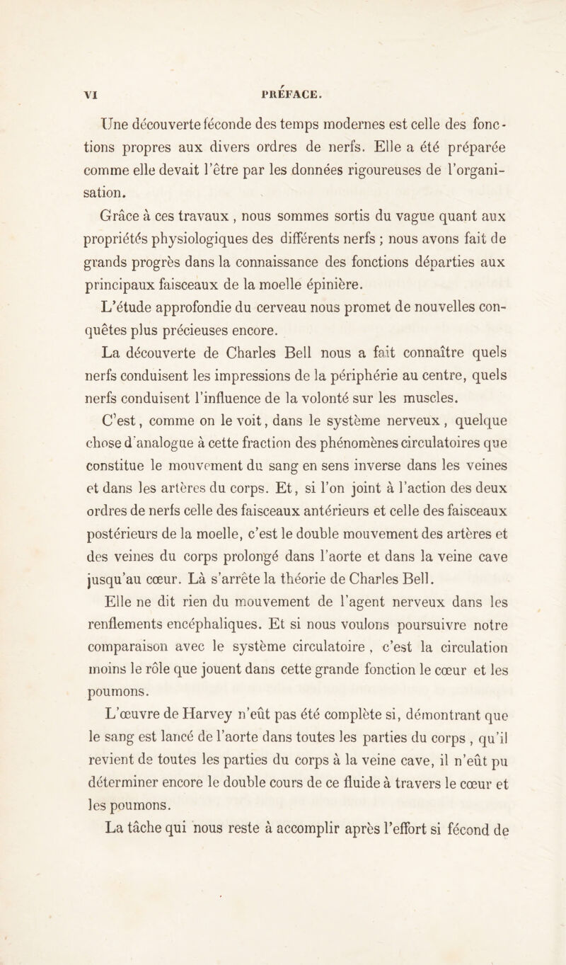 Une découverte féconde des temps modernes est celle des fonc- tions propres aux divers ordres de nerfs. Elle a été préparée comme elle devait l’être par les données rigoureuses de l’organi- sation. Grâce à ces travaux , nous sommes sortis du vague quant aux propriétés physiologiques des différents nerfs ; nous avons fait de grands progrès dans la connaissance des fonctions départies aux principaux faisceaux de la moelle épinière. L’étude approfondie du cerveau nous promet de nouvelles con- quêtes plus précieuses encore. La découverte de Charles Bell nous a fait connaître quels nerfs conduisent les impressions de la périphérie au centre, quels nerfs conduisent l’influence de la volonté sur les muscles. C’est, comme on le voit, dans le système nerveux , quelque chose d’analogue à cette fraction des phénomènes circulatoires que constitue le mouvement du sang en sens inverse dans les veines et dans les artères du corps. Et, si l’on joint à l’action des deux ordres de nerfs celle des faisceaux antérieurs et celle des faisceaux postérieurs de la moelle, c’est le double mouvement des artères et des veines du corps prolongé dans l’aorte et dans la veine cave jusqu’au cœur. Là s’arrête la théorie de Charles Bell. Elle ne dit rien du mouvement de l’agent nerveux dans les renflements encéphaliques. Et si nous voulons poursuivre notre comparaison avec le système circulatoire , c’est la circulation moins le rôle que jouent dans cette grande fonction le cœur et les poumons. L’œuvre de Harvey n’eût pas été complète si, démontrant que le sang est lancé de l’aorte dans toutes les parties du corps , qu’il revient de toutes les parties du corps à la veine cave, il n’eût pu déterminer encore le double cours de ce fluide à travers le cœur et les poumons. La tâche qui nous reste à accomplir après l’effort si fécond de