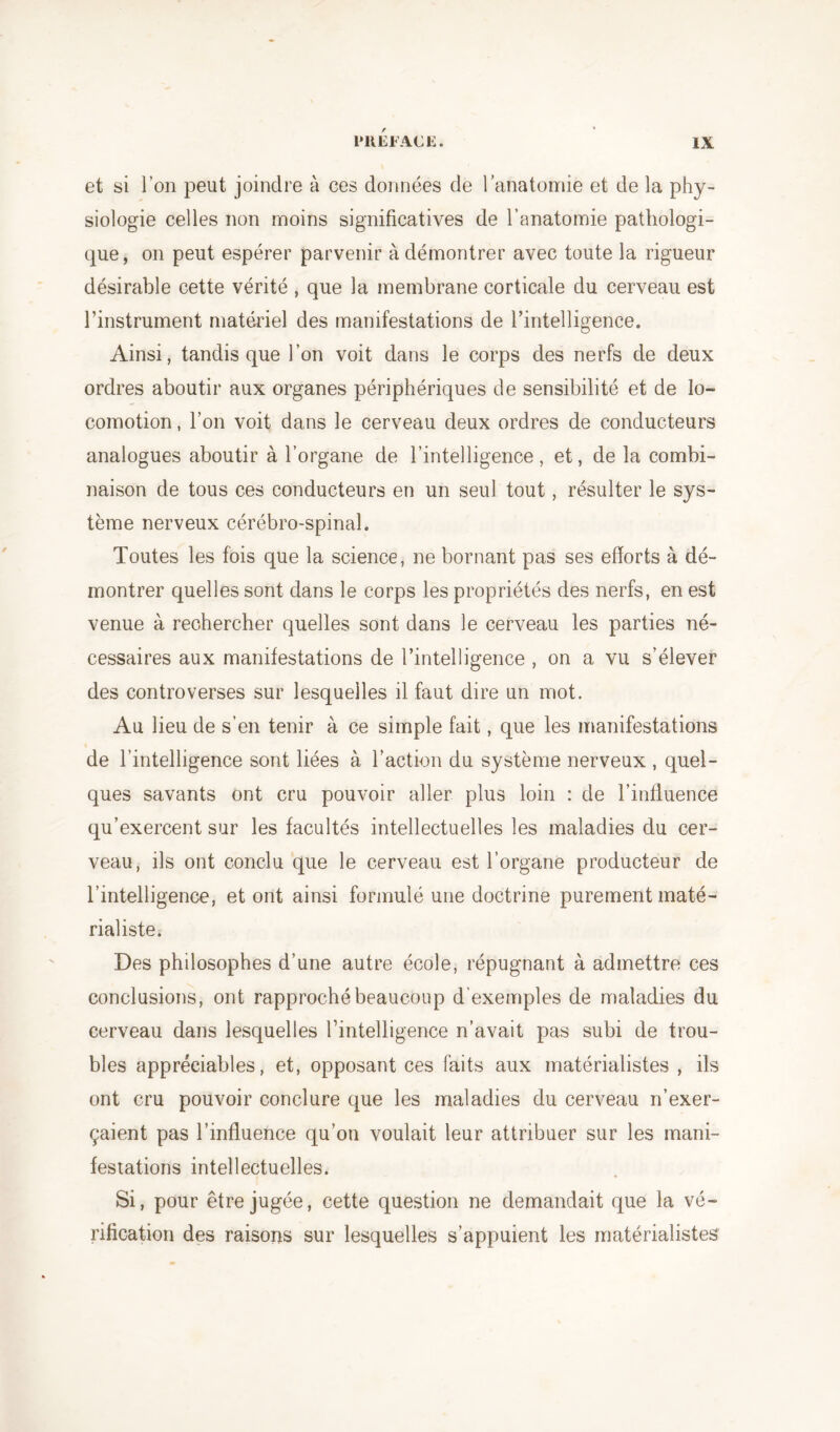 et si l’on peut joindre à ces données de l’anatomie et de la phy- siologie celles non moins significatives de l’anatomie pathologi- que, on peut espérer parvenir à démontrer avec toute la rigueur désirable cette vérité , que la membrane corticale du cerveau est l’instrument matériel des manifestations de l’intelligence. Ainsi, tandis que l’on voit dans le corps des nerfs de deux ordres aboutir aux organes périphériques de sensibilité et de lo- comotion , l’on voit dans le cerveau deux ordres de conducteurs analogues aboutir à l’organe de l’intelligence, et, de la combi- naison de tous ces conducteurs en un seul tout, résulter le sys- tème nerveux cérébro-spinal. Toutes les fois que la science, ne bornant pas ses efforts à dé- montrer quelles sont dans le corps les propriétés des nerfs, en est venue à rechercher quelles sont dans le cerveau les parties né- cessaires aux manifestations de l’intelligence , on a vu s’élever des controverses sur lesquelles il faut dire un mot. Au lieu de s’en tenir à ce simple fait, que les manifestations de l’intelligence sont liées à l’action du système nerveux , quel- ques savants ont cru pouvoir aller plus loin : de l’influence qu’exercent sur les facultés intellectuelles les maladies du cer- veau, ils ont conclu que le cerveau est l’organe producteur de l’intelligence, et ont ainsi formulé une doctrine purement maté- rialiste. Des philosophes d’une autre école, répugnant à admettre ces conclusions, ont rapproché beaucoup d’exemples de maladies du cerveau dans lesquelles l’intelligence n’avait pas subi de trou- bles appréciables, et, opposant ces faits aux matérialistes , ils ont cru pouvoir conclure que les maladies du cerveau n’exer- çaient pas l’influence qu’on voulait leur attribuer sur les mani- festations intellectuelles. Si, pour être jugée, cette question ne demandait que la vé- rification des raisons sur lesquelles s’appuient les matérialistes
