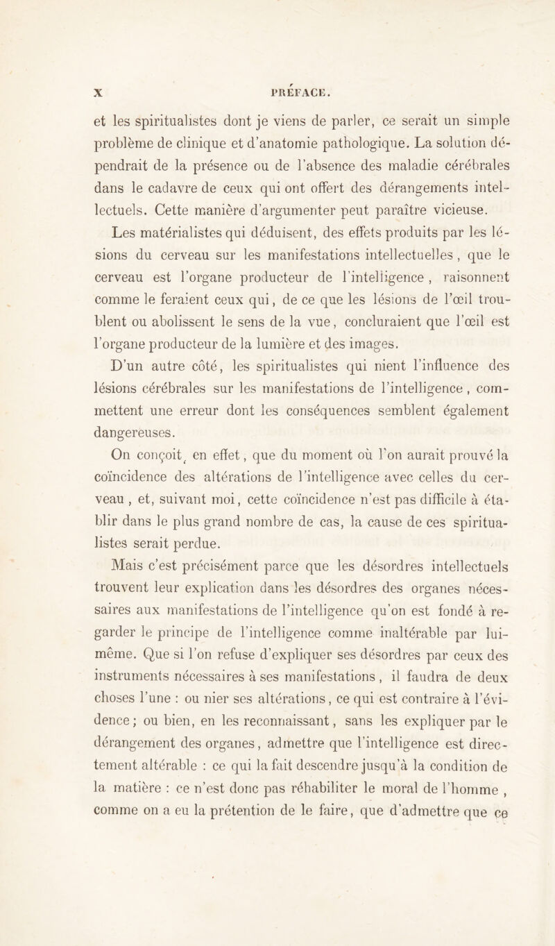 et les spiritualistes dont je viens de parler, ce serait un simple problème de clinique et d’anatomie pathologique. La solution dé- pendrait de la présence ou de l’absence des maladie cérébrales dans le cadavre de ceux qui ont offert des dérangements intel- lectuels. Cette manière d’argumenter peut paraître vicieuse. Les matérialistes qui déduisent, des effets produits par les lé- sions du cerveau sur les manifestations intellectuelles , que le cerveau est l’organe producteur de l’intelligence , raisonnent comme le feraient ceux qui, de ce que les lésions de l’œil trou- blent ou abolissent le sens de la vue, concluraient que l’œil est l’organe producteur de la lumière et des images. D’un autre côté, les spiritualistes qui nient l’influence des lésions cérébrales sur les manifestations de l’intelligence , com- mettent une erreur dont les conséquences semblent également dangereuses. On conçoit^ en effet, que du moment où Ton aurait prouvé la coïncidence des altérations de l’intelligence avec celles du cer- veau , et, suivant moi, cette coïncidence n’est pas difficile à éta- blir dans le plus grand nombre de cas, la cause de ces spiritua- listes serait perdue. Mais c’est précisément parce que les désordres intellectuels trouvent leur explication dans les désordres des organes néces- saires aux manifestations de l’intelligence qu’on est fondé à re- garder le principe de l’intelligence comme inaltérable par lui- même. Que si l’on refuse d’expliquer ses désordres par ceux des instruments nécessaires à ses manifestations , il faudra de deux choses l’une : ou nier ses altérations, ce qui est contraire à l’évi- dence; ou bien, en les reconnaissant, sans les expliquer par le dérangement des organes, admettre que l’intelligence est direc- tement altérable : ce qui la fait descendre jusqu’à la condition de la matière : ce n’est donc pas réhabiliter le moral de l’homme , comme on a eu la prétention de le faire, que d’admettre que ce