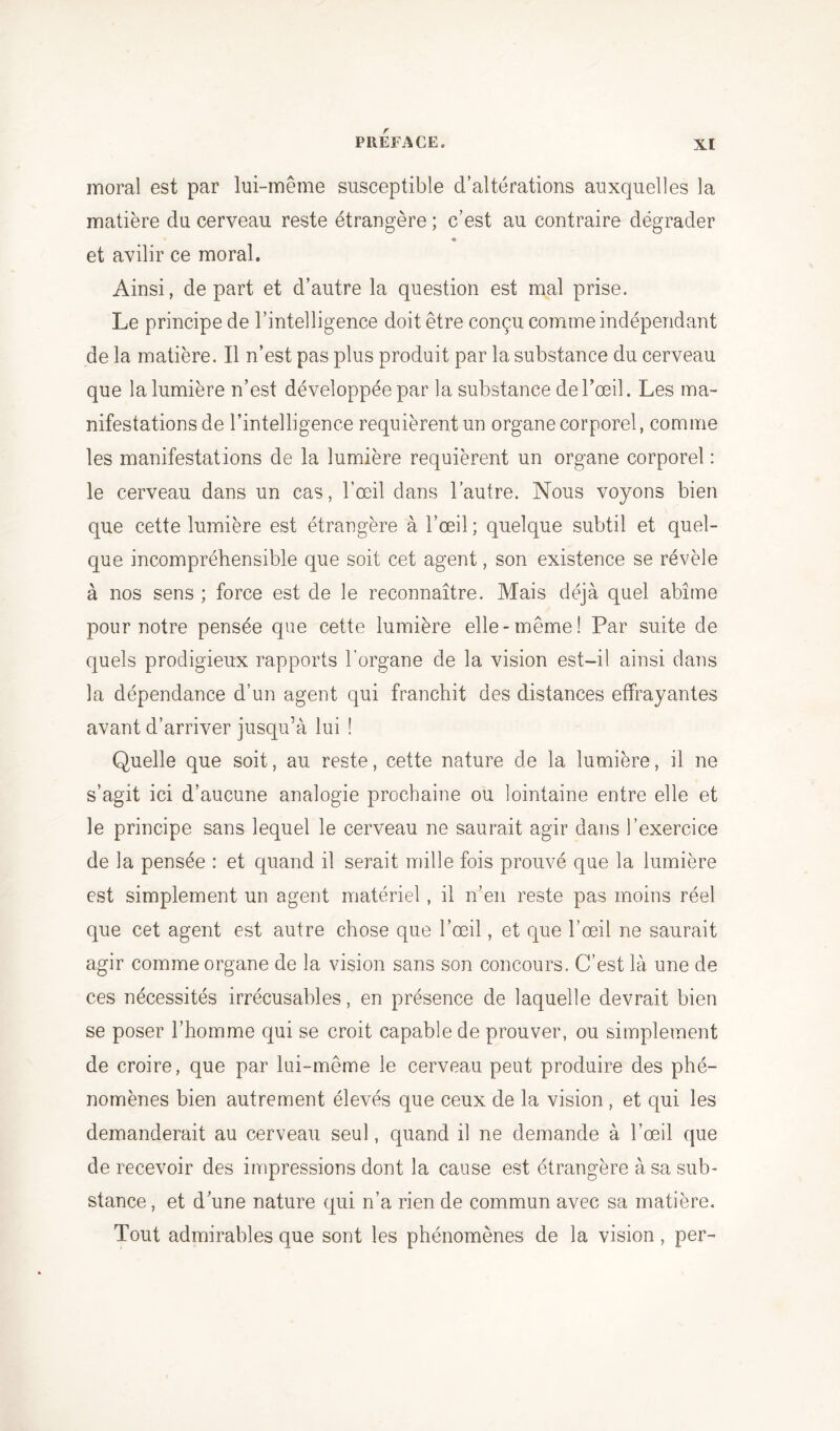 moral est par lui-même susceptible d’altérations auxquelles la matière du cerveau reste étrangère ; c’est au contraire dégrader et avilir ce moral. Ainsi, départ et d’autre la question est mal prise. Le principe de l’intelligence doit être conçu comme indépendant de la matière. Il n’est pas plus produit par la substance du cerveau que la lumière n’est développée par la substance de l’œil. Les ma- nifestations de l’intelligence requièrent un organe corporel, comme les manifestations de la lumière requièrent un organe corporel : le cerveau dans un cas, l’œil dans l’autre. Nous voyons bien que cette lumière est étrangère à l’œil; quelque subtil et quel- que incompréhensible que soit cet agent, son existence se révèle à nos sens ; force est de le reconnaître. Mais déjà quel abîme pour notre pensée que cette lumière elle-même! Par suite de quels prodigieux rapports l’organe de la vision est-il ainsi dans la dépendance d’un agent qui franchit des distances effrayantes avant d’arriver jusqu’à lui ! Quelle que soit, au reste, cette nature de la lumière, il ne s’agit ici d’aucune analogie prochaine ou lointaine entre elle et le principe sans lequel le cerveau ne saurait agir dans l’exercice de la pensée : et quand il serait mille fois prouvé que la lumière est simplement un agent matériel, il n’en reste pas moins réel que cet agent est autre chose que l’œil, et que l’œil ne saurait agir comme organe de la vision sans son concours. C’est là une de ces nécessités irrécusables, en présence de laquelle devrait bien se poser l’homme qui se croit capable de prouver, ou simplement de croire, que par lui-même le cerveau peut produire des phé- nomènes bien autrement élevés que ceux de la vision, et qui les demanderait au cerveau seul, quand il ne demande à l’œil que de recevoir des impressions dont la cause est étrangère à sa sub- stance, et d’une nature qui n’a rien de commun avec sa matière. Tout admirables que sont les phénomènes de la vision, per-