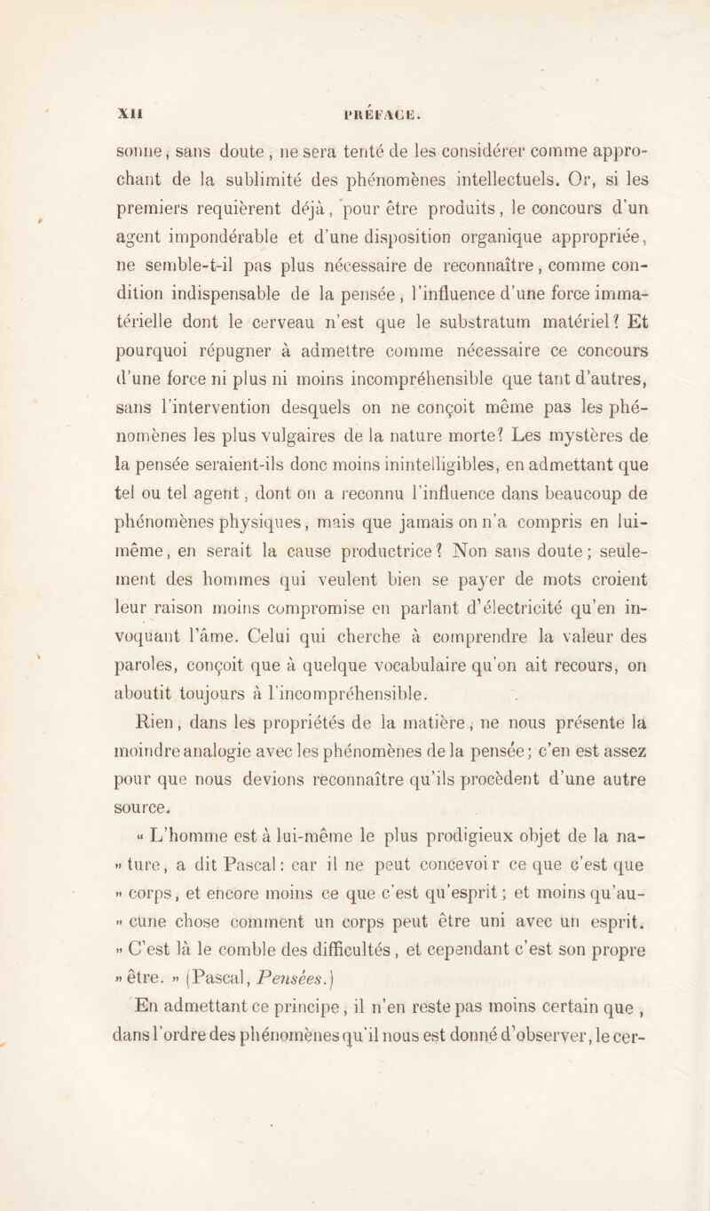 sonne, sans doute , ne sera tenté de les considérer comme appro- chant de la sublimité des phénomènes intellectuels. Or, si les premiers requièrent déjà, pour être produits, le concours d'un agent impondérable et d’une disposition organique appropriée, ne semble-t-il pas plus nécessaire de reconnaître, comme con- dition indispensable de la pensée , l’influence d’une force imma- térielle dont le cerveau n’est que le substratum matériel? Et pourquoi répugner à admettre comme nécessaire ce concours d’une force ni plus ni moins incompréhensible que tant d’autres, sans l’intervention desquels on ne conçoit même pas les phé- nomènes les plus vulgaires de la nature morte? Les mystères de la pensée seraient-ils donc moins inintelligibles, en admettant que tel ou tel agent, dont on a reconnu l’influence dans beaucoup de phénomènes physiques, mais que jamais on n’a compris en lui- même, en serait la cause productrice? Non sans doute; seule- ment des hommes qui veulent bien se payer de mots croient leur raison moins compromise en parlant d’électricité qu’en in- voquant l’âme. Celui qui cherche à comprendre la valeur des paroles, conçoit que à quelque vocabulaire qu’on ait recours, on aboutit toujours à l’incompréhensible. Rien, dans les propriétés de la matière, ne nous présente la moindre analogie avec les phénomènes de la pensée; c’en est assez pour que nous devions reconnaître qu’ils procèdent d’une autre source. « L’homme est à lui-même le plus prodigieux objet de la na- » ture, a dit Pascal: car il ne peut concevoir ce que c’est que » corps, et encore moins ce que c’est qu’esprit ; et moins qu’au- » cune chose comment un corps peut être uni avec un esprit. » C’est là le comble des difficultés , et cependant c’est son propre » être. » (Pascal, Pensées.) En admettant ce principe, il n’en reste pas moins certain que , dans l’ordre des phénomènes qu’il nous est donné d’observer, le cer-