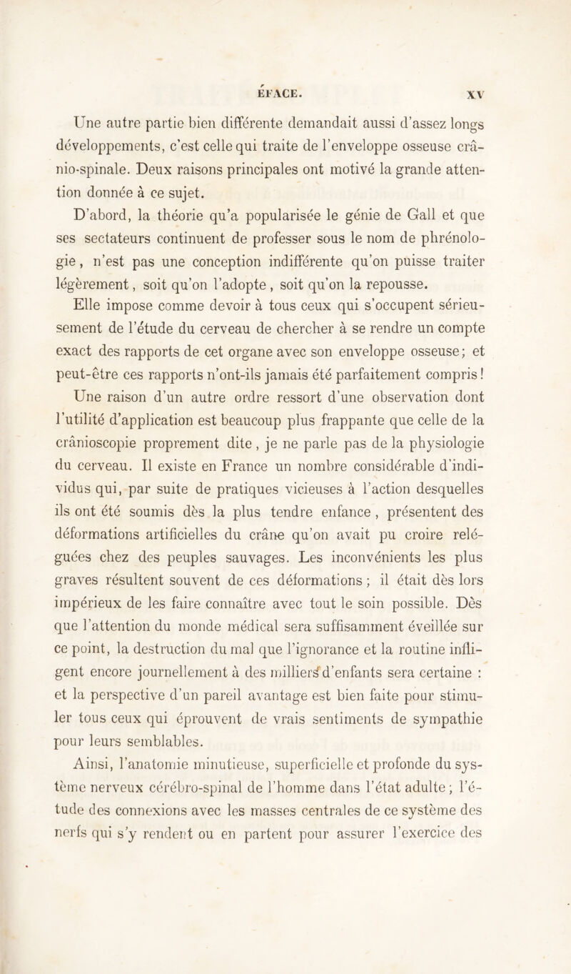 Une autre partie bien différente demandait aussi d’assez longs développements, c’est celle qui traite de l’enveloppe osseuse crâ- nio-spinale. Deux raisons principales ont motivé la grande atten- tion donnée à ce sujet. D’abord, la théorie qu’a popularisée le génie de Gall et que ses sectateurs continuent de professer sous le nom de phrénolo- gie , n’est pas une conception indifférente qu’on puisse traiter légèrement, soit qu’on l’adopte , soit qu’on la repousse. Elle impose comme devoir à tous ceux qui s’occupent sérieu- sement de l’étude du cerveau de chercher à se rendre un compte exact des rapports de cet organe avec son enveloppe osseuse ; et peut-être ces rapports n’ont-ils jamais été parfaitement compris! Une raison d’un autre ordre ressort d’une observation dont l’utilité d’application est beaucoup plus frappante que celle de la crânioscopie proprement dite , je ne parle pas de la physiologie du cerveau. Il existe en France un nombre considérable d’indi- vidus qui, par suite de pratiques vicieuses à l’action desquelles ils ont été soumis dès la plus tendre enfance , présentent des déformations artificielles du crâne qu’on avait pu croire relé- guées chez des peuples sauvages. Les inconvénients les plus graves résultent souvent de ces déformations ; il était dès lors impérieux de les faire connaître avec tout le soin possible. Dès que l’attention du monde médical sera suffisamment éveillée sur ce point, la destruction du mal que l’ignorance et la routine infli- gent encore journellement à des millier^d’enfants sera certaine : et la perspective d’un pareil avantage est bien faite pour stimu- ler tous ceux qui éprouvent de vrais sentiments de sympathie pour leurs semblables. Ainsi, l’anatomie minutieuse, superficielle et profonde du sys- tème nerveux cérébro-spinal de l’homme dans l’état adulte ; l’é- tude des connexions avec les masses centrales de ce système des nerfs qui s’y rendent ou en partent pour assurer l’exercice des
