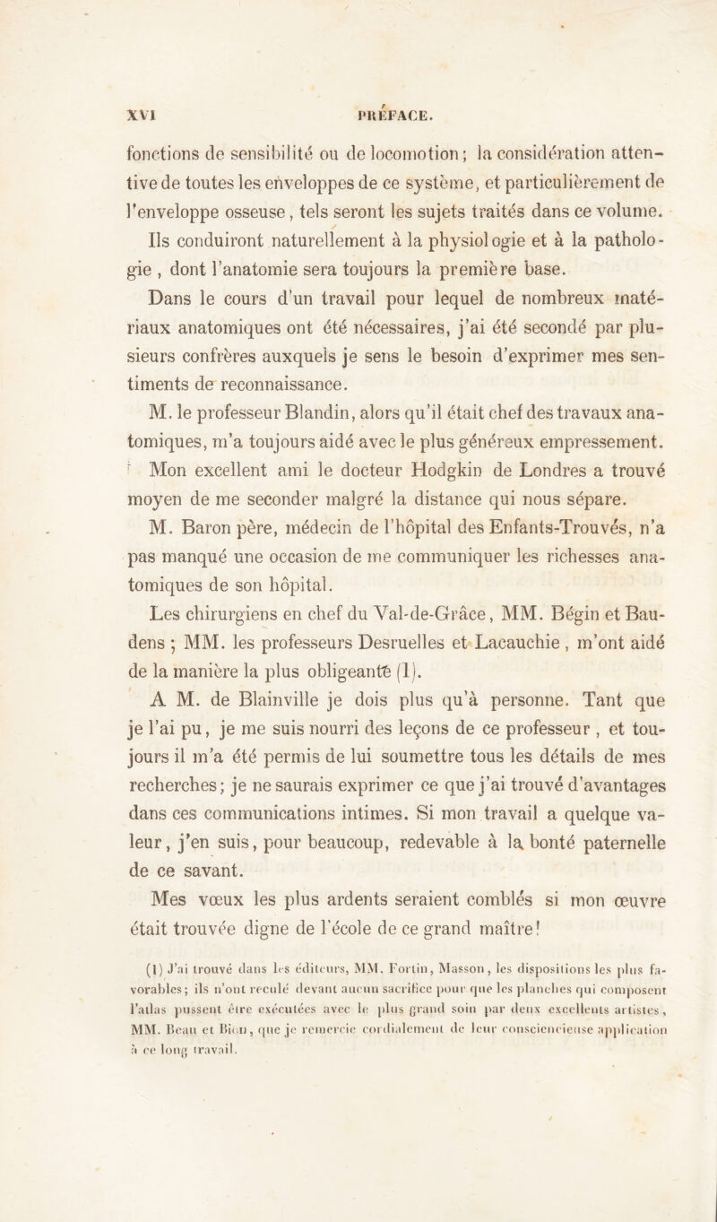 fonctions de sensibilité ou de locomotion ; la considération atten- tive de toutes les enveloppes de ce système, et particulièrement de l'enveloppe osseuse, tels seront les sujets traités dans ce volume. Ils conduiront naturellement à la physiologie et à la patholo- gie , dont l’anatomie sera toujours la première base. Dans le cours d’un travail pour lequel de nombreux maté- riaux anatomiques ont été nécessaires, j’ai été secondé par plu- sieurs confrères auxquels je sens le besoin d’exprimer mes sen- timents de reconnaissance. M. le professeur Blandin, alors qu’il était chef des travaux ana- tomiques, m’a toujours aidé avec le plus généreux empressement. r Mon excellent ami le docteur Hodgkin de Londres a trouvé moyen de me seconder malgré la distance qui nous sépare. M. Baron père, médecin de l’hôpital des Enfants-Trouvés, n’a pas manqué une occasion de me communiquer les richesses ana- tomiques de son hôpital. Les chirurgiens en chef du Val-de-Grâce, MM. Bégin et Bau- dens ; MM. les professeurs Desruelles et Lacauchie , m’ont aidé de la manière la plus obligeante (1). A M. de Blainville je dois plus qu’à personne. Tant que je l’ai pu, je me suis nourri des leçons de ce professeur , et tou- jours il m’a été permis de lui soumettre tous les détails de mes recherches; je ne saurais exprimer ce que j’ai trouvé d’avantages dans ces communications intimes. Si mon travail a quelque va- leur, j’en suis, pour beaucoup, redevable à la bonté paternelle de ce savant. Mes vœux les plus ardents seraient comblés si mon œuvre était trouvée digne de l’école de ce grand maître! (1) J’ai trouvé dans les éditeurs, MM. Fortin, Masson, les dispositions les plus fa- vorables; ils n’ont reculé devant aucun sacrifice pour que les planches qui composent l’atlas pussent être exécutées avec le plus grand soin par deux excellents artistes, MM. Beau et Bien, que je remercie cordialement de leur consciencieuse application à ce long travail.