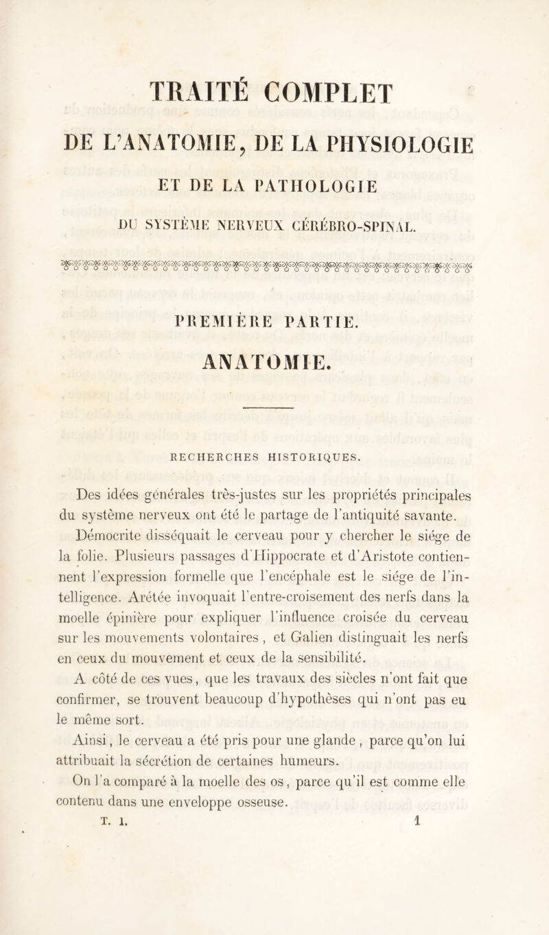 TRAITÉ COMPLET DE L’ANATOMIE, DE LA PHYSIOLOGIE ET DE LA PATHOLOGIE DU SYSTÈME NERVEUX CÉRÉBRO-SPINAL. PREMIÈRE PARTIE. ANATOMIE. RECHERCHES HISTORIQUES. Des idées générales très-justes sur les propriétés principales du système nerveux ont été le partage de l’antiquité savante. Démocrite disséquait le cerveau pour y chercher le siège de la folie. Plusieurs passages d’Hippocrate et d’Aristote contien- nent l’expression formelle que l’encéphale est le siège de l’in- telligence. Arétée invoquait l’entre-croisement des nerfs dans la moelle épinière pour expliquer l’influence croisée du cerveau sur les mouvements volontaires, et Galien distinguait les nerfs en ceux du mouvement et ceux de la sensibilité. A côté de ces vues, que les travaux des siècles n’ont fait que confirmer, se trouvent beaucoup d’hypothèses qui n’ont pas eu le même sort. Ainsi, le cerveau a été pris pour une glande , parce qu’on lui attribuait la sécrétion de certaines humeurs. On l’a comparé à la moelle des os, parce qu’il est comme elle contenu dans une enveloppe osseuse.