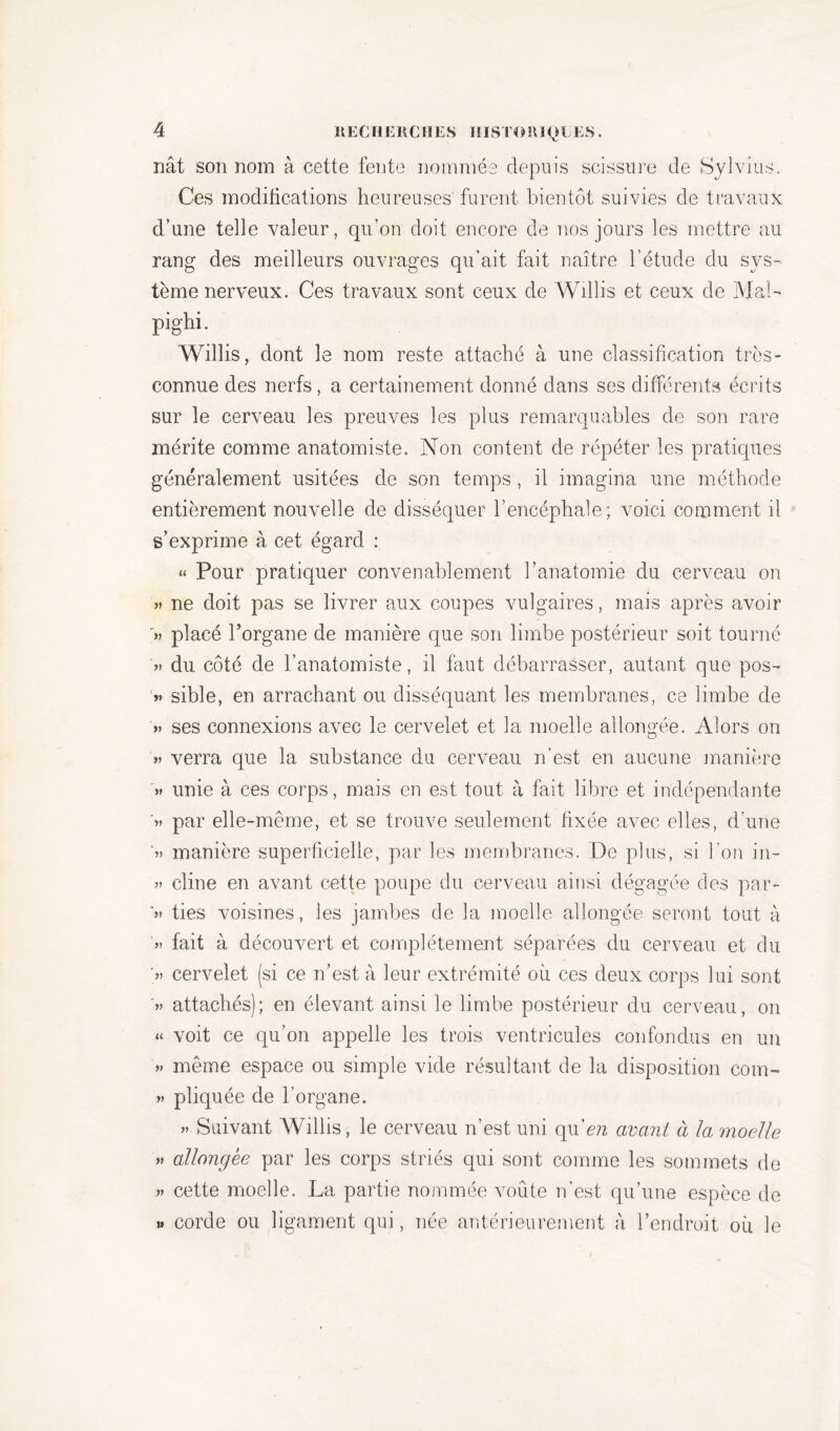 nât son nom à cette fente nommée depuis scissure de Sylvius. Ces modifications heureuses furent bientôt suivies de travaux d’une telle valeur, qu’on doit encore de nos jours les mettre au rang des meilleurs ouvrages qu’ait fait naître l’étude du sys- tème nerveux. Ces travaux sont ceux de Willis et ceux de Mal- pighi. Willis, dont le nom reste attaché à une classification très- connue des nerfs , a certainement donné dans ses différents écrits sur le cerveau les preuves les plus remarquables de son rare mérite comme anatomiste. Non content de répéter les pratiques généralement usitées de son temps, il imagina une méthode entièrement nouvelle de disséquer l’encéphale; voici comment il s’exprime à cet égard : « Pour pratiquer convenablement l’anatomie du cerveau on » ne doit pas se livrer aux coupes vulgaires, mais après avoir '»> placé l’organe de manière que son limbe postérieur soit tourné » du côté de l’anatomiste, il faut débarrasser, autant que pos- v sible, en arrachant ou disséquant les membranes, ce limbe de » ses connexions avec le cervelet et la moelle allongée. Alors on » verra que 1a. substance du cerveau n’est en aucune manière » unie à ces corps, mais en est tout à fait libre et indépendante ’» par elle-même, et se trouve seulement fixée avec elles, d’une “« manière superficielle, par les membranes. De plus, si l’on in- » eline en avant cette poupe du cerveau ainsi dégagée des par- '» ties voisines, les jambes de la moelle allongée seront tout à ’»> fait à découvert et complètement séparées du cerveau et du >> cervelet (si ce n’est à leur extrémité où ces deux corps lui sont >> attachés); en élevant ainsi le limbe postérieur du cerveau, on « voit ce qu’on appelle les trois ventricules confondus en un » même espace ou simple vide résultant de la disposition corn- » pliquée de l’organe. » Suivant Willis, le cerveau n’est uni qu'en avant à la moelle » allongée par les corps striés qui sont comme les sommets de » cette moelle. La partie nommée voûte n’est qu’une espèce de » corde ou ligament qui, née antérieurement à l’endroit où le