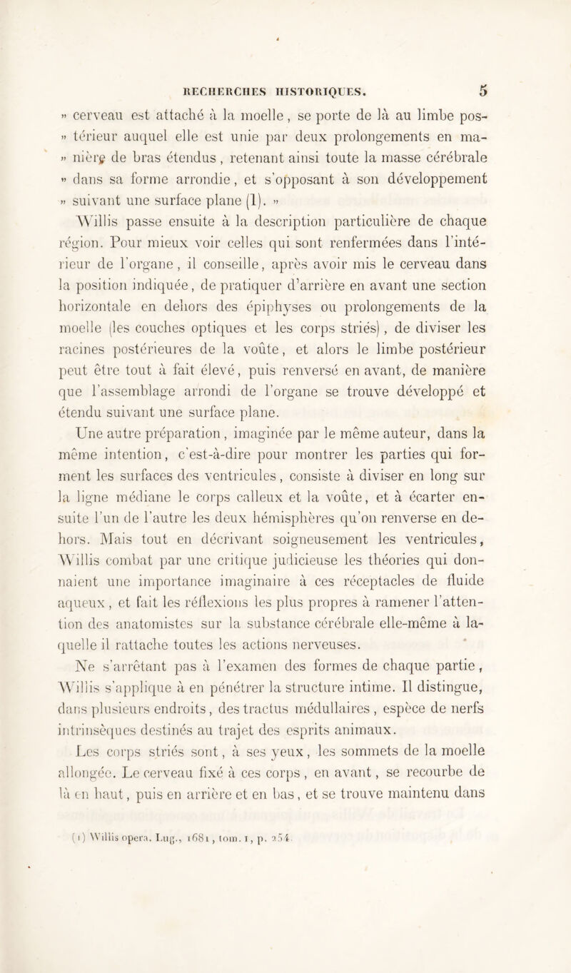 » cerveau est attaché à la moelle , se porte de là au limbe pos- » térieur auquel elle est unie par deux prolongements en ma- » nièrg de bras étendus, retenant ainsi toute la masse cérébrale » dans sa forme arrondie, et s’opposant à son développement » suivant une surface plane (1). » Willis passe ensuite à la description particulière de chaque région. Pour mieux voir celles qui sont renfermées dans l’inté- rieur de l’organe, il conseille, après avoir mis le cerveau dans la position indiquée, de pratiquer d’arrière en avant une section horizontale en dehors des épiphyses ou prolongements de la moelle (les couches optiques et les corps striés), de diviser les racines postérieures de la voûte, et alors le limbe postérieur peut être tout à fait élevé, puis renversé en avant, de manière que l’assemblage arrondi de l’organe se trouve développé et étendu suivant une surface plane. Une autre préparation , imaginée par le même auteur, dans la même intention, c’est-à-dire pour montrer les parties qui for- ment les surfaces des ventricules, consiste à diviser en long sur la ligne médiane le corps calleux et la voûte, et à écarter en- suite l’un de l’autre les deux hémisphères qu’on renverse en de- hors. Mais tout en décrivant soigneusement les ventricules, Willis combat par une critique judicieuse les théories qui don- naient une importance imaginaire à ces réceptacles de fluide aqueux, et fait les réflexions les plus propres à ramener l’atten- tion des anatomistes sur la substance cérébrale elle-même à la- quelle il rattache toutes les actions nerveuses. Ne s’arrêtant pas à l’examen des formes de chaque partie, Willis s’applique à en pénétrer la structure intime. Il distingue, dans plusieurs endroits, des tractus médullaires , espèce de nerfs intrinsèques destinés au trajet des esprits animaux. Les corps striés sont, à ses yeux, les sommets de la moelle allongée. Le cerveau fixé à ces corps , en avant, se recourbe de là en haut, puis en arrière et en bas, et se trouve maintenu dans ( i ) Wiliis opéra. Lug., x681, tom. i, p. 9,54.
