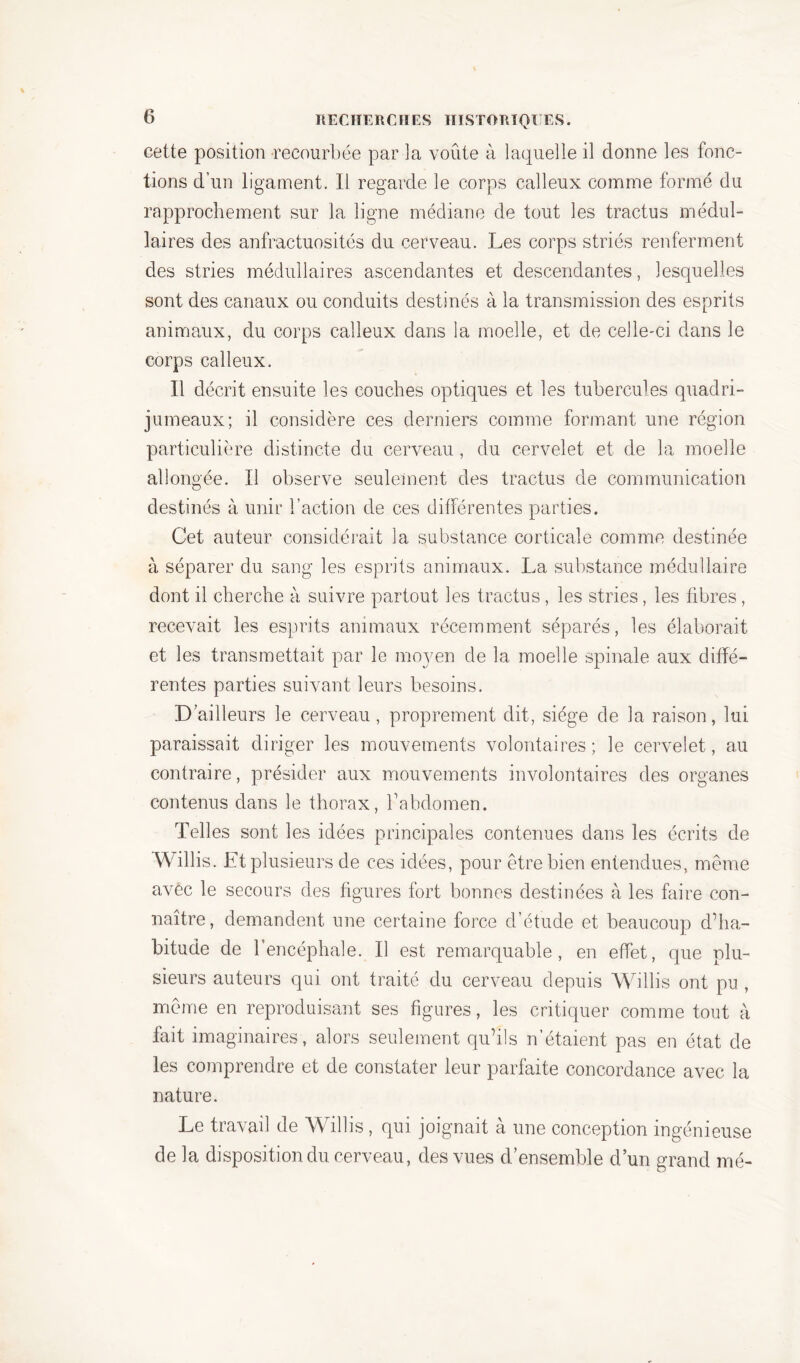 cette position recourbée par la voûte à laquelle il donne les fonc- tions d’un ligament. Il regarde le corps calleux comme formé du rapprochement sur la ligne médiane de tout les tractus médul- laires des anfractuosités du cerveau. Les corps striés renferment des stries médullaires ascendantes et descendantes, lesquelles sont des canaux ou conduits destinés à la transmission des esprits animaux, du corps calleux dans la moelle, et de celle-ci dans le corps calleux. Il décrit ensuite les couches optiques et les tubercules quadri- jumeaux; il considère ces derniers comme formant une région particulière distincte du cerveau, du cervelet et de la moelle allongée. Il observe seulement des tractus de communication destinés à unir l’action de ces différentes parties. Cet auteur considérait la substance corticale comme destinée à séparer du sang les esprits animaux. La substance médullaire dont il cherche à suivre partout les tractus, les stries, les fibres, recevait les esprits animaux récemment séparés, les élaborait et les transmettait par le moyen de la moelle spinale aux diffé- rentes parties suivant leurs besoins. D’ailleurs le cerveau, proprement dit, siège de la raison, lui paraissait diriger les mouvements volontaires; le cervelet, au contraire, présider aux mouvements involontaires des organes contenus dans le thorax, l’abdomen. Telles sont les idées principales contenues dans les écrits de Willis. Et plusieurs de ces idées, pour être bien entendues, même avec le secours des figures fort bonnes destinées à les faire con- naître, demandent une certaine force d’étude et beaucoup d’ha- bitude de l’encéphale. Il est remarquable, en effet, que plu- sieurs auteurs qui ont traité du cerveau depuis Willis ont pu , même en reproduisant ses figures, les critiquer comme tout à fait imaginaires, alors seulement qu’ils n’étaient pas en état de les comprendre et de constater leur parfaite concordance avec la nature. Le travail de Willis , qui joignait à une conception ingénieuse de la disposition du cerveau, des vues d’ensemble d’un grand mé-