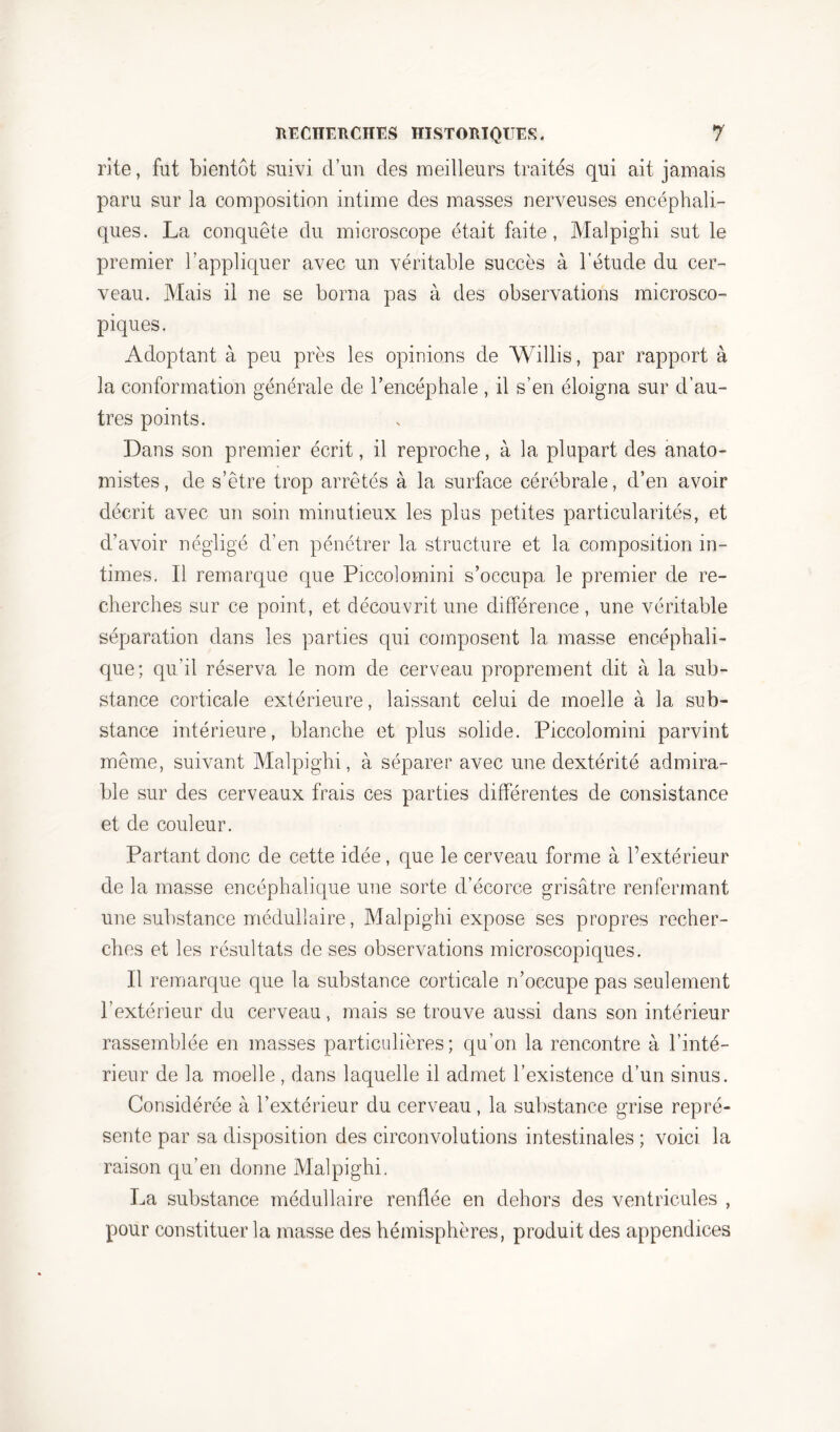 rite, fut bientôt suivi d’un des meilleurs traités qui ait jamais paru sur la composition intime des masses nerveuses encéphali- ques. La conquête du microscope était faite, Maîpighi sut le premier l’appliquer avec un véritable succès à l’étude du cer- veau. Mais il ne se borna pas à des observations microsco- piques. Adoptant à peu près les opinions de Willis, par rapport à la conformation générale de l’encéphale , il s’en éloigna sur d’au- tres points. Dans son premier écrit, il reproche, à la plupart des anato- mistes, de s’être trop arrêtés à la surface cérébrale, d’en avoir décrit avec un soin minutieux les plus petites particularités, et d’avoir négligé d’en pénétrer la structure et la composition in- times. Il remarque que Piccolomini s’occupa le premier de re- cherches sur ce point, et découvrit une différence , une véritable séparation dans les parties qui composent la masse encéphali- que; qu’il réserva le nom de cerveau proprement dit à la sub- stance corticale extérieure, laissant celui de moelle à la sub- stance intérieure, blanche et plus solide. Piccolomini parvint même, suivant Maîpighi, à séparer avec une dextérité admira- ble sur des cerveaux frais ces parties différentes de consistance et de couleur. Partant donc de cette idée, que le cerveau forme à l’extérieur de la masse encéphalique une sorte d’écorce grisâtre renfermant une substance médullaire, Maîpighi expose ses propres recher- ches et les résultats de ses observations microscopiques. Il remarque que la substance corticale n’occupe pas seulement l’extérieur du cerveau, mais se trouve aussi dans son intérieur rassemblée en masses particulières; qu’on la rencontre à l’inté- rieur de la moelle, dans laquelle il admet l’existence d’un sinus. Considérée à l’extérieur du cerveau, la substance grise repré- sente par sa disposition des circonvolutions intestinales ; voici la raison qu’en donne Maîpighi. La substance médullaire renflée en dehors des ventricules , pour constituer la masse des hémisphères, produit des appendices