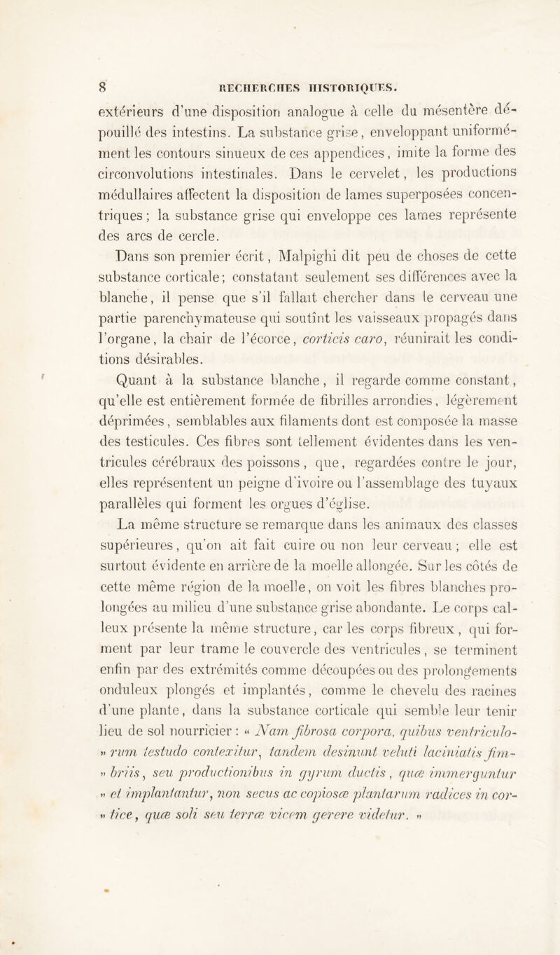 extérieurs d’une disposition analogue à celle du mésentère dé- pouillé des intestins. La substance grise, enveloppant uniformé- ment les contours sinueux de ces appendices, imite la forme des circonvolutions intestinales. Dans le cervelet, les productions médullaires affectent la disposition de lames superposées concen- triques ; la substance grise qui enveloppe ces lames représente des arcs de cercle. Dans son premier écrit, Malpighi dit peu de choses de cette substance corticale; constatant seulement ses différences avec la blanche, il pense que s’il fallait chercher dans le cerveau une partie parenchymateuse qui soutînt les vaisseaux propagés dans l’organe, la chair de l’écorce, corticis caro, réunirait les condi- tions désirables. Quant à la substance blanche, il regarde comme constant, qu’elle est entièrement formée de fibrilles arrondies, légèrement déprimées, semblables aux filaments dont est composée la masse des testicules. Ces fibres sont tellement évidentes dans les ven- tricules cérébraux des poissons , que, regardées contre le jour, elles représentent un peigne d’ivoire ou l’assemblage des tuyaux parallèles qui forment les orgues d’église. La même structure se remarque dans les animaux des classes supérieures, qu’on ait fait cuire ou non leur cerveau ; elle est surtout évidente en arrière de la moelle allongée. Sur les côtés de cette même région de la moelle, on voit les fibres blanches pro- longées au milieu d’une substance grise abondante. Le corps cal- leux présente la même structure, car les corps fibreux , qui for- ment par leur trame le couvercle des ventricules, se terminent enfin par des extrémités comme découpées ou des prolongements onduleux plongés et implantés, comme le chevelu des racines d’une plante, dans la substance corticale qui semble leur tenir lieu de sol nourricier : « Nam fibrosa corpora, quibus ventriculo- » mm testudo conlexitur, tandem desinunt veluti laciniatis jim- » briis, s eu production! bu s in gyrum duciis , quæ immer guntur » et implant antur, non secus ac copiosœ plant arum radices in cor- *» tice, quæ soli se.u terræ vie cm gerere videtur. »