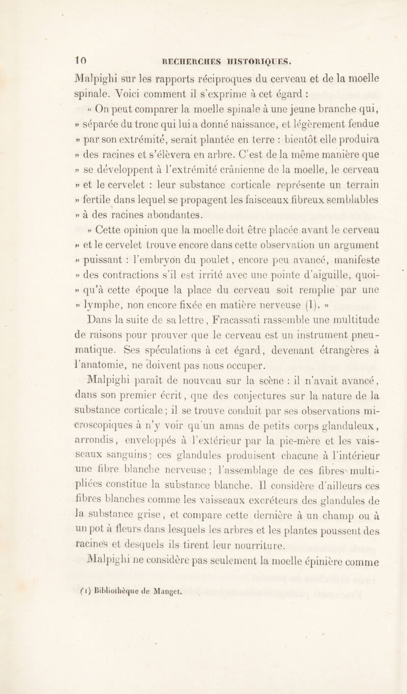 Malpighi sur les rapports réciproques du cerveau et de la moelle spinale. Voici comment il s’exprime à cet égard : « On peut comparer la moelle spinale à une jeune branche qui, » séparée du tronc qui lui a donné naissance, et légèrement fendue » par son extrémité, serait plantée en terre : bientôt elle produira » des racines et s’élèvera en arbre. C’est de la même manière que » se développent à l’extrémité crânienne de la moelle, le cerveau ?» et le cervelet : leur substance corticale représente un terrain ?» fertile dans lequel se propagent les faisceaux fibreux semblables » à des racines abondantes. »» Cette opinion que la moelle doit être placée avant le cerveau >» et le cervelet trouve encore dans cette observation un argument ?» puissant : l’embryon du poulet, encore peu avancé, manifeste »» des contractions s’il est irrité avec une pointe d’aiguille, quoi- ?» qu’à cette époque la place du cerveau soit remplie par une ?» lymphe, non encore fixée en matière nerveuse (1). >» Dans la suite de sa lettre, Fracassati rassemble une multitude de raisons pour prouver que le cerveau est un instrument pneu- matique. Ses spéculations à cet égard, devenant étrangères à l’anatomie, ne doivent pas nous occuper. Malpighi paraît de nouveau sur la scène : il n’avait avancé, dans son premier écrit, que des conjectures sur la nature de la substance corticale ; il se trouve conduit par ses observations mi- croscopiques à n’y voir qu’un amas de petits corps glanduleux, arrondis, enveloppés à l’extérieur par la pie-mère et les vais- seaux sanguins; ces glandules produisent chacune à l’intérieur une fibre blanche nerveuse ; l’assemblage de ces fibres multi- pliées constitue la substance blanche. Il considère d’ailleurs ces fibres blanches comme les vaisseaux excréteurs des glandules de la substance grise, et compare cette dernière à un champ ou à un pot a fleurs dans lesquels les arbres et les plantes poussent des racines et desquels ils tirent leur nourriture. Malpighi ne considère pas seulement la moelle épinière comme ( 1) Bibliothèque de Manget.