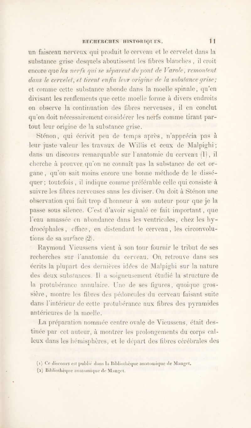 un faisceau nerveux qui produit le cerveau et le cervelet dans la substance grise desquels aboutissent les libres blanches , il croit encore que les nerfs qui se séparent du pont de Varole, remontent dans Je cervelet, et tirent enfin leur origine de la substance grise ; et comme cette substance abonde dans la moelle spinale, qu’en divisant les rendements que cette moelle forme à divers endroits on observe la continuation des fibres nerveuses, il en conclut qu’on doit nécessairement considérer les nerfs comme tirant par- tout leur origine de la substance grise. O o Sténon, qui écrivit peu de temps après, n’apprécia pas à leur juste valeur les travaux de Willis et ceux de Malpighi; dans un discours remarquable sur l'anatomie du cerveau (1), il cherche à prouver qu’on ne connaît pas la substance de cet or- gane , qu’on sait moins encore une bonne méthode de le dissé- quer ; toutefois , il indique comme préférable celle qui consiste à suivre les fibres nerveuses sans les diviser. On doit à Sténon une observation qui fait trop d’honneur à son auteur pour que je la passe sous silence. C’est d’avoir signalé ce fait important, que l’eau amassée en abondance dans les ventricules, chez les hy- drocéphales , efface, en distendant le cerveau, les circonvolu- tions de sa surface (2). Raymond Vieussens vient à son tour fournir le tribut de ses recherches sur l’anatomie du cerveau. On, retrouve dans ses écrits la plupart des dernières idées de Malpighi sur la nature des deux substances. Il a soigneusement étudié la structure de la protubérance annulaire. Une de ses figures, quoique gros- sière, montre les fibres des pédoncules du cerveau faisant suite dans l’intérieur de cette protubérance aux fibres des pyramides antérieures de la moelle. La préparation nommée centre ovale de Vieussens, était des- tinée par cet auteur, à montrer les prolongements du corps cal- leux dans les hémisphères, et le départ des fibres cérébrales des (1) Ce discours est publié clans la Bibliothèque anatomique de Manget. (2) Bibliothèque anatomique de Manget.