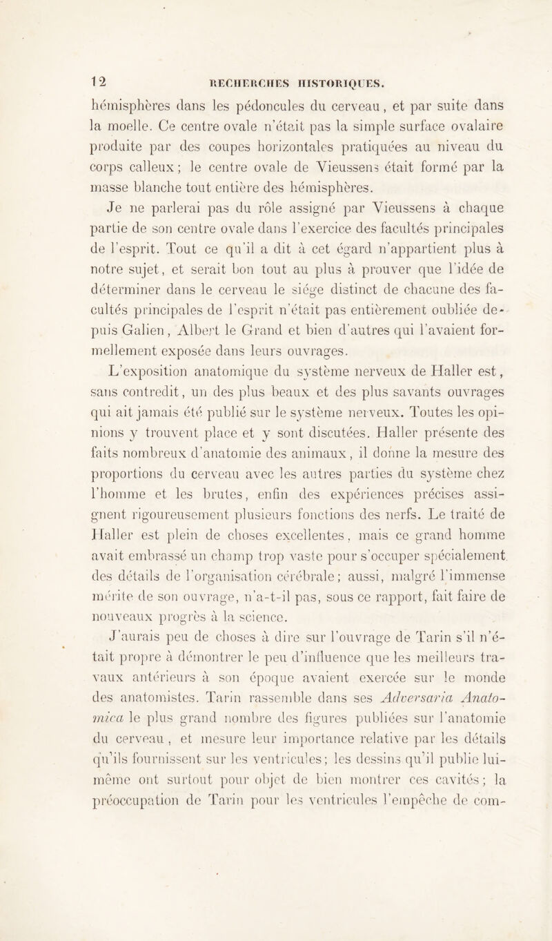 hémisphères dans les pédoncules du cerveau, et par suite dans la moelle. Ce centre ovale n’était pas la simple surface ovalaire produite par des coupes horizontales pratiquées au niveau du corps calleux ; le centre ovale de Vieussens était formé par la masse blanche tout entière des hémisphères. Je ne parlerai pas du rôle assigné par Yieussens à chaque partie de son centre ovale dans l’exercice des facultés principales de l’esprit. Tout ce qu’il a dit à cet égard n’appartient plus à notre sujet, et serait bon tout au plus à prouver que l’idée de déterminer dans le cerveau le sié^e distinct de chacune des fa- cultés principales de l’esprit n’était pas entièrement oubliée de- puis Galien, Albert le Grand et bien d’autres qui l’avaient for- mellement exposée dans leurs ouvrages. L’exposition anatomique du système nerveux de Haller est, sans contredit, un des plus beaux et des plus savants ouvrages qui ait jamais été publié sur le système nerveux. Toutes les opi- nions y trouvent place et y sont discutées. Haller présente des faits nombreux d’anatomie des animaux, il donne la mesure des proportions du cerveau avec les autres parties du système chez l’homme et les brutes, enfin des expériences précises assi- gnent rigoureusement plusieurs fonctions des nerfs. Le traité de Haller est plein de choses excellentes, mais ce grand homme avait embrassé un champ trop vaste pour s’occuper spécialement, des détails de l’organisation cérébrale; aussi, malgré l’immense mérite, de son ouvrage, n’a-t-il pas, sous ce rapport, fait faire de nouveaux progrès à la science. J’aurais peu de choses à dire sur l’ouvrage de Tarin s’il n’é- tait propre à, démontrer le peu d’influence que les meilleurs tra- vaux antérieurs à son époque avaient exercée sur le monde des anatomistes. Tarin rassemble dans ses Adversaria Anato- mie a le plus grand nombre des figures publiées sur l’anatomie du cerveau , et mesure leur importance relative par les détails qu’ils fournissent sur les ventricules; les dessins qu’il publie lui- même ont surtout pour objet de bien montrer ces cavités; la préoccupation de Tarin pour les ventricules l’empêche de com-
