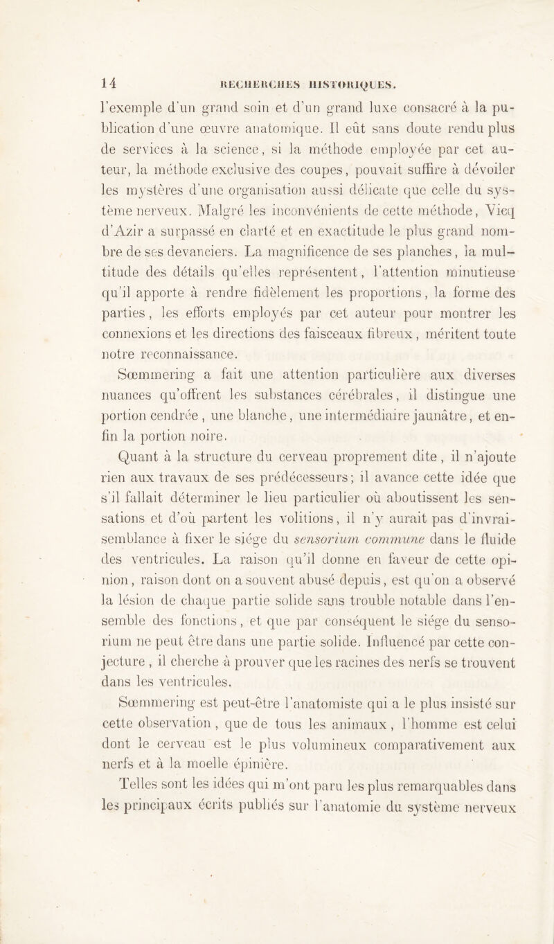 l’exemple d’un grand soin et d’un grand luxe consacré à la pu- blication d’une œuvre anatomique. Il eût sans doute rendu plus de services à la science, si la méthode employée par cet au- teur, la méthode exclusive des coupes, pouvait suffire à dévoiler les mystères d’une organisation aussi délicate que celle du sys- tème nerveux. Malgré les inconvénients de cette méthode, Vicq d’Azir a surpassé en clarté et en exactitude le plus grand nom- bre de ses devanciers. La magnificence de ses planches, ia mul- titude des détails qu’elles représentent, l’attention minutieuse qu’il apporte à rendre fidèlement les proportions, la forme des parties, les efforts employés par cet auteur pour montrer les connexions et les directions des faisceaux fibreux , méritent toute notre reconnaissance. Sœmmering a fait une attention particulière aux diverses nuances qu’offrent les substances cérébrales, il distingue une portion cendrée , une blanche, une intermédiaire jaunâtre, et en- fin la portion noire. Quant à la structure du cerveau proprement dite, il n’ajoute rien aux travaux de ses prédécesseurs; il avance cette idée que s’il fallait déterminer le lieu particulier où aboutissent les sen- sations et d’où partent les voûtions, il n’y aurait pas d’invrai- semblance à fixer le siège du sensorium commune dans le fluide des ventricules. La raison qu’il donne en faveur de cette opi- nion , raison dont on a souvent abusé depuis, est qu’on a observé la lésion de chaque partie solide sans trouble notable dans l’en- semble des fonctions, et que par conséquent le siège du senso- rium ne peut être dans une partie solide. Influencé par cette con- jecture , il cherche à prouver que les racines des nerfs se trouvent dans les ventricules. Sœmmering est peut-être l’anatomiste qui a le plus insisté sur cette observation , que de tous les animaux, l’homme est celui dont le cerveau est le plus volumineux comparativement aux nerfs et à la moelle épinière. Telles sont les idées qui m’ont paru les plus remarquables dans les principaux écrits publiés sur l’anatomie du système nerveux