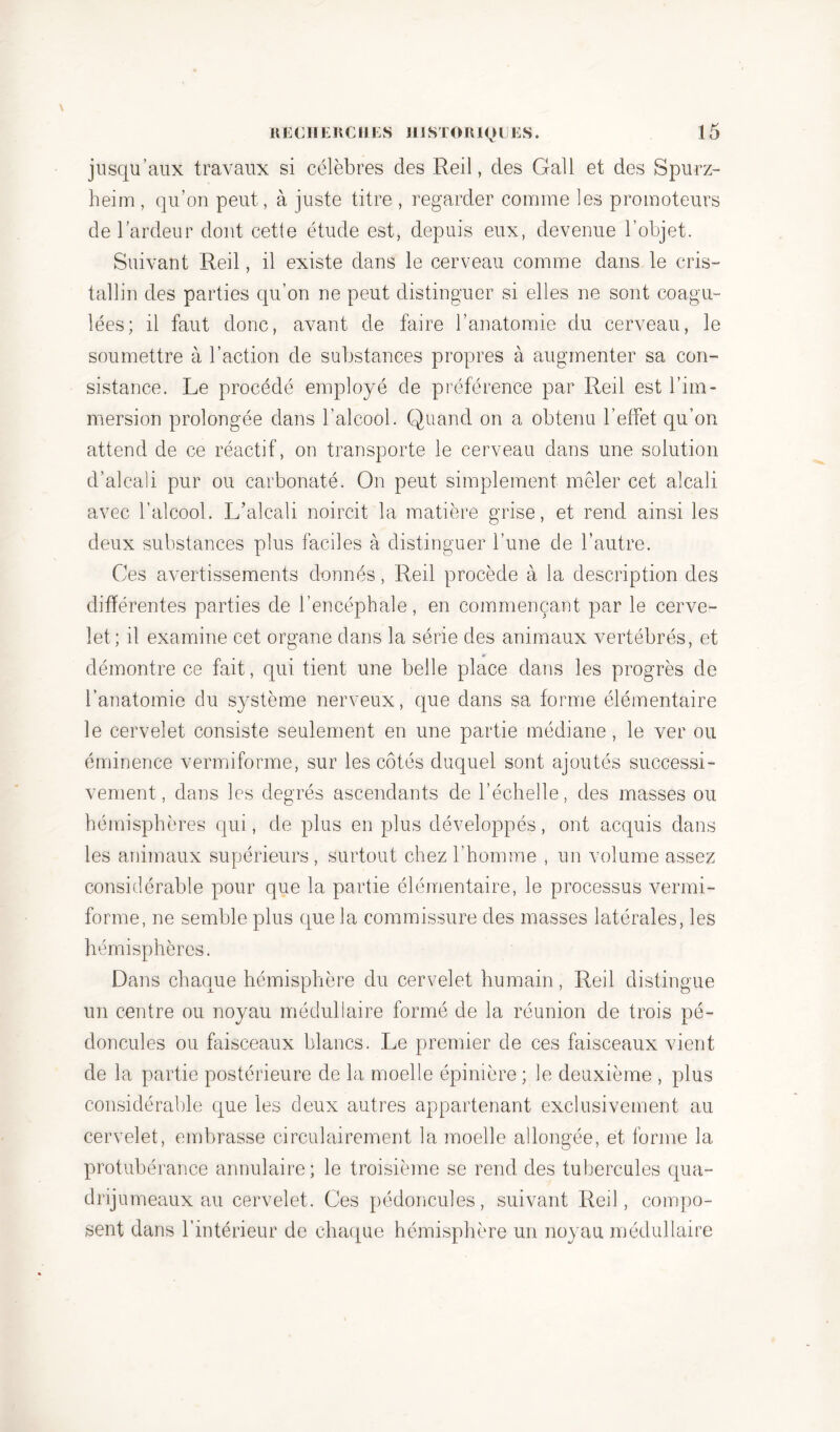 jusqu’aux travaux si célèbres des Red, des Gall et des Spurz- heim, qu’on peut, à juste titre , regarder comme les promoteurs de l’ardeur dont cette étude est, depuis eux, devenue l’objet. Suivant Red, il existe dans le cerveau comme dans le cris- tallin des parties qu’on ne peut distinguer si elles ne sont coagu- lées; il faut donc, avant de faire l’anatomie du cerveau, le soumettre à l’action de substances propres à augmenter sa con- sistance. Le procédé employé de préférence par Red est l’im- mersion prolongée dans l’alcool. Quand on a obtenu l’effet qu’on attend de ce réactif, on transporte le cerveau dans une solution d’alcali pur ou carbonaté. On peut simplement mêler cet alcali avec l’alcool. L’alcali noircit la matière grise, et rend ainsi les deux substances plus faciles à distinguer l’une de l’autre. Ces avertissements donnés, Red procède à la description des différentes parties de l’encéphale, en commençant par le cerve- let; il examine cet organe dans la série des animaux vertébrés, et démontre ce fait, qui tient une belle place dans les progrès de l’anatomie du système nerveux, que dans sa forme élémentaire le cervelet consiste seulement en une partie médiane, le ver ou éminence vermiforme, sur les côtés duquel sont ajoutés successi- vement, dans les degrés ascendants de l’échelle, des masses ou hémisphères qui, de plus en plus développés, ont acquis dans les animaux supérieurs , surtout chez l’homme , un volume assez considérable pour que la partie élémentaire, le processus vermi- forme, ne semble plus que la commissure des masses latérales, les hémisphères. Dans chaque hémisphère du cervelet humain, Red distingue un centre ou noyau médullaire formé de la réunion de trois pé- doncules ou faisceaux blancs. Le premier de ces faisceaux vient de la partie postérieure de la moelle épinière ; le deuxième , plus considérable que les deux autres appartenant exclusivement au cervelet, embrasse circulairement la moelle allongée, et forme la protubérance annulaire; le troisième se rend des tubercules qua- drijumeaux au cervelet. Ces pédoncules, suivant Red, compo- sent dans l’intérieur de chaque hémisphère un noyau médullaire