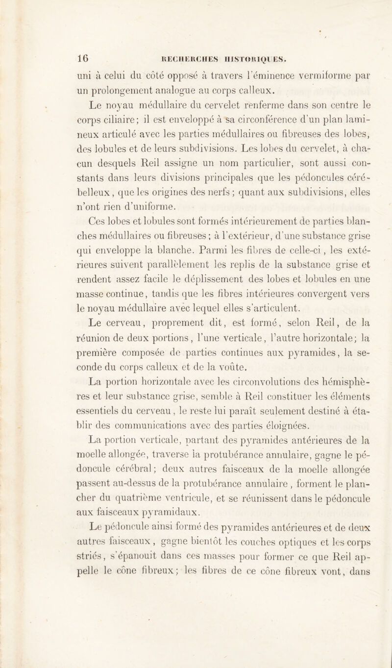 uni à celui du côté opposé à travers l’éminence vermiforme par un prolongement analogue au corps calleux. Le noyau médullaire du cervelet renferme dans son centre le corps ciliaire; il est enveloppé à sa circonférence d’un plan Lumi- neux articulé avec les parties médullaires ou fibreuses des lobes, des lobules et de leurs subdivisions. Les lobes du cervelet, à cha- cun desquels Red assigne un nom particulier, sont aussi con- stants dans leurs divisions principales que les pédoncules céré- belleux, que les origines des nerfs ; quant aux subdivisions, elles n’ont rien d’uniforme. Ces lobes et lobules sont formés intérieurement de parties blan- ches médullaires ou fibreuses ; à l’extérieur, d’une substance grise qui enveloppe la blanche. Parmi les fibres de celle-ci, les exté- rieures suivent parallèlement les replis de la substance grise et rendent assez facile le déplissement des lobes et lobules en une masse continue, tandis que les fibres intérieures convergent vers le noyau médullaire avec lequel elles s’articulent. Le cerveau, proprement dit, est formé, selon Red, de la réunion de deux portions, l’une verticale, l’autre horizontale; la première composée de parties continues aux pyramides, la se- conde du corps calleux et de la voûte. La portion horizontale avec les circonvolutions des hémisphè- res et leur substance grise, semble à Red constituer les éléments essentiels du cerveau, le reste lui paraît seulement destiné à éta- blir des communications avec des parties éloignées. La portion verticale, partant des pyramides antérieures de la moelle allongée, traverse la protubérance annulaire, gagne le pé- doncule cérébral ; deux autres faisceaux de la moelle allongée passent au-dessus de la protubérance annulaire , forment le plan- cher du quatrième ventricule, et se réunissent dans le pédoncule aux faisceaux pyramidaux. Le pédoncule ainsi formé des pyramides antérieures et de deux autres faisceaux , gagne bientôt les couches optiques et les corps striés, s’épanouit dans ces masses pour former ce que Red ap- pelle le cône fibreux; les fibres de ce cône fibreux vont, dans