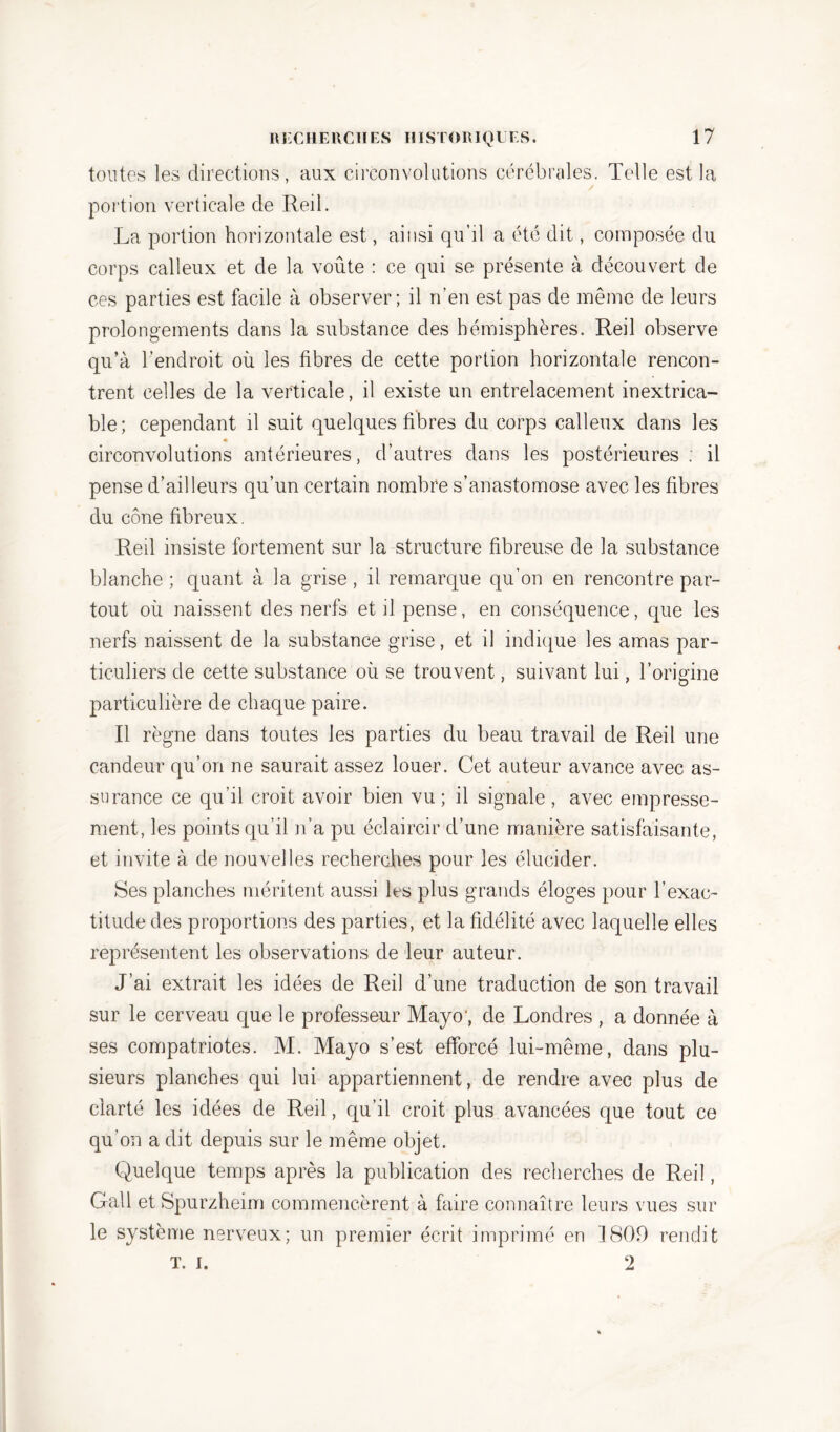 toutes les directions, aux circonvolutions cérébrales. Telle est la portion verticale de Red. La portion horizontale est, ainsi qu’il a été dit, composée du corps calleux et de la voûte : ce qui se présente à découvert de ces parties est facile à observer; il n’en est pas de même de leurs prolongements dans la substance des hémisphères. Red observe qu’à l’endroit où les fibres de cette portion horizontale rencon- trent celles de la verticale, il existe un entrelacement inextrica- ble; cependant il suit quelques fibres du corps calleux dans les * circonvolutions antérieures, d’autres dans les postérieures; il pense d’ailleurs qu’un certain nombre s’anastomose avec les fibres du cône fibreux. Red insiste fortement sur la structure fibreuse de la substance blanche ; quant à la grise, il remarque qu’on en rencontre par- tout où naissent des nerfs et il pense, en conséquence, que les nerfs naissent de la substance grise, et il indique les amas par- ticuliers de cette substance où se trouvent, suivant lui, l’origine particulière de chaque paire. Il règne dans toutes les parties du beau travail de Red une candeur qu’on ne saurait assez louer. Cet auteur avance avec as- surance ce qu’il croit avoir bien vu; il signale, avec empresse- ment, les points qu’il n’a pu éclaircir d’une manière satisfaisante, et invite à de nouvelles recherches pour les élucider. Ses planches méritent aussi les plus grands éloges pour l’exac- titude des proportions des parties, et la fidélité avec laquelle elles représentent les observations de leur auteur. J’ai extrait les idées de Red d’une traduction de son travail sur le cerveau que le professeur Mayo, de Londres , a donnée à ses compatriotes. M. Mayo s’est efforcé lui-même, dans plu- sieurs planches qui lui appartiennent, de rendre avec plus de clarté les idées de Red, qu’il croit plus avancées que tout ce qu’on a dit depuis sur le même objet. Quelque temps après la publication des recherches de Red, Gall et Spurzheim commencèrent à faire connaître leurs vues sur le système nerveux; un premier écrit imprimé en 1809 rendit T. I. 2